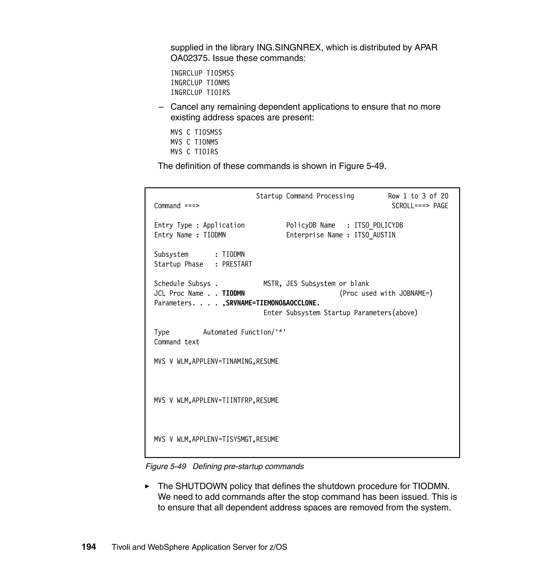 supplied in the library ING.SINGNREX, which is distributed by APAR
                      OA02375. Issue these commands:
                      INGRCLUP TIOSMSS
                      INGRCLUP TIONMS
                      INGRCLUP TIOIRS
                  – Cancel any remaining dependent applications to ensure that no more
                    existing address spaces are present:
                      MVS C TIOSMSS
                      MVS C TIONMS
                      MVS C TIOIRS
                  The definition of these commands is shown in Figure 5-49.


                                               Startup Command Processing      Row 1 to 3 of 20
                 Command ===>                                                   SCROLL===> PAGE

                 Entry Type : Application             PolicyDB Name : ITSO_POLICYDB
                 Entry Name : TIODMN                  Enterprise Name : ITSO_AUSTIN

                 Subsystem        : TIODMN
                 Startup Phase    : PRESTART

                 Schedule Subsys .            MSTR, JES Subsystem or blank
                 JCL Proc Name . . TIODMN                         (Proc used with JOBNAME=)
                 Parameters. . . . ,SRVNAME=TIEMON0&AOCCLONE.
                                              Enter Subsystem Startup Parameters(above)

                 Type         Automated Function/'*'
                 Command text

                 MVS V WLM,APPLENV=TINAMING,RESUME



                 MVS V WLM,APPLENV=TIINTFRP,RESUME



                 MVS V WLM,APPLENV=TISYSMGT,RESUME


               Figure 5-49 Defining pre-startup commands

                  The SHUTDOWN policy that defines the shutdown procedure for TIODMN.
                  We need to add commands after the stop command has been issued. This is
                  to ensure that all dependent address spaces are removed from the system.



194   Tivoli and WebSphere Application Server for z/OS
 