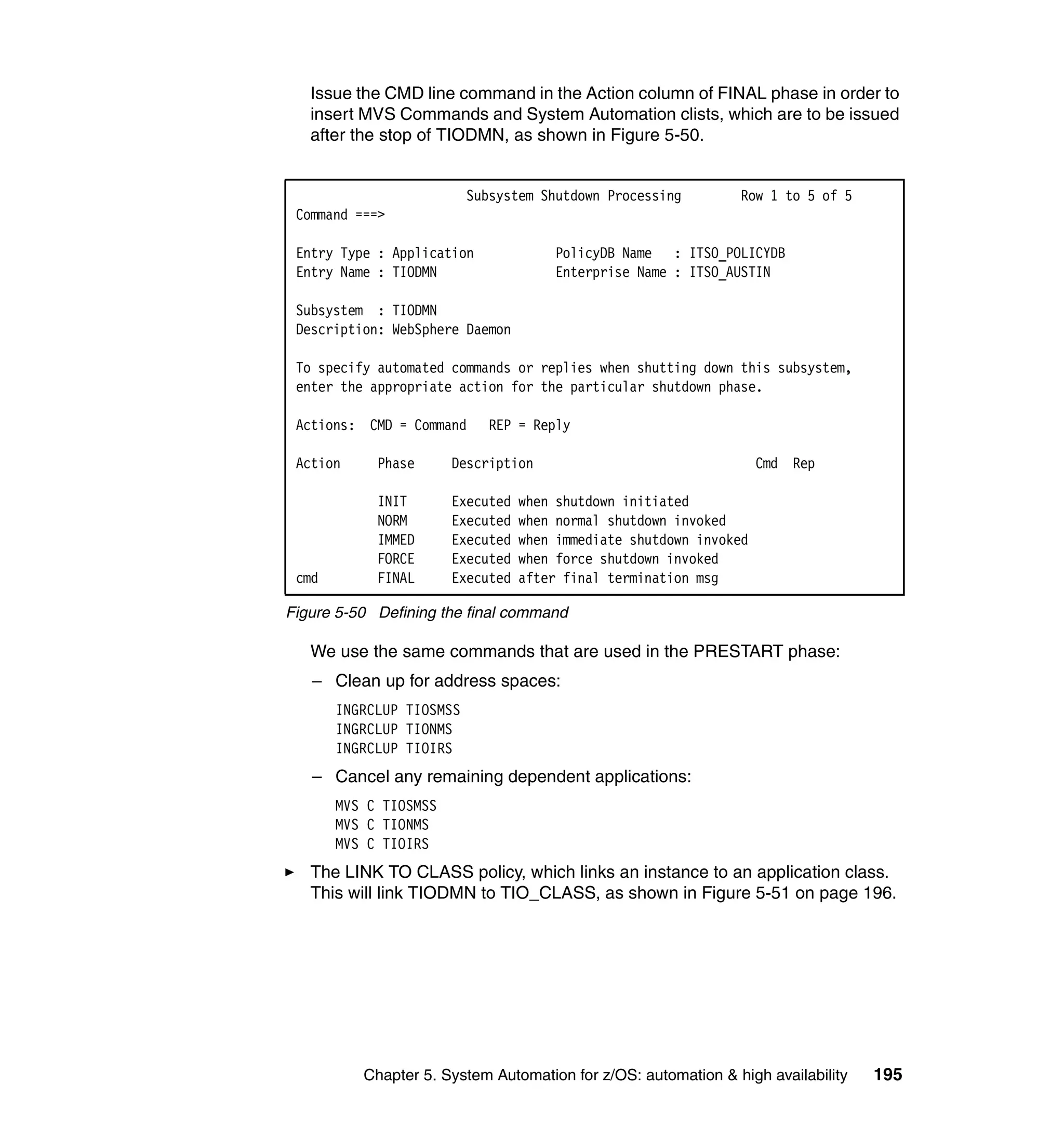 Issue the CMD line command in the Action column of FINAL phase in order to
   insert MVS Commands and System Automation clists, which are to be issued
   after the stop of TIODMN, as shown in Figure 5-50.


                          Subsystem Shutdown Processing        Row 1 to 5 of 5
 Command ===>

 Entry Type : Application              PolicyDB Name : ITSO_POLICYDB
 Entry Name : TIODMN                   Enterprise Name : ITSO_AUSTIN

 Subsystem : TIODMN
 Description: WebSphere Daemon

 To specify automated commands or replies when shutting down this subsystem,
 enter the appropriate action for the particular shutdown phase.

 Actions: CMD = Command      REP = Reply

 Action     Phase      Description                                  Cmd Rep

            INIT       Executed   when shutdown initiated
            NORM       Executed   when normal shutdown invoked
            IMMED      Executed   when immediate shutdown invoked
            FORCE      Executed   when force shutdown invoked
 cmd        FINAL      Executed   after final termination msg

Figure 5-50 Defining the final command

   We use the same commands that are used in the PRESTART phase:
   – Clean up for address spaces:
       INGRCLUP TIOSMSS
       INGRCLUP TIONMS
       INGRCLUP TIOIRS
   – Cancel any remaining dependent applications:
       MVS C TIOSMSS
       MVS C TIONMS
       MVS C TIOIRS
   The LINK TO CLASS policy, which links an instance to an application class.
   This will link TIODMN to TIO_CLASS, as shown in Figure 5-51 on page 196.




          Chapter 5. System Automation for z/OS: automation & high availability   195
 