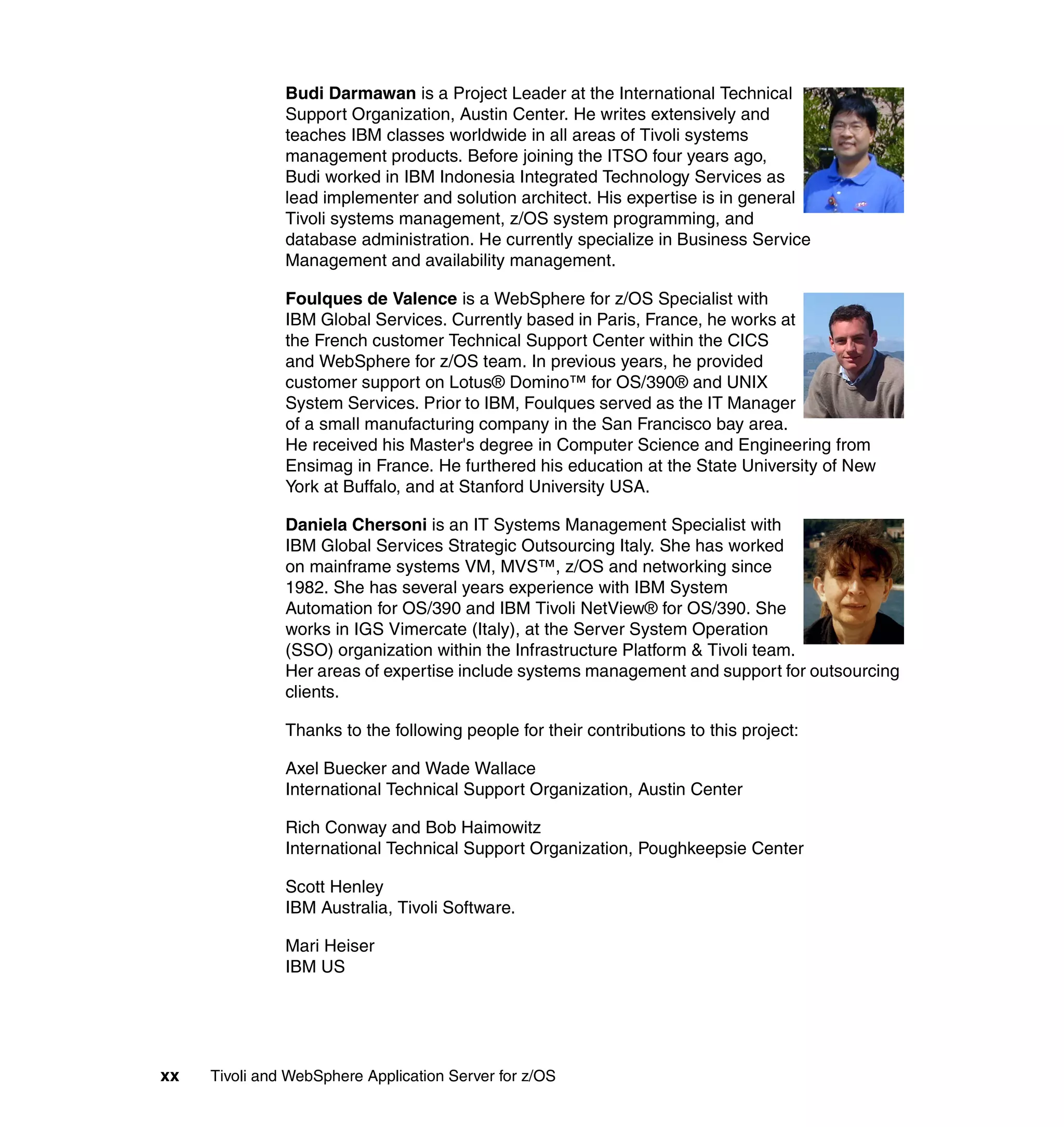 Budi Darmawan is a Project Leader at the International Technical
               Support Organization, Austin Center. He writes extensively and
               teaches IBM classes worldwide in all areas of Tivoli systems
               management products. Before joining the ITSO four years ago,
               Budi worked in IBM Indonesia Integrated Technology Services as
               lead implementer and solution architect. His expertise is in general
               Tivoli systems management, z/OS system programming, and
               database administration. He currently specialize in Business Service
               Management and availability management.

               Foulques de Valence is a WebSphere for z/OS Specialist with
               IBM Global Services. Currently based in Paris, France, he works at
               the French customer Technical Support Center within the CICS
               and WebSphere for z/OS team. In previous years, he provided
               customer support on Lotus® Domino™ for OS/390® and UNIX
               System Services. Prior to IBM, Foulques served as the IT Manager
               of a small manufacturing company in the San Francisco bay area.
               He received his Master's degree in Computer Science and Engineering from
               Ensimag in France. He furthered his education at the State University of New
               York at Buffalo, and at Stanford University USA.

               Daniela Chersoni is an IT Systems Management Specialist with
               IBM Global Services Strategic Outsourcing Italy. She has worked
               on mainframe systems VM, MVS™, z/OS and networking since
               1982. She has several years experience with IBM System
               Automation for OS/390 and IBM Tivoli NetView® for OS/390. She
               works in IGS Vimercate (Italy), at the Server System Operation
               (SSO) organization within the Infrastructure Platform & Tivoli team.
               Her areas of expertise include systems management and support for outsourcing
               clients.

               Thanks to the following people for their contributions to this project:

               Axel Buecker and Wade Wallace
               International Technical Support Organization, Austin Center

               Rich Conway and Bob Haimowitz
               International Technical Support Organization, Poughkeepsie Center

               Scott Henley
               IBM Australia, Tivoli Software.

               Mari Heiser
               IBM US




xx   Tivoli and WebSphere Application Server for z/OS
 