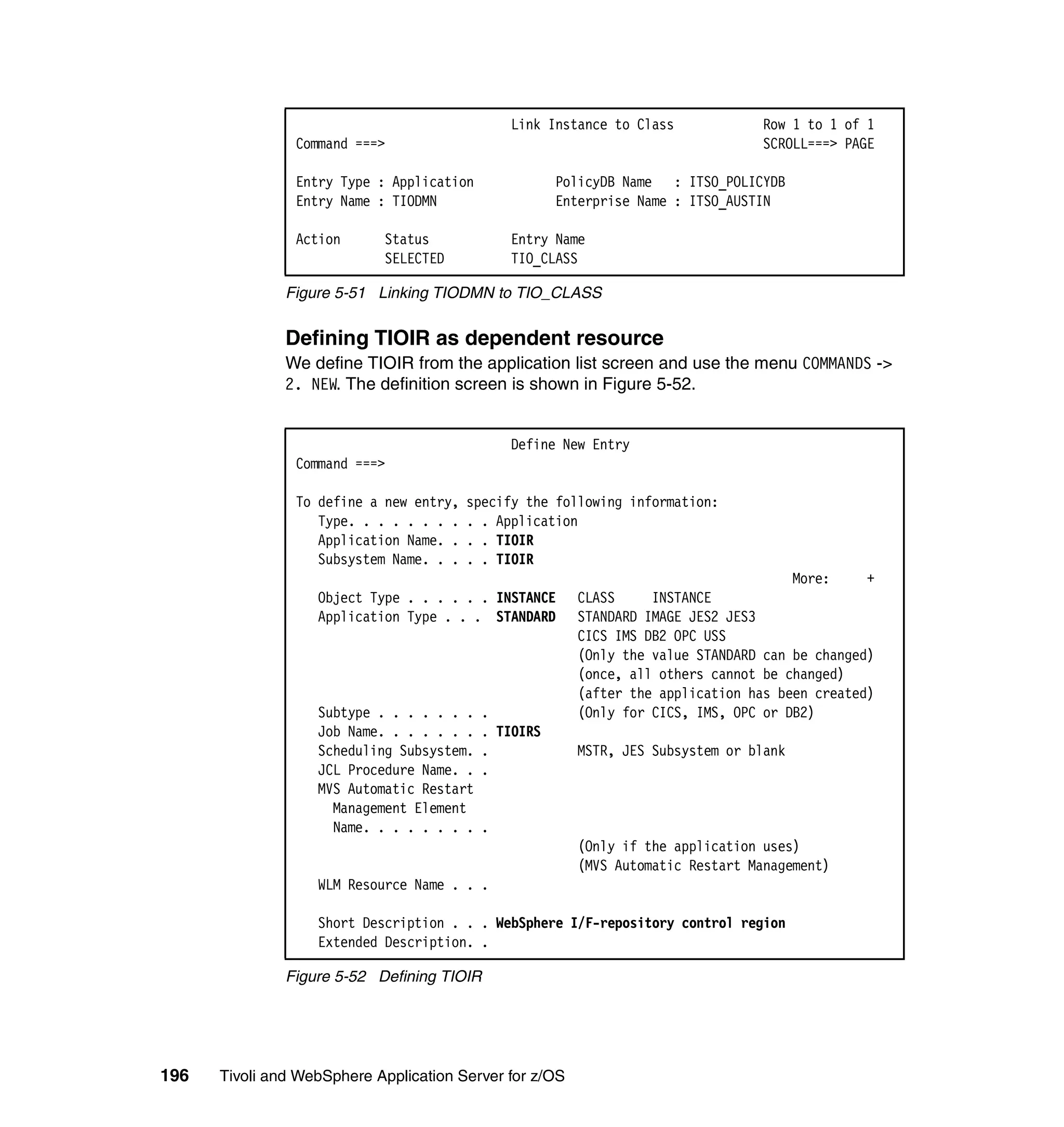 Link Instance to Class            Row 1 to 1 of 1
                Command ===>                                                     SCROLL===> PAGE

                Entry Type : Application              PolicyDB Name : ITSO_POLICYDB
                Entry Name : TIODMN                   Enterprise Name : ITSO_AUSTIN

                Action      Status             Entry Name
                            SELECTED           TIO_CLASS

               Figure 5-51 Linking TIODMN to TIO_CLASS


               Defining TIOIR as dependent resource
               We define TIOIR from the application list screen and use the menu COMMANDS ->
               2. NEW. The definition screen is shown in Figure 5-52.


                                               Define New Entry
                Command ===>

                To define a new entry,   specify the following information:
                   Type. . . . . . . .   . . Application
                   Application Name. .   . . TIOIR
                   Subsystem Name. . .   . . TIOIR
                                                                                      More:     +
                   Object Type . . . . . . INSTANCE      CLASS     INSTANCE
                   Application Type . . . STANDARD       STANDARD IMAGE JES2 JES3
                                                         CICS IMS DB2 OPC USS
                                                         (Only the value STANDARD can be changed)
                                                         (once, all others cannot be changed)
                                                         (after the application has been created)
                   Subtype . . . . . . .   .             (Only for CICS, IMS, OPC or DB2)
                   Job Name. . . . . . .   . TIOIRS
                   Scheduling Subsystem.   .             MSTR, JES Subsystem or blank
                   JCL Procedure Name. .   .
                   MVS Automatic Restart
                     Management Element
                     Name. . . . . . . .   .
                                                         (Only if the application uses)
                                                         (MVS Automatic Restart Management)
                   WLM Resource Name . . .

                   Short Description . . . WebSphere I/F-repository control region
                   Extended Description. .

               Figure 5-52 Defining TIOIR




196   Tivoli and WebSphere Application Server for z/OS
 