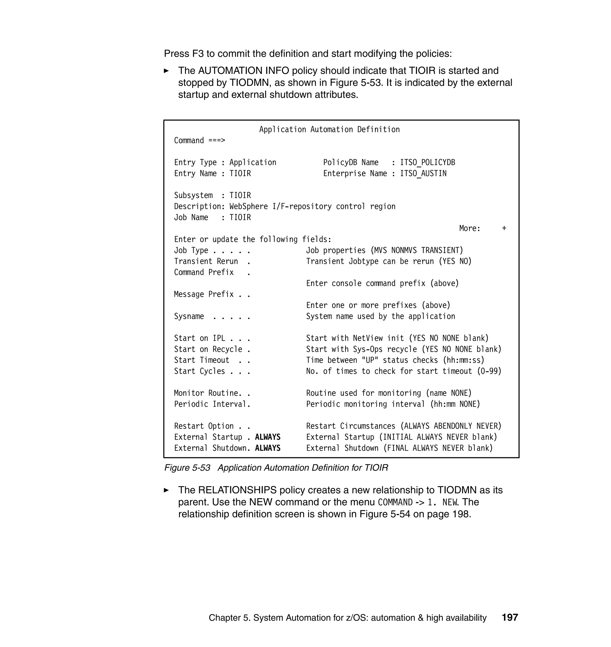 Press F3 to commit the definition and start modifying the policies:
   The AUTOMATION INFO policy should indicate that TIOIR is started and
   stopped by TIODMN, as shown in Figure 5-53. It is indicated by the external
   startup and external shutdown attributes.


                           Application Automation Definition
  Command ===>

  Entry Type : Application               PolicyDB Name : ITSO_POLICYDB
  Entry Name : TIOIR                     Enterprise Name : ITSO_AUSTIN

  Subsystem : TIOIR
  Description: WebSphere I/F-repository control region
  Job Name : TIOIR
                                                                     More:          +
  Enter or update the following fields:
  Job Type . . . . .             Job properties (MVS NONMVS TRANSIENT)
  Transient Rerun .              Transient Jobtype can be rerun (YES NO)
  Command Prefix .
                                 Enter console command prefix (above)
  Message Prefix . .
                                 Enter one or more prefixes (above)
  Sysname . . . . .              System name used by the application

  Start   on IPL . .   .             Start with NetView init (YES NO   NONE blank)
  Start   on Recycle   .             Start with Sys-Ops recycle (YES   NO NONE blank)
  Start   Timeout .    .             Time between "UP" status checks   (hh:mm:ss)
  Start   Cycles . .   .             No. of times to check for start   timeout (0-99)

  Monitor Routine. .                 Routine used for monitoring (name NONE)
  Periodic Interval.                 Periodic monitoring interval (hh:mm NONE)

  Restart Option . .                 Restart Circumstances (ALWAYS ABENDONLY NEVER)
  External Startup . ALWAYS          External Startup (INITIAL ALWAYS NEVER blank)
  External Shutdown. ALWAYS          External Shutdown (FINAL ALWAYS NEVER blank)

Figure 5-53 Application Automation Definition for TIOIR

   The RELATIONSHIPS policy creates a new relationship to TIODMN as its
   parent. Use the NEW command or the menu COMMAND -> 1. NEW. The
   relationship definition screen is shown in Figure 5-54 on page 198.




            Chapter 5. System Automation for z/OS: automation & high availability   197
 