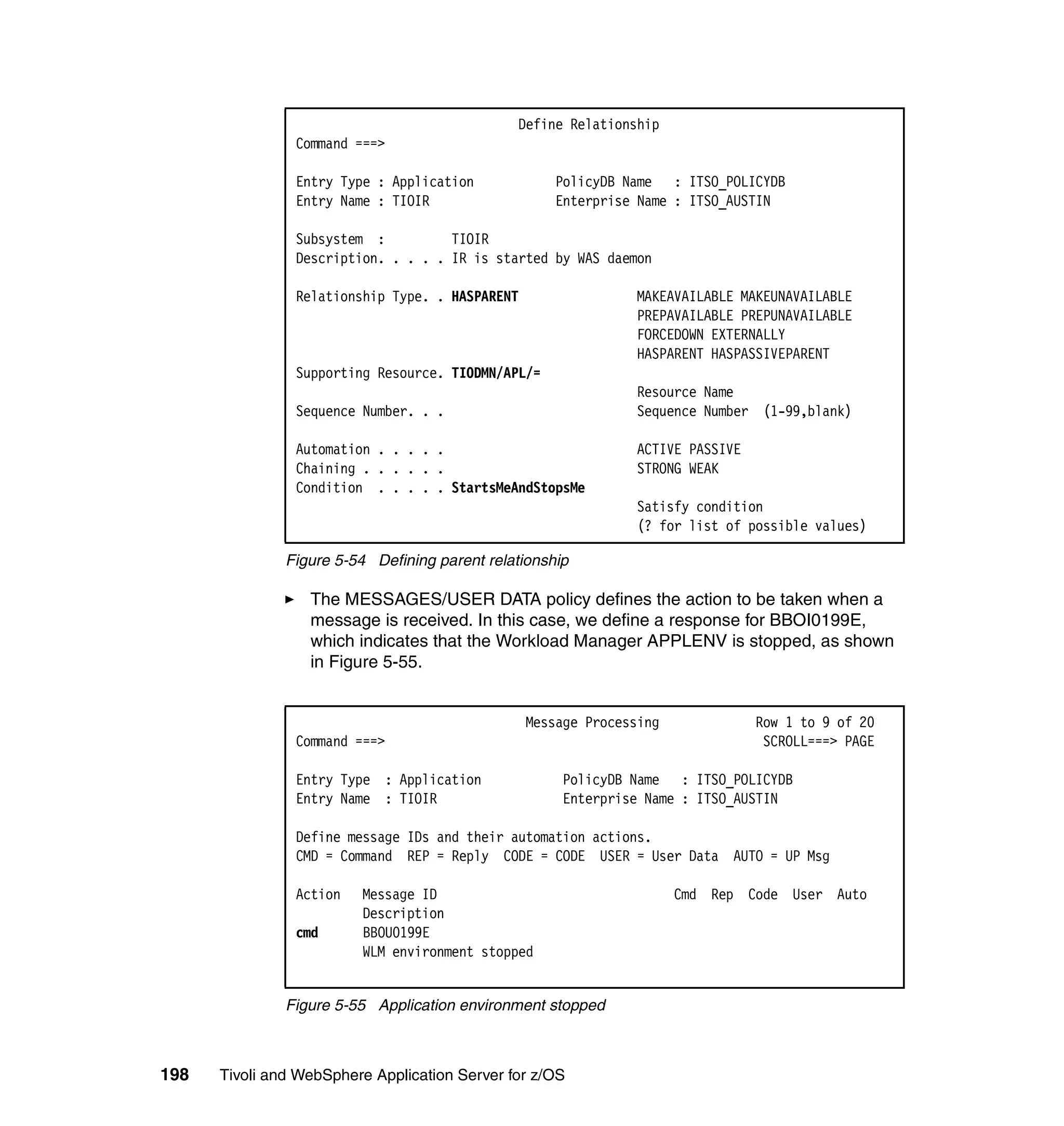 Define Relationship
                Command ===>

                Entry Type : Application             PolicyDB Name : ITSO_POLICYDB
                Entry Name : TIOIR                   Enterprise Name : ITSO_AUSTIN

                Subsystem :          TIOIR
                Description. . . . . IR is started by WAS daemon

                Relationship Type. . HASPARENT                 MAKEAVAILABLE MAKEUNAVAILABLE
                                                               PREPAVAILABLE PREPUNAVAILABLE
                                                               FORCEDOWN EXTERNALLY
                                                               HASPARENT HASPASSIVEPARENT
                Supporting Resource. TIODMN/APL/=
                                                               Resource Name
                Sequence Number. . .                           Sequence Number (1-99,blank)

                Automation . . . . .                           ACTIVE PASSIVE
                Chaining . . . . . .                           STRONG WEAK
                Condition . . . . . StartsMeAndStopsMe
                                                               Satisfy condition
                                                               (? for list of possible values)

               Figure 5-54 Defining parent relationship

                  The MESSAGES/USER DATA policy defines the action to be taken when a
                  message is received. In this case, we define a response for BBOI0199E,
                  which indicates that the Workload Manager APPLENV is stopped, as shown
                  in Figure 5-55.


                                                 Message Processing             Row 1 to 9 of 20
                Command ===>                                                     SCROLL===> PAGE

                Entry Type : Application              PolicyDB Name : ITSO_POLICYDB
                Entry Name : TIOIR                    Enterprise Name : ITSO_AUSTIN

                Define message IDs and their automation actions.
                CMD = Command REP = Reply CODE = CODE USER = User Data AUTO = UP Msg

                Action   Message ID                                   Cmd Rep Code User Auto
                         Description
                cmd      BBOU0199E
                         WLM environment stopped


               Figure 5-55 Application environment stopped



198   Tivoli and WebSphere Application Server for z/OS
 