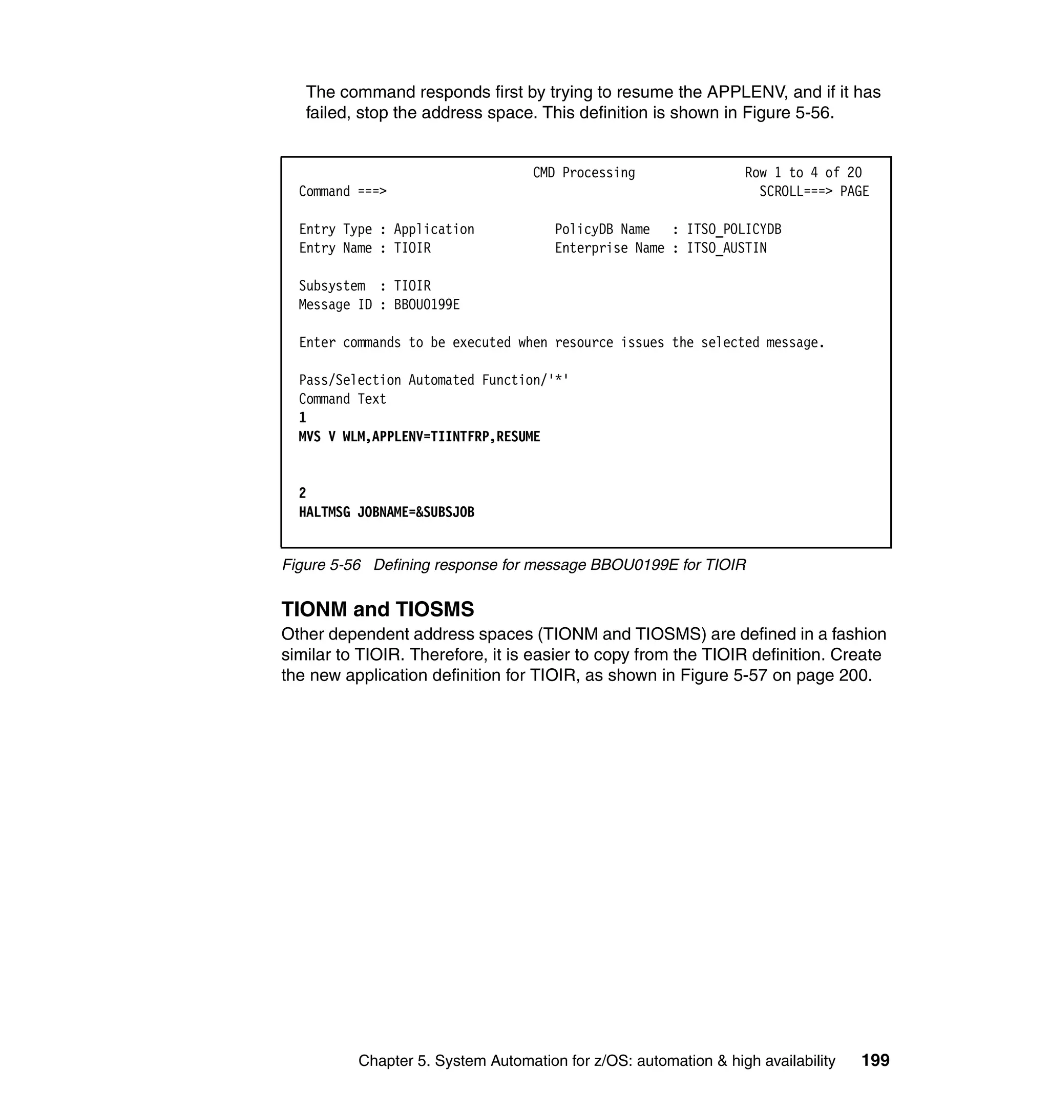 The command responds first by trying to resume the APPLENV, and if it has
   failed, stop the address space. This definition is shown in Figure 5-56.


                                   CMD Processing                Row 1 to 4 of 20
  Command ===>                                                     SCROLL===> PAGE

  Entry Type : Application            PolicyDB Name : ITSO_POLICYDB
  Entry Name : TIOIR                  Enterprise Name : ITSO_AUSTIN

  Subsystem : TIOIR
  Message ID : BBOU0199E

  Enter commands to be executed when resource issues the selected message.

  Pass/Selection Automated Function/'*'
  Command Text
  1
  MVS V WLM,APPLENV=TIINTFRP,RESUME


  2
  HALTMSG JOBNAME=&SUBSJOB


Figure 5-56 Defining response for message BBOU0199E for TIOIR


TIONM and TIOSMS
Other dependent address spaces (TIONM and TIOSMS) are defined in a fashion
similar to TIOIR. Therefore, it is easier to copy from the TIOIR definition. Create
the new application definition for TIOIR, as shown in Figure 5-57 on page 200.




          Chapter 5. System Automation for z/OS: automation & high availability   199
 