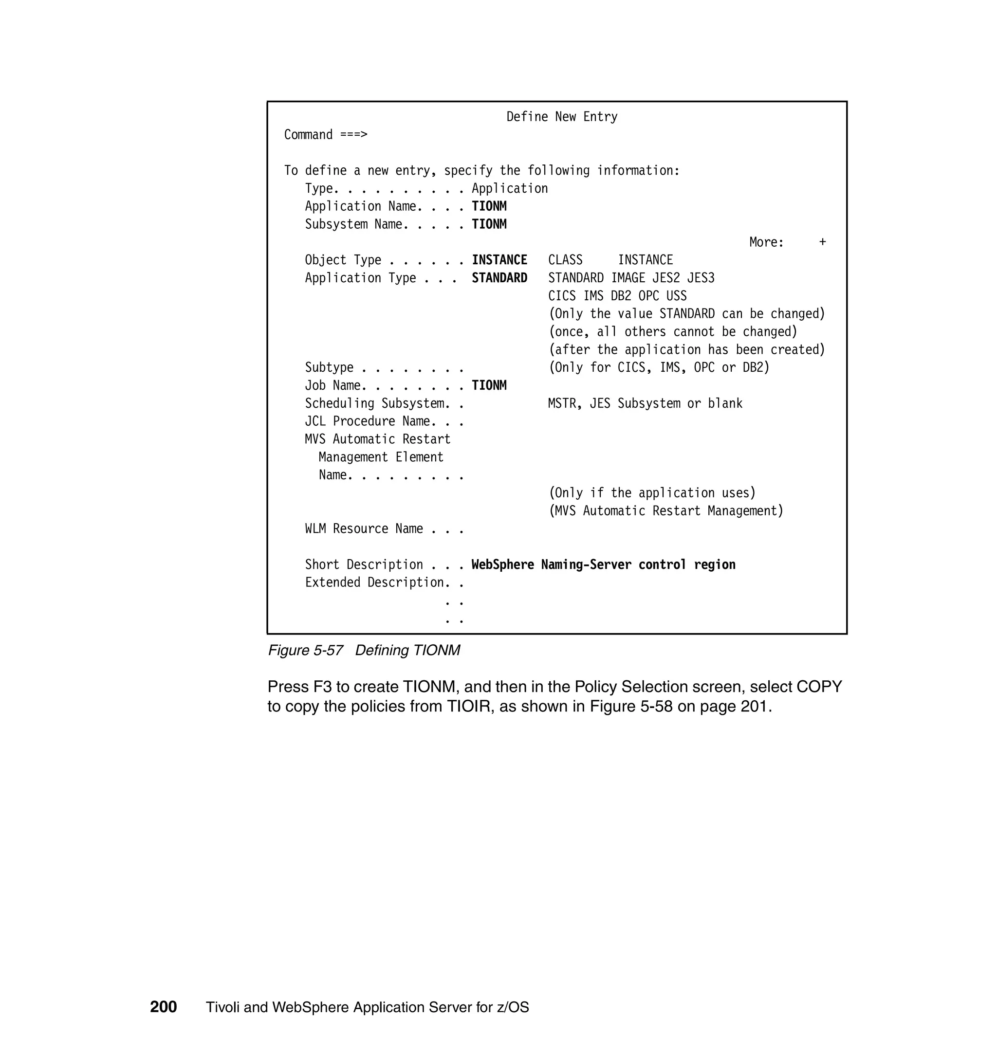 Define New Entry
                 Command ===>

                 To define a new entry,   specify the following information:
                    Type. . . . . . . .   . . Application
                    Application Name. .   . . TIONM
                    Subsystem Name. . .   . . TIONM
                                                                                      More:     +
                    Object Type . . . . . . INSTANCE     CLASS     INSTANCE
                    Application Type . . . STANDARD      STANDARD IMAGE JES2 JES3
                                                         CICS IMS DB2 OPC USS
                                                         (Only the value STANDARD can be changed)
                                                         (once, all others cannot be changed)
                                                         (after the application has been created)
                    Subtype . . . . . . .   .            (Only for CICS, IMS, OPC or DB2)
                    Job Name. . . . . . .   . TIONM
                    Scheduling Subsystem.   .            MSTR, JES Subsystem or blank
                    JCL Procedure Name. .   .
                    MVS Automatic Restart
                      Management Element
                      Name. . . . . . . .   .
                                                         (Only if the application uses)
                                                         (MVS Automatic Restart Management)
                    WLM Resource Name . . .

                    Short Description . .   . WebSphere Naming-Server control region
                    Extended Description.   .
                                        .   .
                                        .   .

               Figure 5-57 Defining TIONM

               Press F3 to create TIONM, and then in the Policy Selection screen, select COPY
               to copy the policies from TIOIR, as shown in Figure 5-58 on page 201.




200   Tivoli and WebSphere Application Server for z/OS
 