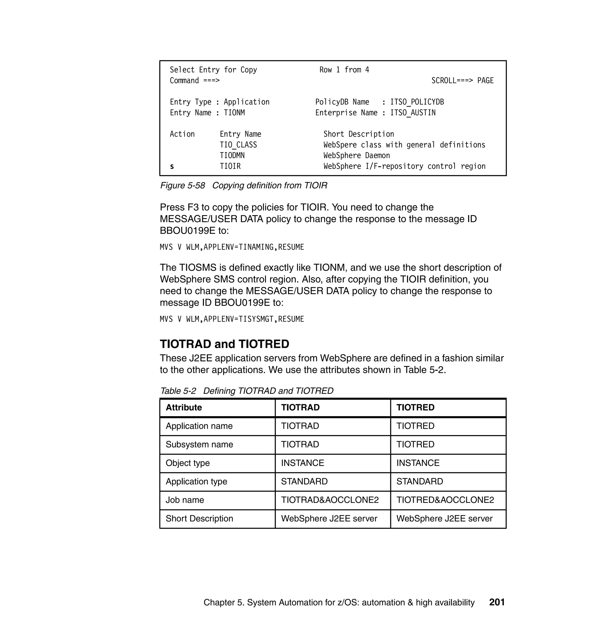 Select Entry for Copy                   Row 1 from 4
  Command ===>                                                        SCROLL===> PAGE

  Entry Type : Application               PolicyDB Name : ITSO_POLICYDB
  Entry Name : TIONM                     Enterprise Name : ITSO_AUSTIN

  Action         Entry Name                Short Description
                 TIO_CLASS                 WebSpere class with general definitions
                 TIODMN                    WebSphere Daemon
  s              TIOIR                     WebSphere I/F-repository control region

Figure 5-58 Copying definition from TIOIR

Press F3 to copy the policies for TIOIR. You need to change the
MESSAGE/USER DATA policy to change the response to the message ID
BBOU0199E to:
MVS V WLM,APPLENV=TINAMING,RESUME

The TIOSMS is defined exactly like TIONM, and we use the short description of
WebSphere SMS control region. Also, after copying the TIOIR definition, you
need to change the MESSAGE/USER DATA policy to change the response to
message ID BBOU0199E to:
MVS V WLM,APPLENV=TISYSMGT,RESUME


TIOTRAD and TIOTRED
These J2EE application servers from WebSphere are defined in a fashion similar
to the other applications. We use the attributes shown in Table 5-2.

Table 5-2 Defining TIOTRAD and TIOTRED
 Attribute                      TIOTRAD                       TIOTRED

 Application name               TIOTRAD                       TIOTRED

 Subsystem name                 TIOTRAD                       TIOTRED

 Object type                    INSTANCE                      INSTANCE

 Application type               STANDARD                      STANDARD

 Job name                       TIOTRAD&AOCCLONE2             TIOTRED&AOCCLONE2

 Short Description              WebSphere J2EE server         WebSphere J2EE server




             Chapter 5. System Automation for z/OS: automation & high availability   201
 