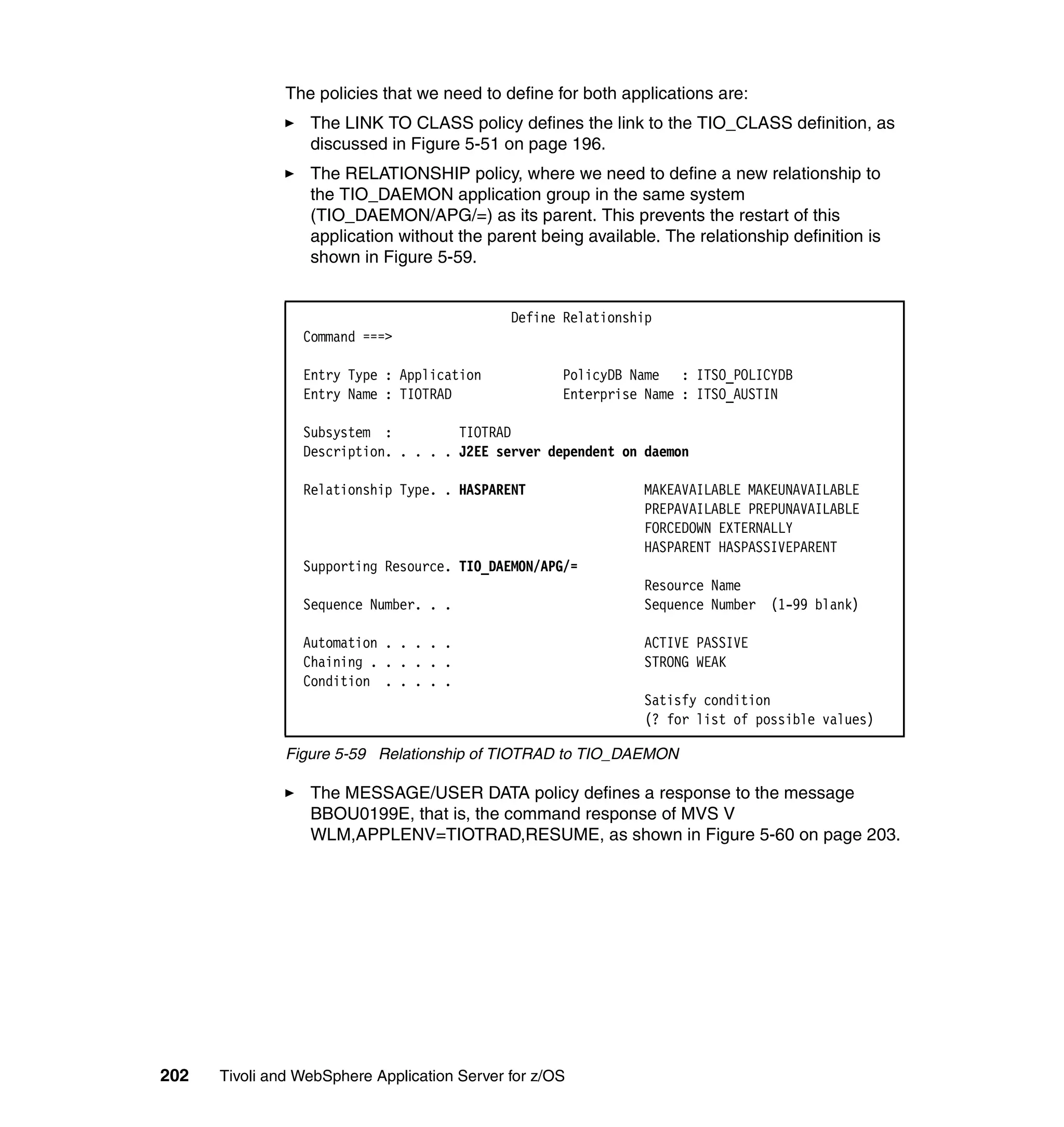 The policies that we need to define for both applications are:
                  The LINK TO CLASS policy defines the link to the TIO_CLASS definition, as
                  discussed in Figure 5-51 on page 196.
                  The RELATIONSHIP policy, where we need to define a new relationship to
                  the TIO_DAEMON application group in the same system
                  (TIO_DAEMON/APG/=) as its parent. This prevents the restart of this
                  application without the parent being available. The relationship definition is
                  shown in Figure 5-59.


                                              Define Relationship
                 Command ===>

                 Entry Type : Application            PolicyDB Name : ITSO_POLICYDB
                 Entry Name : TIOTRAD                Enterprise Name : ITSO_AUSTIN

                 Subsystem :          TIOTRAD
                 Description. . . . . J2EE server dependent on daemon

                 Relationship Type. . HASPARENT                MAKEAVAILABLE MAKEUNAVAILABLE
                                                               PREPAVAILABLE PREPUNAVAILABLE
                                                               FORCEDOWN EXTERNALLY
                                                               HASPARENT HASPASSIVEPARENT
                 Supporting Resource. TIO_DAEMON/APG/=
                                                               Resource Name
                 Sequence Number. . .                          Sequence Number (1-99 blank)

                 Automation . . . . .                          ACTIVE PASSIVE
                 Chaining . . . . . .                          STRONG WEAK
                 Condition . . . . .
                                                               Satisfy condition
                                                               (? for list of possible values)

               Figure 5-59 Relationship of TIOTRAD to TIO_DAEMON

                  The MESSAGE/USER DATA policy defines a response to the message
                  BBOU0199E, that is, the command response of MVS V
                  WLM,APPLENV=TIOTRAD,RESUME, as shown in Figure 5-60 on page 203.




202   Tivoli and WebSphere Application Server for z/OS
 