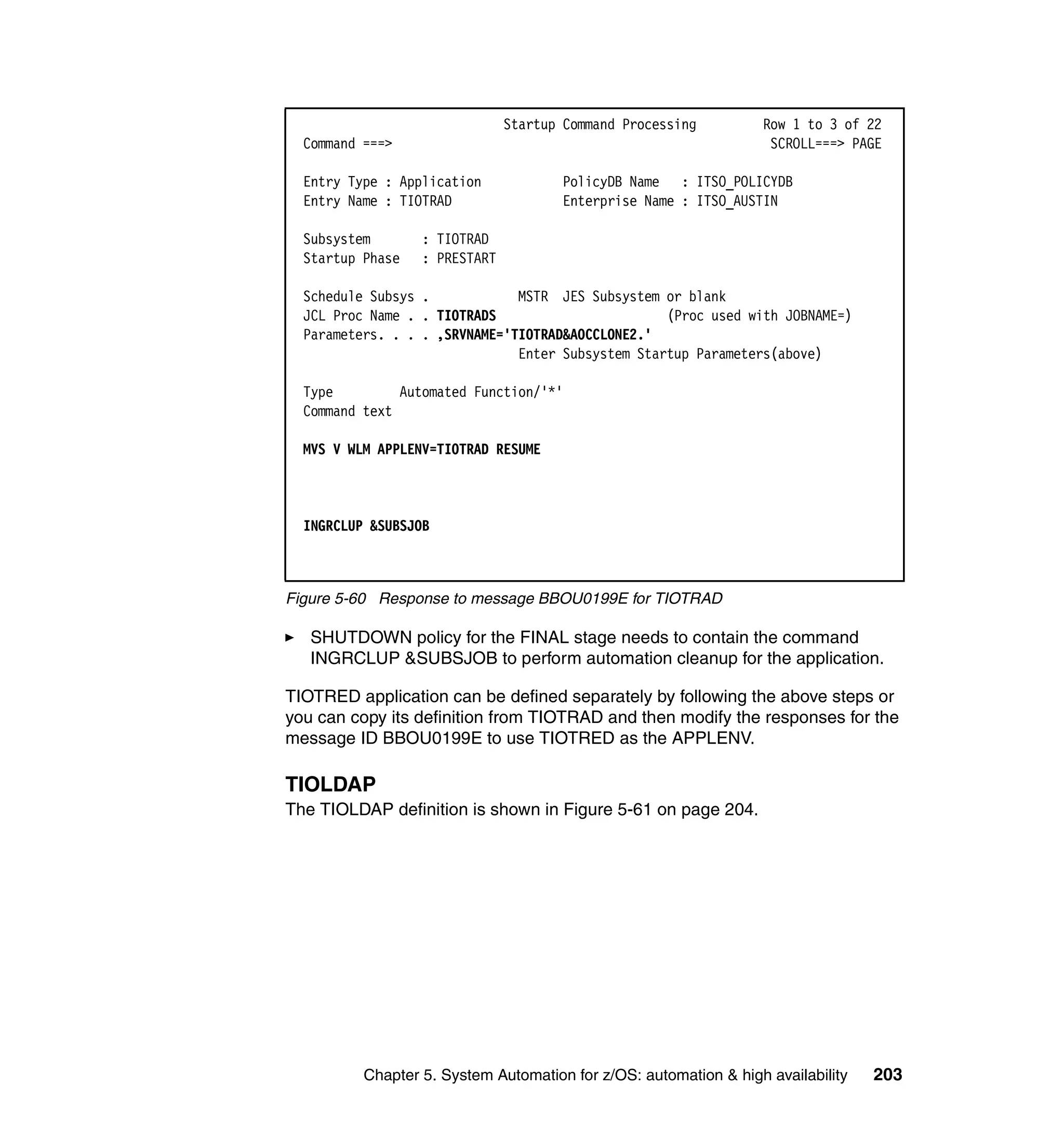 Startup Command Processing         Row 1 to 3 of 22
  Command ===>                                                     SCROLL===> PAGE

  Entry Type : Application            PolicyDB Name : ITSO_POLICYDB
  Entry Name : TIOTRAD                Enterprise Name : ITSO_AUSTIN

  Subsystem       : TIOTRAD
  Startup Phase   : PRESTART

  Schedule Subsys .            MSTR JES Subsystem or blank
  JCL Proc Name . . TIOTRADS                       (Proc used with JOBNAME=)
  Parameters. . . . ,SRVNAME='TIOTRAD&AOCCLONE2.'
                               Enter Subsystem Startup Parameters(above)

  Type         Automated Function/'*'
  Command text

  MVS V WLM APPLENV=TIOTRAD RESUME



  INGRCLUP &SUBSJOB



Figure 5-60 Response to message BBOU0199E for TIOTRAD

   SHUTDOWN policy for the FINAL stage needs to contain the command
   INGRCLUP &SUBSJOB to perform automation cleanup for the application.

TIOTRED application can be defined separately by following the above steps or
you can copy its definition from TIOTRAD and then modify the responses for the
message ID BBOU0199E to use TIOTRED as the APPLENV.

TIOLDAP
The TIOLDAP definition is shown in Figure 5-61 on page 204.




          Chapter 5. System Automation for z/OS: automation & high availability   203
 