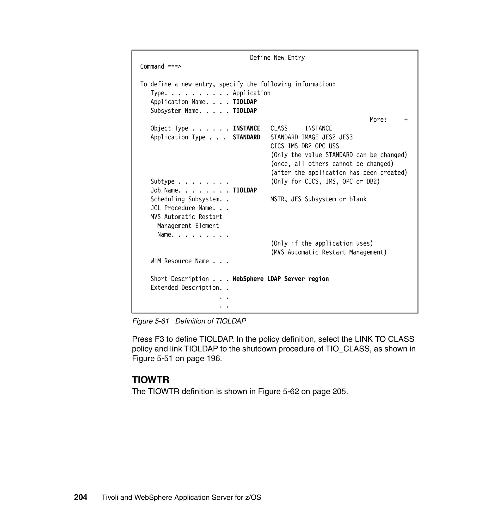 Define New Entry
                 Command ===>

                 To define a new entry,   specify the following information:
                    Type. . . . . . . .   . . Application
                    Application Name. .   . . TIOLDAP
                    Subsystem Name. . .   . . TIOLDAP
                                                                                      More:     +
                    Object Type . . . . . . INSTANCE     CLASS     INSTANCE
                    Application Type . . . STANDARD      STANDARD IMAGE JES2 JES3
                                                         CICS IMS DB2 OPC USS
                                                         (Only the value STANDARD can be changed)
                                                         (once, all others cannot be changed)
                                                         (after the application has been created)
                    Subtype . . . . . . .   .            (Only for CICS, IMS, OPC or DB2)
                    Job Name. . . . . . .   . TIOLDAP
                    Scheduling Subsystem.   .            MSTR, JES Subsystem or blank
                    JCL Procedure Name. .   .
                    MVS Automatic Restart
                      Management Element
                      Name. . . . . . . .   .
                                                         (Only if the application uses)
                                                         (MVS Automatic Restart Management)
                    WLM Resource Name . . .

                    Short Description . .   . WebSphere LDAP Server region
                    Extended Description.   .
                                        .   .
                                        .   .

               Figure 5-61 Definition of TIOLDAP

               Press F3 to define TIOLDAP. In the policy definition, select the LINK TO CLASS
               policy and link TIOLDAP to the shutdown procedure of TIO_CLASS, as shown in
               Figure 5-51 on page 196.

               TIOWTR
               The TIOWTR definition is shown in Figure 5-62 on page 205.




204   Tivoli and WebSphere Application Server for z/OS
 