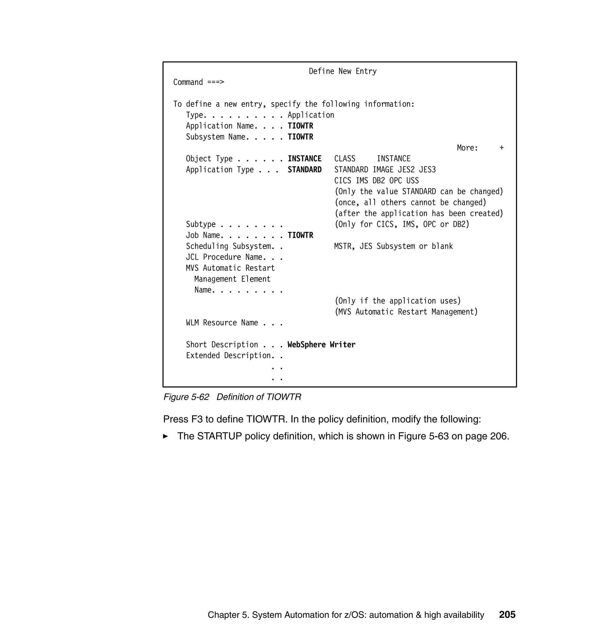 Define New Entry
  Command ===>

  To define a new entry,   specify the following information:
     Type. . . . . . . .   . . Application
     Application Name. .   . . TIOWTR
     Subsystem Name. . .   . . TIOWTR
                                                                      More:     +
     Object Type . . . . . . INSTANCE    CLASS     INSTANCE
     Application Type . . . STANDARD     STANDARD IMAGE JES2 JES3
                                         CICS IMS DB2 OPC USS
                                         (Only the value STANDARD can be changed)
                                         (once, all others cannot be changed)
                                         (after the application has been created)
     Subtype . . . . . . .   .           (Only for CICS, IMS, OPC or DB2)
     Job Name. . . . . . .   . TIOWTR
     Scheduling Subsystem.   .           MSTR, JES Subsystem or blank
     JCL Procedure Name. .   .
     MVS Automatic Restart
       Management Element
       Name. . . . . . . .   .
                                         (Only if the application uses)
                                         (MVS Automatic Restart Management)
     WLM Resource Name . . .

     Short Description . .   . WebSphere Writer
     Extended Description.   .
                         .   .
                         .   .

Figure 5-62 Definition of TIOWTR

Press F3 to define TIOWTR. In the policy definition, modify the following:
   The STARTUP policy definition, which is shown in Figure 5-63 on page 206.




          Chapter 5. System Automation for z/OS: automation & high availability   205
 