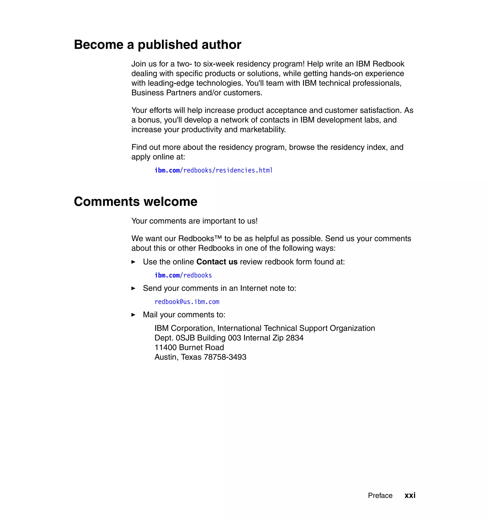 Become a published author
        Join us for a two- to six-week residency program! Help write an IBM Redbook
        dealing with specific products or solutions, while getting hands-on experience
        with leading-edge technologies. You'll team with IBM technical professionals,
        Business Partners and/or customers.

        Your efforts will help increase product acceptance and customer satisfaction. As
        a bonus, you'll develop a network of contacts in IBM development labs, and
        increase your productivity and marketability.

        Find out more about the residency program, browse the residency index, and
        apply online at:
              ibm.com/redbooks/residencies.html



Comments welcome
        Your comments are important to us!

        We want our Redbooks™ to be as helpful as possible. Send us your comments
        about this or other Redbooks in one of the following ways:
           Use the online Contact us review redbook form found at:
              ibm.com/redbooks
           Send your comments in an Internet note to:
              redbook@us.ibm.com
           Mail your comments to:
              IBM Corporation, International Technical Support Organization
              Dept. 0SJB Building 003 Internal Zip 2834
              11400 Burnet Road
              Austin, Texas 78758-3493




                                                                           Preface       xxi
 