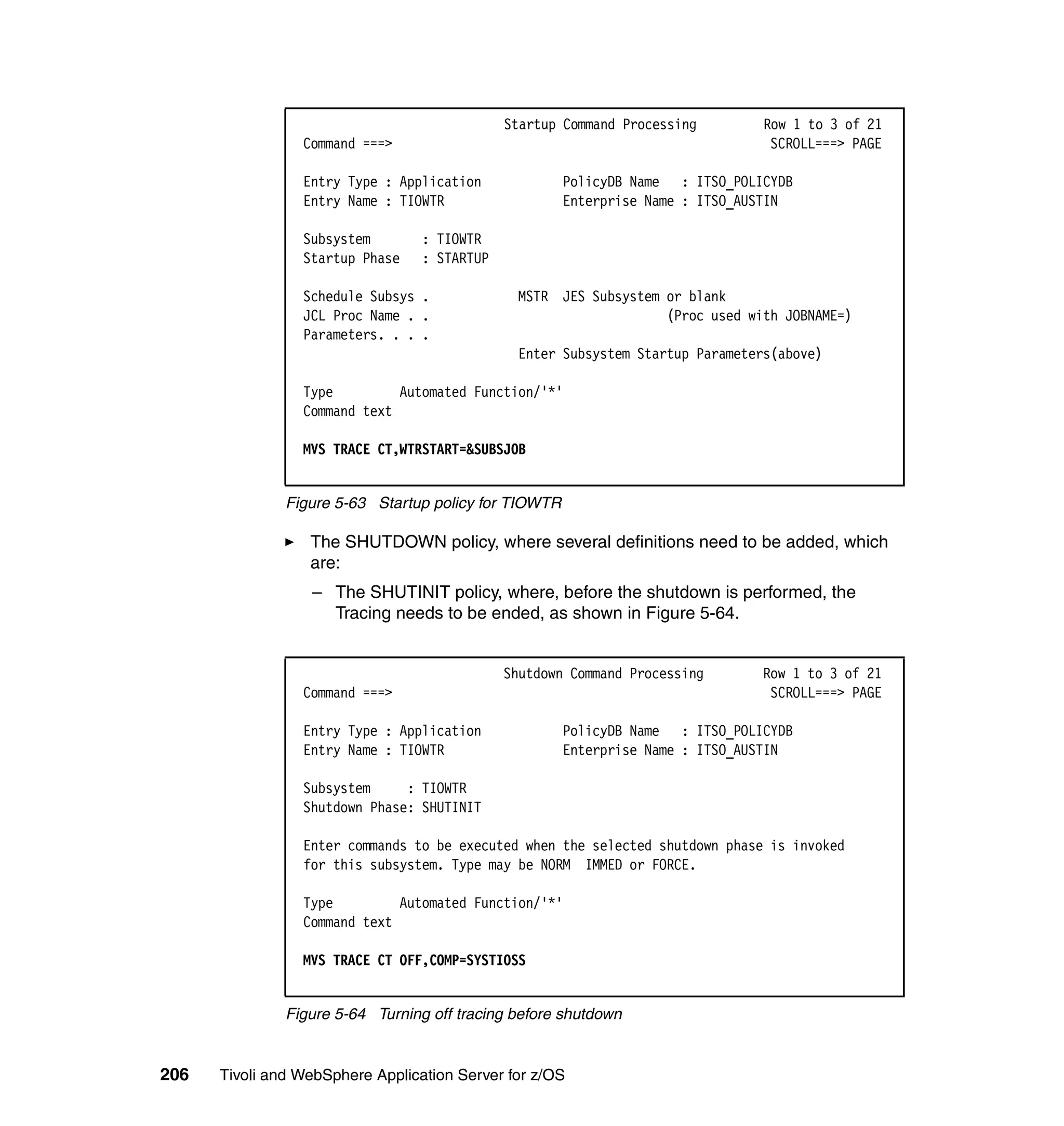 Startup Command Processing        Row 1 to 3 of 21
                 Command ===>                                                    SCROLL===> PAGE

                 Entry Type : Application              PolicyDB Name : ITSO_POLICYDB
                 Entry Name : TIOWTR                   Enterprise Name : ITSO_AUSTIN

                 Subsystem        : TIOWTR
                 Startup Phase    : STARTUP

                 Schedule Subsys .             MSTR JES Subsystem or blank
                 JCL Proc Name . .                                (Proc used with JOBNAME=)
                 Parameters. . . .
                                               Enter Subsystem Startup Parameters(above)

                 Type         Automated Function/'*'
                 Command text

                 MVS TRACE CT,WTRSTART=&SUBSJOB


               Figure 5-63 Startup policy for TIOWTR

                  The SHUTDOWN policy, where several definitions need to be added, which
                  are:
                  – The SHUTINIT policy, where, before the shutdown is performed, the
                    Tracing needs to be ended, as shown in Figure 5-64.


                                              Shutdown Command Processing       Row 1 to 3 of 21
                 Command ===>                                                    SCROLL===> PAGE

                 Entry Type : Application              PolicyDB Name : ITSO_POLICYDB
                 Entry Name : TIOWTR                   Enterprise Name : ITSO_AUSTIN

                 Subsystem     : TIOWTR
                 Shutdown Phase: SHUTINIT

                 Enter commands to be executed when the selected shutdown phase is invoked
                 for this subsystem. Type may be NORM IMMED or FORCE.

                 Type         Automated Function/'*'
                 Command text

                 MVS TRACE CT OFF,COMP=SYSTIOSS


               Figure 5-64 Turning off tracing before shutdown


206   Tivoli and WebSphere Application Server for z/OS
 