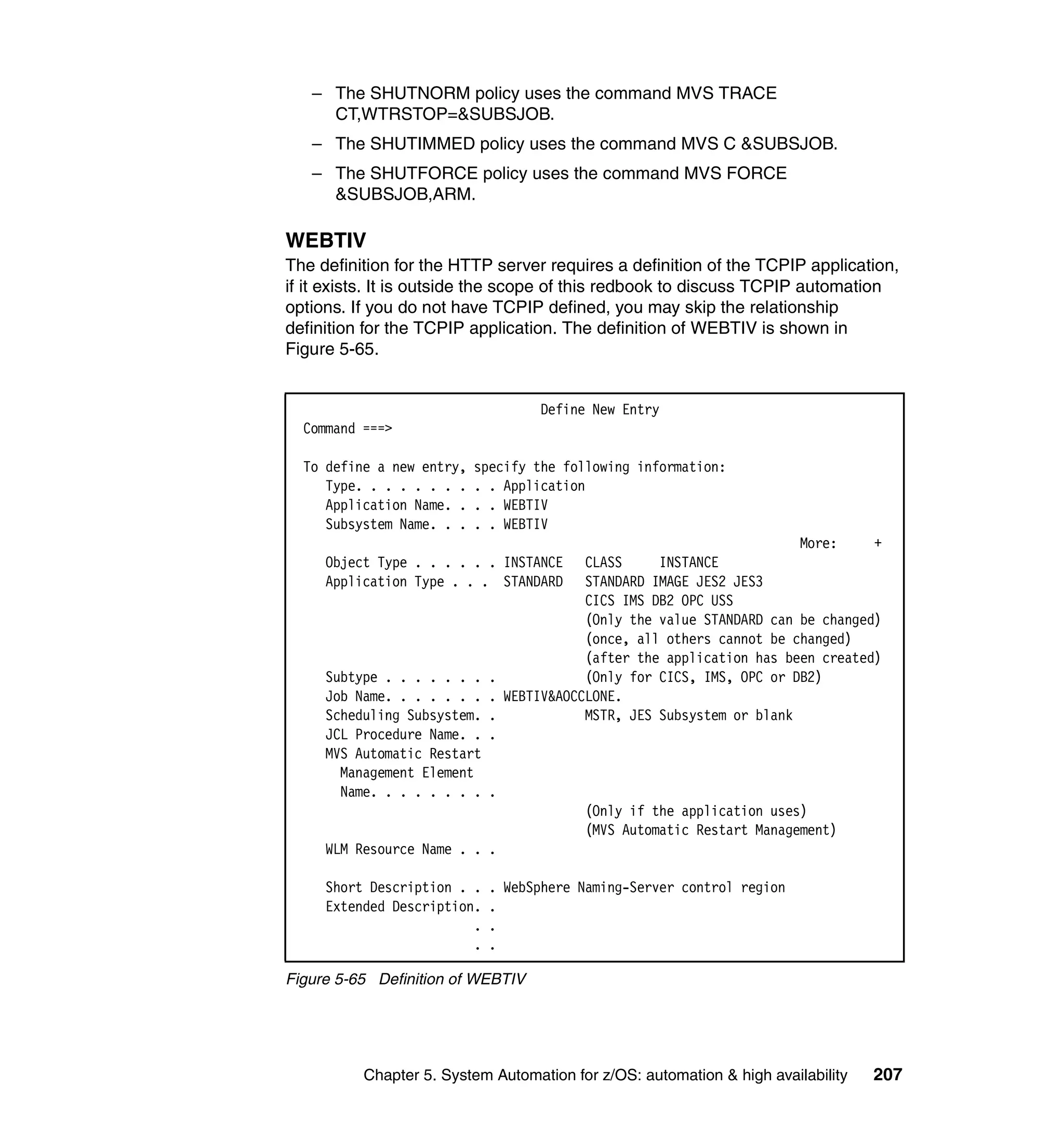 – The SHUTNORM policy uses the command MVS TRACE
     CT,WTRSTOP=&SUBSJOB.
   – The SHUTIMMED policy uses the command MVS C &SUBSJOB.
   – The SHUTFORCE policy uses the command MVS FORCE
     &SUBSJOB,ARM.

WEBTIV
The definition for the HTTP server requires a definition of the TCPIP application,
if it exists. It is outside the scope of this redbook to discuss TCPIP automation
options. If you do not have TCPIP defined, you may skip the relationship
definition for the TCPIP application. The definition of WEBTIV is shown in
Figure 5-65.


                                   Define New Entry
  Command ===>

  To define a new entry,   specify the following information:
     Type. . . . . . . .   . . Application
     Application Name. .   . . WEBTIV
     Subsystem Name. . .   . . WEBTIV
                                                                     More:     +
     Object Type . . . . . . INSTANCE   CLASS     INSTANCE
     Application Type . . . STANDARD    STANDARD IMAGE JES2 JES3
                                        CICS IMS DB2 OPC USS
                                        (Only the value STANDARD can be changed)
                                        (once, all others cannot be changed)
                                        (after the application has been created)
     Subtype . . . . . . . .            (Only for CICS, IMS, OPC or DB2)
     Job Name. . . . . . . . WEBTIV&AOCCLONE.
     Scheduling Subsystem. .            MSTR, JES Subsystem or blank
     JCL Procedure Name. . .
     MVS Automatic Restart
       Management Element
       Name. . . . . . . . .
                                        (Only if the application uses)
                                        (MVS Automatic Restart Management)
     WLM Resource Name . . .

     Short Description . .   . WebSphere Naming-Server control region
     Extended Description.   .
                         .   .
                         .   .

Figure 5-65 Definition of WEBTIV




          Chapter 5. System Automation for z/OS: automation & high availability   207
 