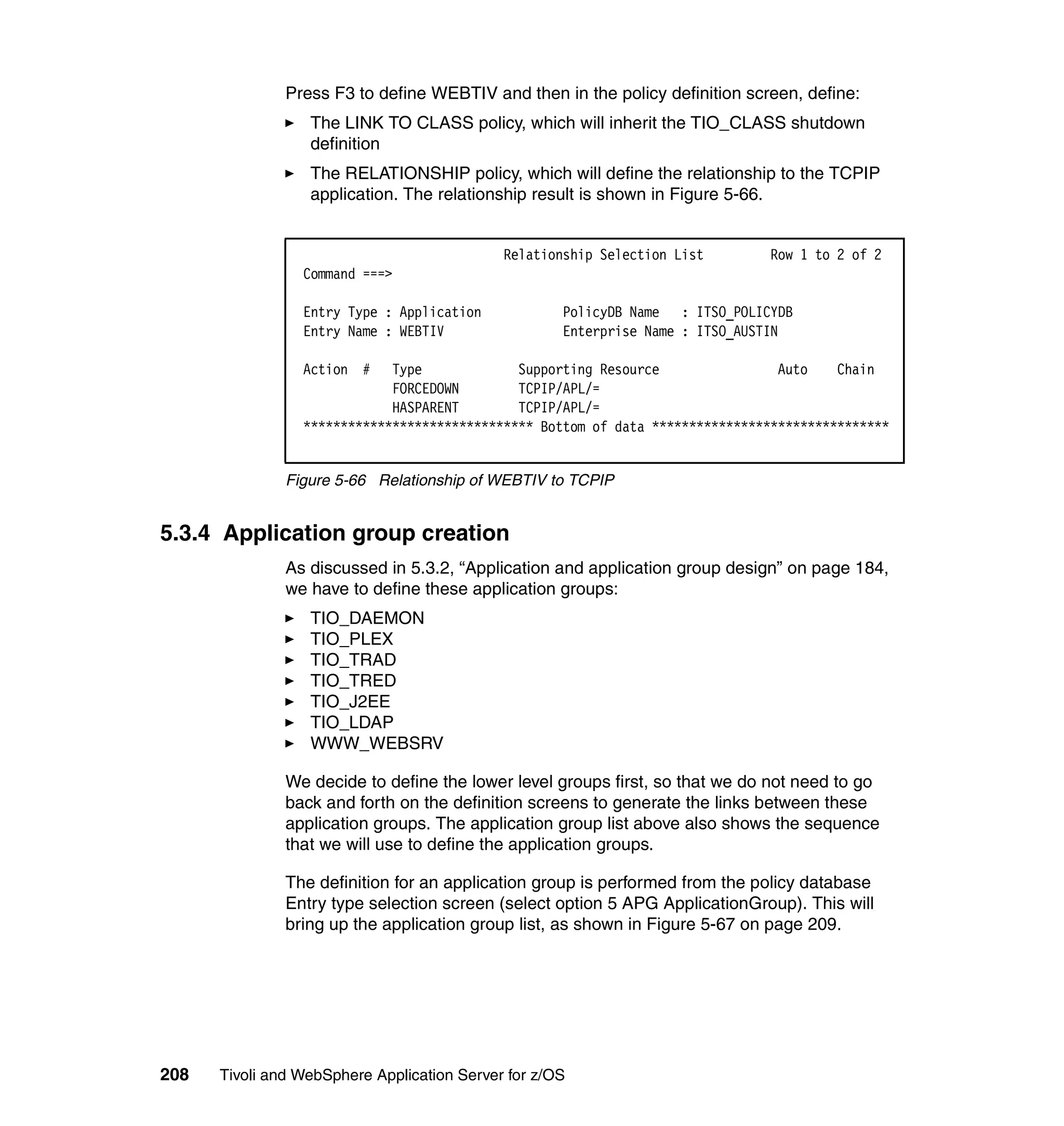 Press F3 to define WEBTIV and then in the policy definition screen, define:
                  The LINK TO CLASS policy, which will inherit the TIO_CLASS shutdown
                  definition
                  The RELATIONSHIP policy, which will define the relationship to the TCPIP
                  application. The relationship result is shown in Figure 5-66.


                                             Relationship Selection List       Row 1 to 2 of 2
                 Command ===>

                 Entry Type : Application            PolicyDB Name : ITSO_POLICYDB
                 Entry Name : WEBTIV                 Enterprise Name : ITSO_AUSTIN

                 Action #    Type             Supporting Resource                Auto    Chain
                             FORCEDOWN        TCPIP/APL/=
                             HASPARENT        TCPIP/APL/=
                 ******************************* Bottom of data ********************************


               Figure 5-66 Relationship of WEBTIV to TCPIP


5.3.4 Application group creation
               As discussed in 5.3.2, “Application and application group design” on page 184,
               we have to define these application groups:
                  TIO_DAEMON
                  TIO_PLEX
                  TIO_TRAD
                  TIO_TRED
                  TIO_J2EE
                  TIO_LDAP
                  WWW_WEBSRV

               We decide to define the lower level groups first, so that we do not need to go
               back and forth on the definition screens to generate the links between these
               application groups. The application group list above also shows the sequence
               that we will use to define the application groups.

               The definition for an application group is performed from the policy database
               Entry type selection screen (select option 5 APG ApplicationGroup). This will
               bring up the application group list, as shown in Figure 5-67 on page 209.




208   Tivoli and WebSphere Application Server for z/OS
 