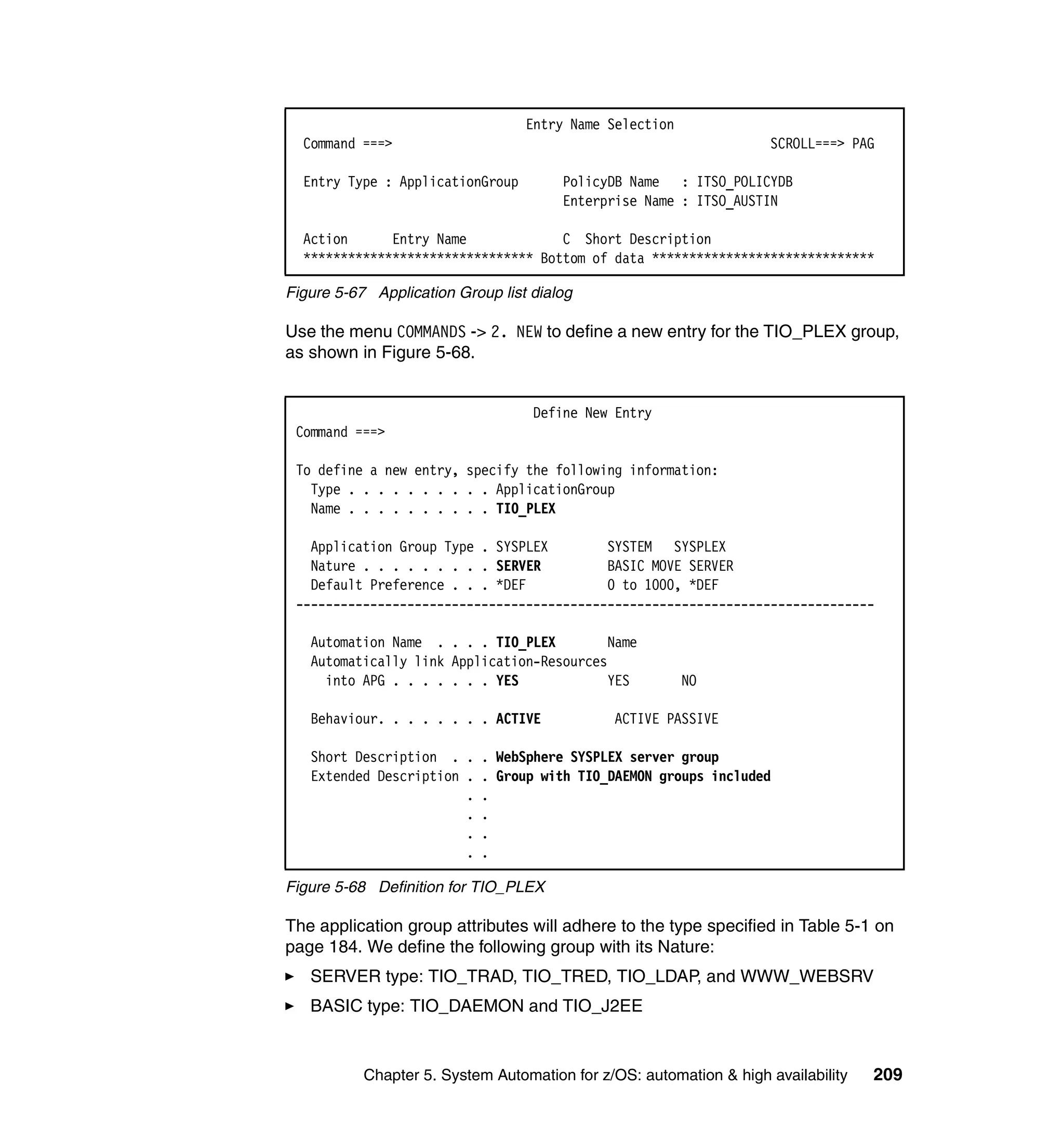 Entry Name Selection
  Command ===>                                                      SCROLL===> PAG

  Entry Type : ApplicationGroup        PolicyDB Name : ITSO_POLICYDB
                                       Enterprise Name : ITSO_AUSTIN

  Action      Entry Name             C Short Description
  ******************************* Bottom of data ******************************

Figure 5-67 Application Group list dialog

Use the menu COMMANDS -> 2. NEW to define a new entry for the TIO_PLEX group,
as shown in Figure 5-68.


                                   Define New Entry
 Command ===>

 To define a new entry, specify the following information:
   Type . . . . . . . . . . ApplicationGroup
   Name . . . . . . . . . . TIO_PLEX

   Application Group Type . SYSPLEX        SYSTEM SYSPLEX
   Nature . . . . . . . . . SERVER         BASIC MOVE SERVER
   Default Preference . . . *DEF           0 to 1000, *DEF
 ------------------------------------------------------------------------------

   Automation Name . . . . TIO_PLEX        Name
   Automatically link Application-Resources
     into APG . . . . . . . YES            YES           NO

   Behaviour. . . . . . . . ACTIVE            ACTIVE PASSIVE

   Short Description . . . WebSphere SYSPLEX server group
   Extended Description . . Group with TIO_DAEMON groups included
                        . .
                        . .
                        . .
                        . .

Figure 5-68 Definition for TIO_PLEX

The application group attributes will adhere to the type specified in Table 5-1 on
page 184. We define the following group with its Nature:
   SERVER type: TIO_TRAD, TIO_TRED, TIO_LDAP, and WWW_WEBSRV
   BASIC type: TIO_DAEMON and TIO_J2EE


           Chapter 5. System Automation for z/OS: automation & high availability   209
 