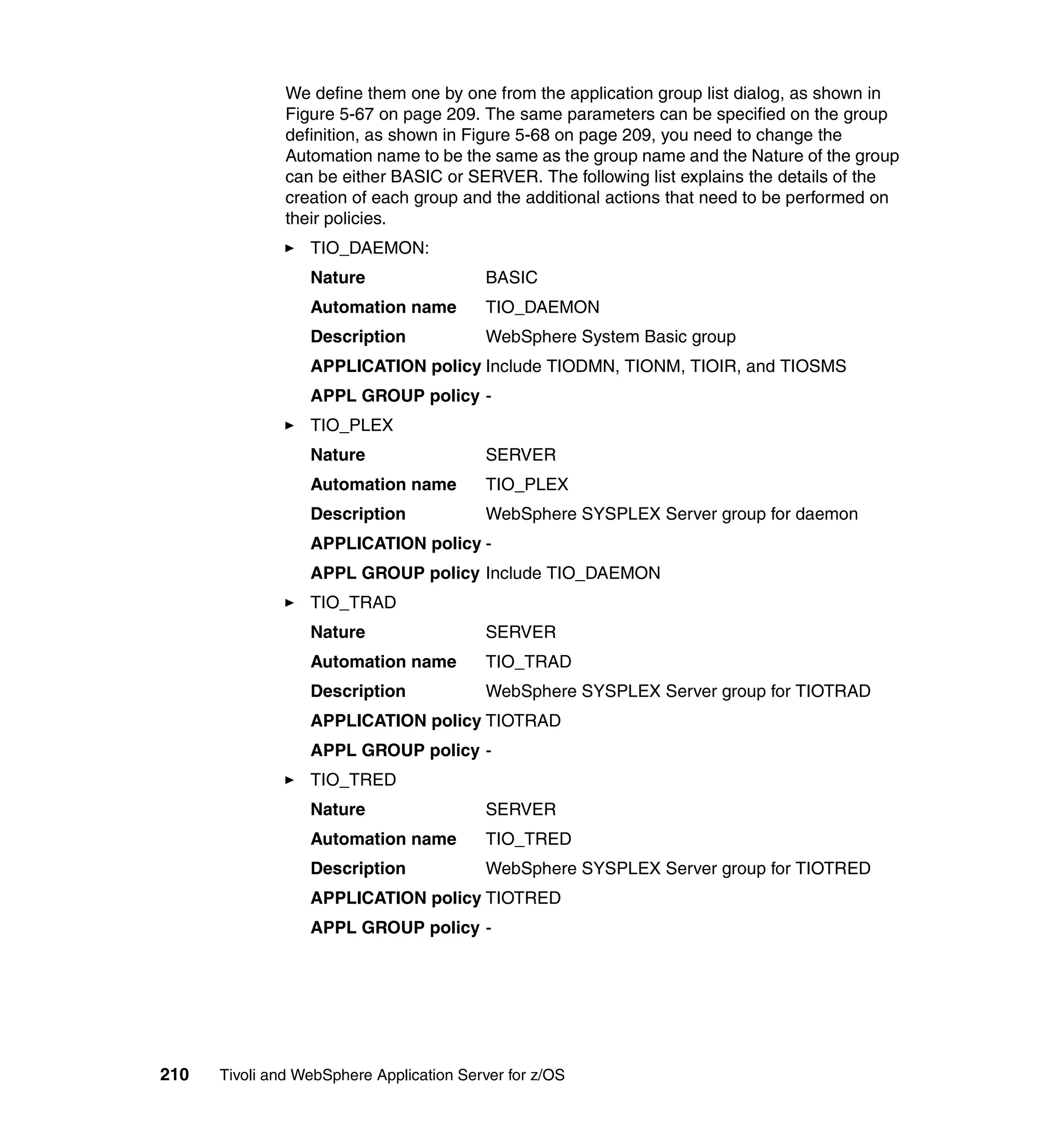 We define them one by one from the application group list dialog, as shown in
               Figure 5-67 on page 209. The same parameters can be specified on the group
               definition, as shown in Figure 5-68 on page 209, you need to change the
               Automation name to be the same as the group name and the Nature of the group
               can be either BASIC or SERVER. The following list explains the details of the
               creation of each group and the additional actions that need to be performed on
               their policies.
                  TIO_DAEMON:
                  Nature                  BASIC
                  Automation name         TIO_DAEMON
                  Description             WebSphere System Basic group
                  APPLICATION policy Include TIODMN, TIONM, TIOIR, and TIOSMS
                  APPL GROUP policy -
                  TIO_PLEX
                  Nature                  SERVER
                  Automation name         TIO_PLEX
                  Description             WebSphere SYSPLEX Server group for daemon
                  APPLICATION policy -
                  APPL GROUP policy Include TIO_DAEMON
                  TIO_TRAD
                  Nature                  SERVER
                  Automation name         TIO_TRAD
                  Description             WebSphere SYSPLEX Server group for TIOTRAD
                  APPLICATION policy TIOTRAD
                  APPL GROUP policy -
                  TIO_TRED
                  Nature                  SERVER
                  Automation name         TIO_TRED
                  Description             WebSphere SYSPLEX Server group for TIOTRED
                  APPLICATION policy TIOTRED
                  APPL GROUP policy -




210   Tivoli and WebSphere Application Server for z/OS
 