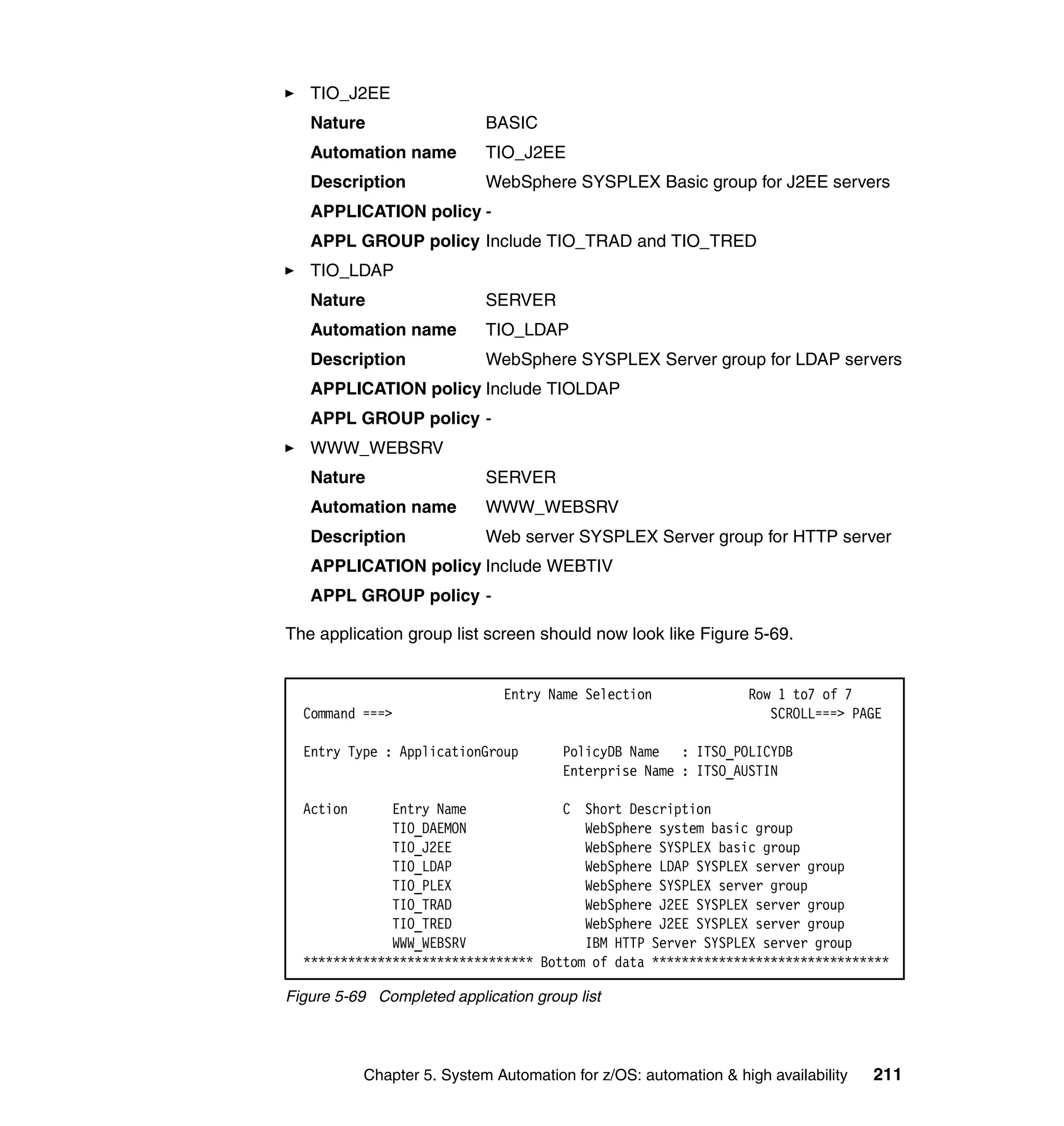 TIO_J2EE
   Nature                   BASIC
   Automation name          TIO_J2EE
   Description              WebSphere SYSPLEX Basic group for J2EE servers
   APPLICATION policy -
   APPL GROUP policy Include TIO_TRAD and TIO_TRED
   TIO_LDAP
   Nature                   SERVER
   Automation name          TIO_LDAP
   Description              WebSphere SYSPLEX Server group for LDAP servers
   APPLICATION policy Include TIOLDAP
   APPL GROUP policy -
   WWW_WEBSRV
   Nature                   SERVER
   Automation name          WWW_WEBSRV
   Description              Web server SYSPLEX Server group for HTTP server
   APPLICATION policy Include WEBTIV
   APPL GROUP policy -

The application group list screen should now look like Figure 5-69.


                              Entry Name Selection               Row 1 to7 of 7
  Command ===>                                                      SCROLL===> PAGE

  Entry Type : ApplicationGroup        PolicyDB Name : ITSO_POLICYDB
                                       Enterprise Name : ITSO_AUSTIN

  Action      Entry Name             C Short Description
              TIO_DAEMON                WebSphere system basic group
              TIO_J2EE                  WebSphere SYSPLEX basic group
              TIO_LDAP                  WebSphere LDAP SYSPLEX server group
              TIO_PLEX                  WebSphere SYSPLEX server group
              TIO_TRAD                  WebSphere J2EE SYSPLEX server group
              TIO_TRED                  WebSphere J2EE SYSPLEX server group
              WWW_WEBSRV                IBM HTTP Server SYSPLEX server group
  ******************************* Bottom of data ********************************

Figure 5-69 Completed application group list




           Chapter 5. System Automation for z/OS: automation & high availability   211
 