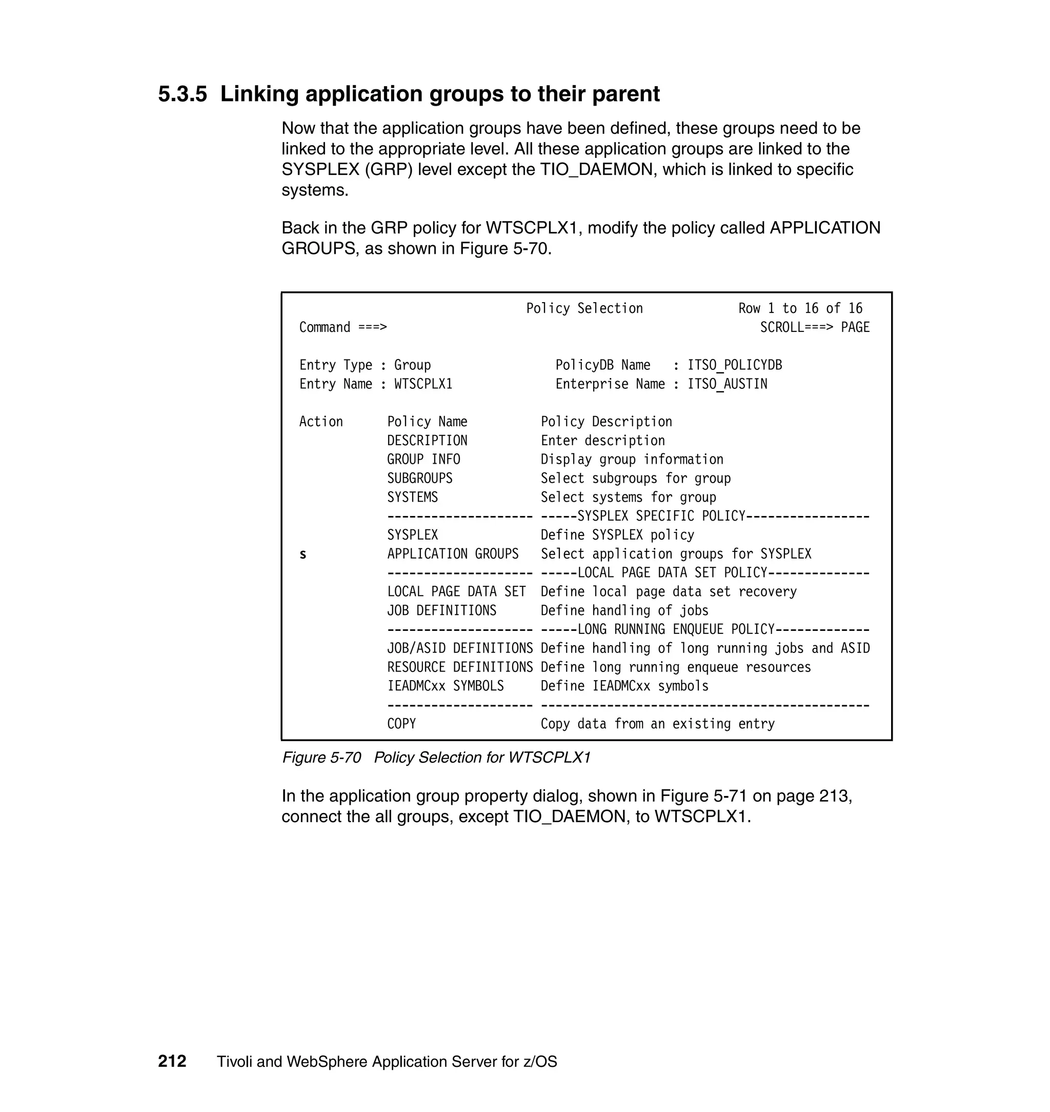 5.3.5 Linking application groups to their parent
               Now that the application groups have been defined, these groups need to be
               linked to the appropriate level. All these application groups are linked to the
               SYSPLEX (GRP) level except the TIO_DAEMON, which is linked to specific
               systems.

               Back in the GRP policy for WTSCPLX1, modify the policy called APPLICATION
               GROUPS, as shown in Figure 5-70.


                                                 Policy Selection             Row 1 to 16 of 16
                 Command ===>                                                    SCROLL===> PAGE

                 Entry Type : Group                  PolicyDB Name : ITSO_POLICYDB
                 Entry Name : WTSCPLX1               Enterprise Name : ITSO_AUSTIN

                 Action      Policy Name            Policy Description
                             DESCRIPTION            Enter description
                             GROUP INFO             Display group information
                             SUBGROUPS              Select subgroups for group
                             SYSTEMS                Select systems for group
                             --------------------   -----SYSPLEX SPECIFIC POLICY-----------------
                             SYSPLEX                Define SYSPLEX policy
                 s           APPLICATION GROUPS     Select application groups for SYSPLEX
                             --------------------   -----LOCAL PAGE DATA SET POLICY--------------
                             LOCAL PAGE DATA SET    Define local page data set recovery
                             JOB DEFINITIONS        Define handling of jobs
                             --------------------   -----LONG RUNNING ENQUEUE POLICY-------------
                             JOB/ASID DEFINITIONS   Define handling of long running jobs and ASID
                             RESOURCE DEFINITIONS   Define long running enqueue resources
                             IEADMCxx SYMBOLS       Define IEADMCxx symbols
                             --------------------   ---------------------------------------------
                             COPY                   Copy data from an existing entry

               Figure 5-70 Policy Selection for WTSCPLX1

               In the application group property dialog, shown in Figure 5-71 on page 213,
               connect the all groups, except TIO_DAEMON, to WTSCPLX1.




212   Tivoli and WebSphere Application Server for z/OS
 