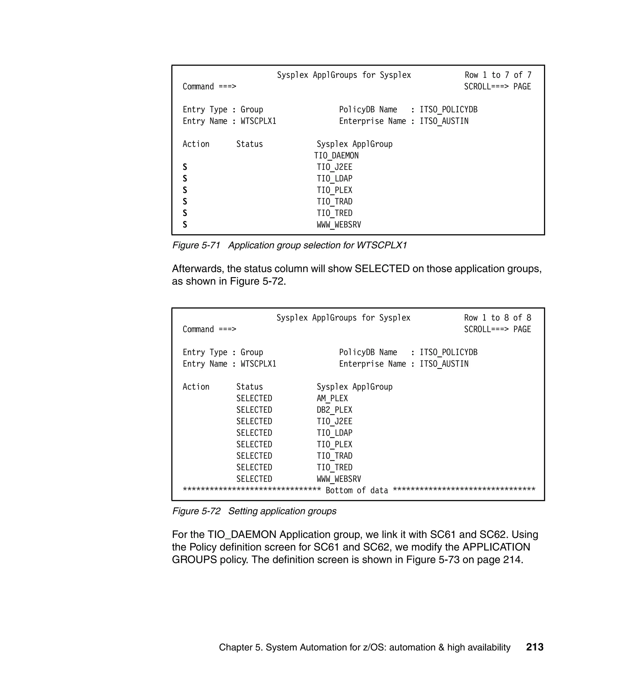 Sysplex ApplGroups for Sysplex            Row 1 to 7 of 7
  Command ===>                                                      SCROLL===> PAGE

  Entry Type : Group                     PolicyDB Name : ITSO_POLICYDB
  Entry Name : WTSCPLX1                  Enterprise Name : ITSO_AUSTIN

  Action       Status              Sysplex ApplGroup
                                  TIO_DAEMON
  S                                TIO_J2EE
  S                                TIO_LDAP
  S                                TIO_PLEX
  S                                TIO_TRAD
  S                                TIO_TRED
  S                                WWW_WEBSRV

Figure 5-71 Application group selection for WTSCPLX1

Afterwards, the status column will show SELECTED on those application groups,
as shown in Figure 5-72.


                        Sysplex ApplGroups for Sysplex              Row 1 to 8 of 8
  Command ===>                                                      SCROLL===> PAGE

  Entry Type : Group                     PolicyDB Name : ITSO_POLICYDB
  Entry Name : WTSCPLX1                  Enterprise Name : ITSO_AUSTIN

  Action      Status            Sysplex ApplGroup
              SELECTED          AM_PLEX
              SELECTED          DB2_PLEX
              SELECTED          TIO_J2EE
              SELECTED          TIO_LDAP
              SELECTED          TIO_PLEX
              SELECTED          TIO_TRAD
              SELECTED          TIO_TRED
              SELECTED          WWW_WEBSRV
  ******************************* Bottom of data ********************************

Figure 5-72 Setting application groups

For the TIO_DAEMON Application group, we link it with SC61 and SC62. Using
the Policy definition screen for SC61 and SC62, we modify the APPLICATION
GROUPS policy. The definition screen is shown in Figure 5-73 on page 214.




           Chapter 5. System Automation for z/OS: automation & high availability   213
 
