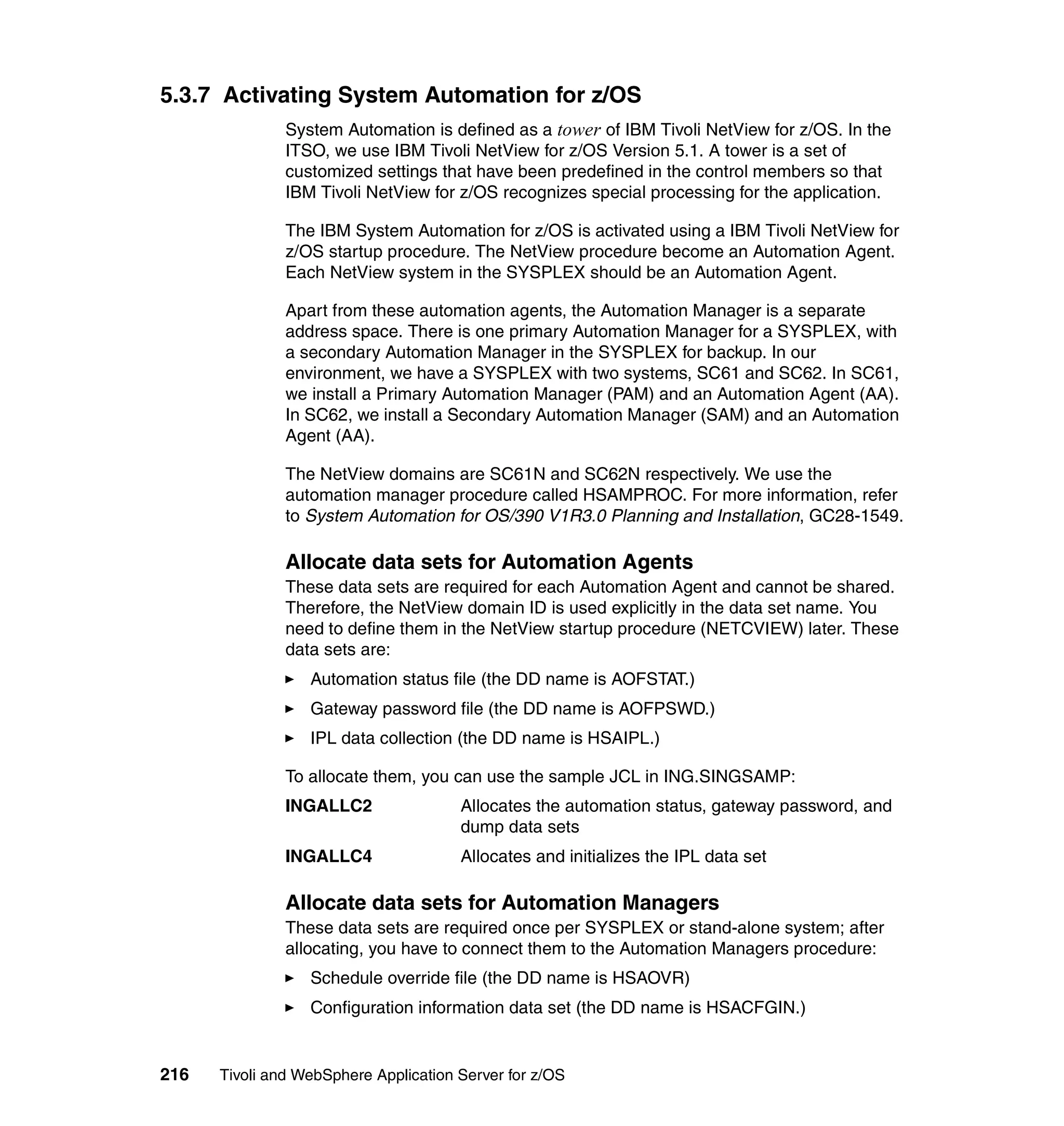 5.3.7 Activating System Automation for z/OS
               System Automation is defined as a tower of IBM Tivoli NetView for z/OS. In the
               ITSO, we use IBM Tivoli NetView for z/OS Version 5.1. A tower is a set of
               customized settings that have been predefined in the control members so that
               IBM Tivoli NetView for z/OS recognizes special processing for the application.

               The IBM System Automation for z/OS is activated using a IBM Tivoli NetView for
               z/OS startup procedure. The NetView procedure become an Automation Agent.
               Each NetView system in the SYSPLEX should be an Automation Agent.

               Apart from these automation agents, the Automation Manager is a separate
               address space. There is one primary Automation Manager for a SYSPLEX, with
               a secondary Automation Manager in the SYSPLEX for backup. In our
               environment, we have a SYSPLEX with two systems, SC61 and SC62. In SC61,
               we install a Primary Automation Manager (PAM) and an Automation Agent (AA).
               In SC62, we install a Secondary Automation Manager (SAM) and an Automation
               Agent (AA).

               The NetView domains are SC61N and SC62N respectively. We use the
               automation manager procedure called HSAMPROC. For more information, refer
               to System Automation for OS/390 V1R3.0 Planning and Installation, GC28-1549.

               Allocate data sets for Automation Agents
               These data sets are required for each Automation Agent and cannot be shared.
               Therefore, the NetView domain ID is used explicitly in the data set name. You
               need to define them in the NetView startup procedure (NETCVIEW) later. These
               data sets are:
                  Automation status file (the DD name is AOFSTAT.)
                  Gateway password file (the DD name is AOFPSWD.)
                  IPL data collection (the DD name is HSAIPL.)

               To allocate them, you can use the sample JCL in ING.SINGSAMP:
               INGALLC2                Allocates the automation status, gateway password, and
                                       dump data sets
               INGALLC4                Allocates and initializes the IPL data set

               Allocate data sets for Automation Managers
               These data sets are required once per SYSPLEX or stand-alone system; after
               allocating, you have to connect them to the Automation Managers procedure:
                  Schedule override file (the DD name is HSAOVR)
                  Configuration information data set (the DD name is HSACFGIN.)


216   Tivoli and WebSphere Application Server for z/OS
 