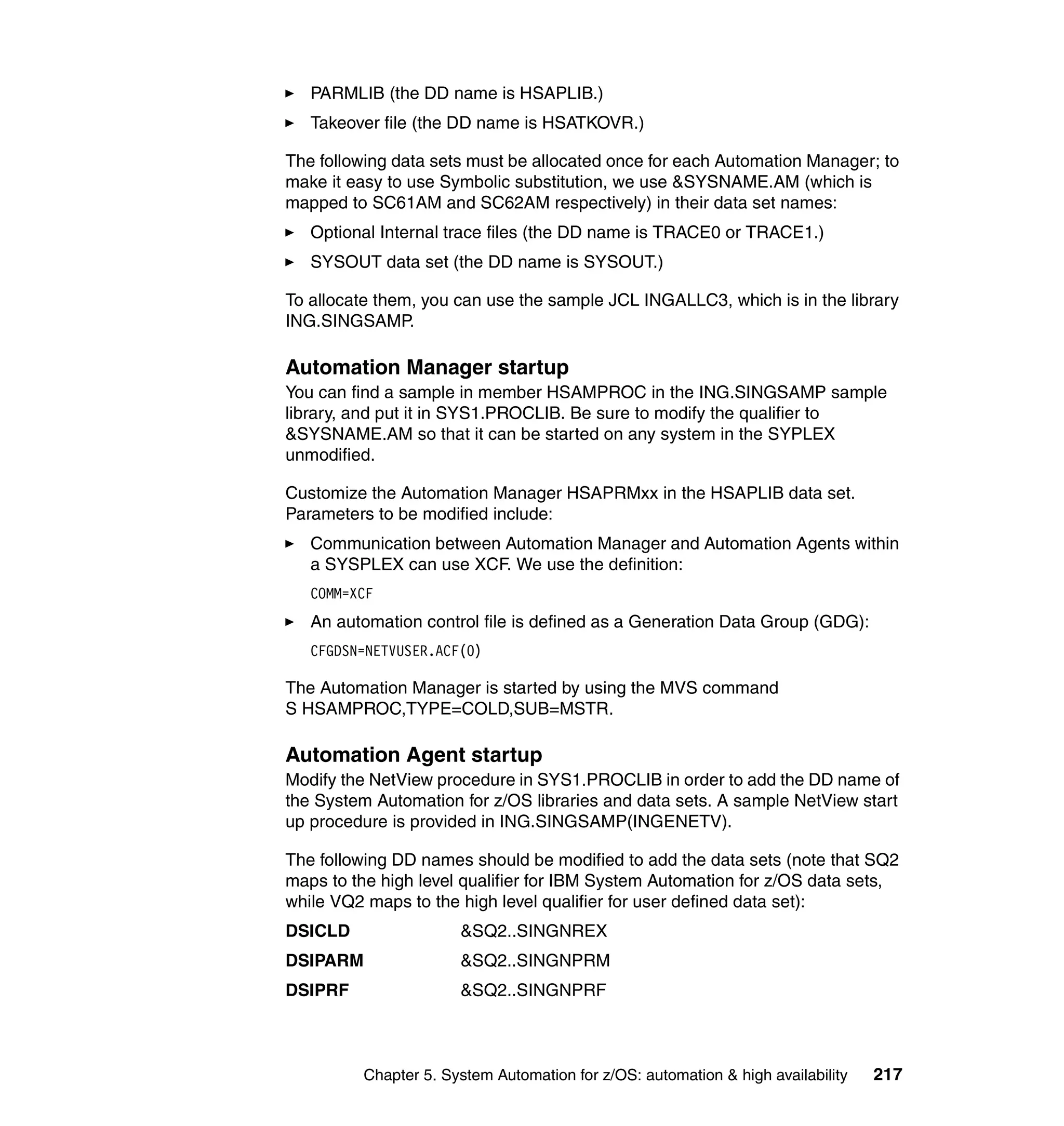 PARMLIB (the DD name is HSAPLIB.)
   Takeover file (the DD name is HSATKOVR.)

The following data sets must be allocated once for each Automation Manager; to
make it easy to use Symbolic substitution, we use &SYSNAME.AM (which is
mapped to SC61AM and SC62AM respectively) in their data set names:
   Optional Internal trace files (the DD name is TRACE0 or TRACE1.)
   SYSOUT data set (the DD name is SYSOUT.)

To allocate them, you can use the sample JCL INGALLC3, which is in the library
ING.SINGSAMP.

Automation Manager startup
You can find a sample in member HSAMPROC in the ING.SINGSAMP sample
library, and put it in SYS1.PROCLIB. Be sure to modify the qualifier to
&SYSNAME.AM so that it can be started on any system in the SYPLEX
unmodified.

Customize the Automation Manager HSAPRMxx in the HSAPLIB data set.
Parameters to be modified include:
   Communication between Automation Manager and Automation Agents within
   a SYSPLEX can use XCF. We use the definition:
   COMM=XCF
   An automation control file is defined as a Generation Data Group (GDG):
   CFGDSN=NETVUSER.ACF(0)

The Automation Manager is started by using the MVS command
S HSAMPROC,TYPE=COLD,SUB=MSTR.

Automation Agent startup
Modify the NetView procedure in SYS1.PROCLIB in order to add the DD name of
the System Automation for z/OS libraries and data sets. A sample NetView start
up procedure is provided in ING.SINGSAMP(INGENETV).

The following DD names should be modified to add the data sets (note that SQ2
maps to the high level qualifier for IBM System Automation for z/OS data sets,
while VQ2 maps to the high level qualifier for user defined data set):
DSICLD                &SQ2..SINGNREX
DSIPARM               &SQ2..SINGNPRM
DSIPRF                &SQ2..SINGNPRF



         Chapter 5. System Automation for z/OS: automation & high availability   217
 