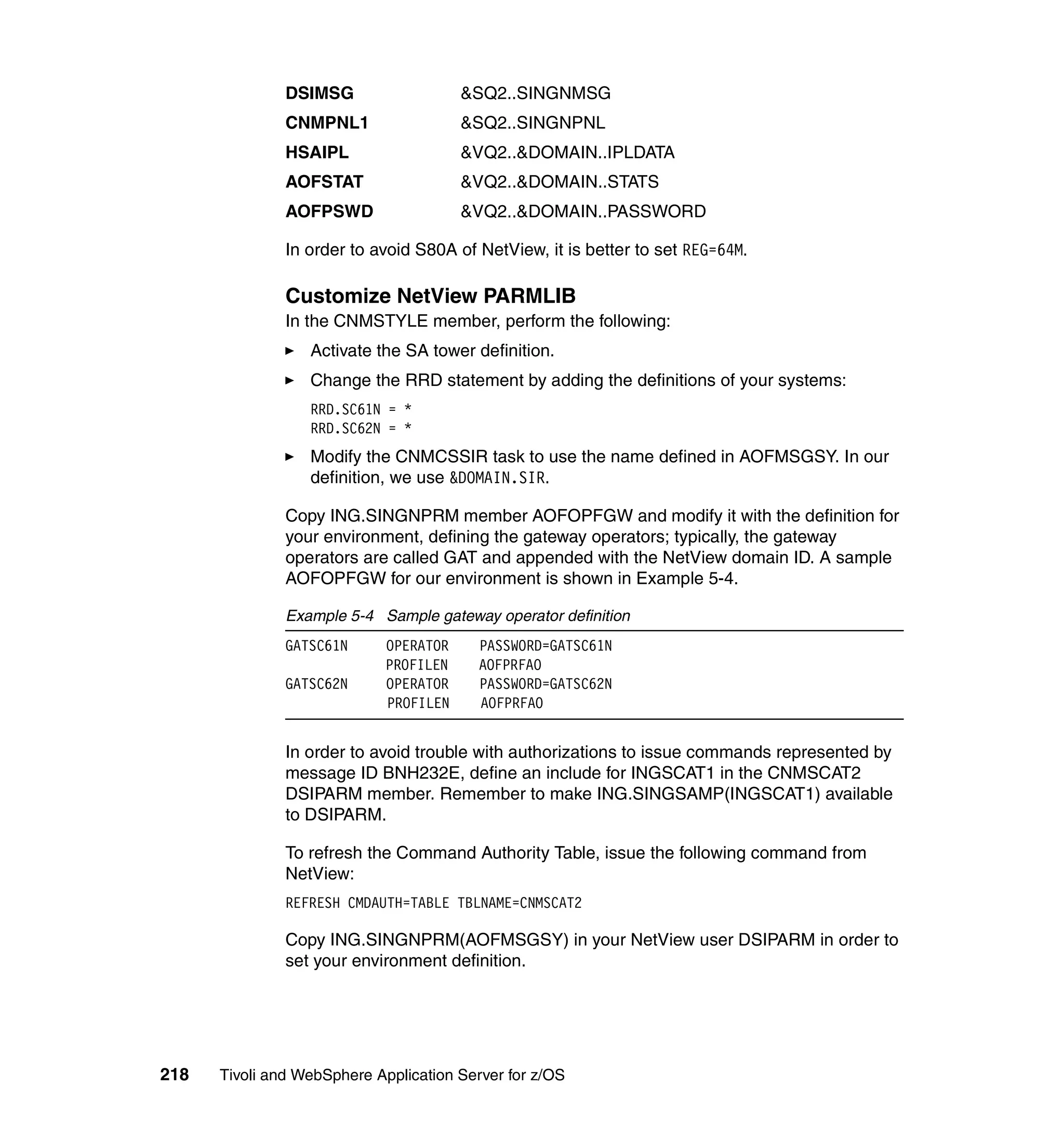 DSIMSG                   &SQ2..SINGNMSG
               CNMPNL1                  &SQ2..SINGNPNL
               HSAIPL                   &VQ2..&DOMAIN..IPLDATA
               AOFSTAT                  &VQ2..&DOMAIN..STATS
               AOFPSWD                  &VQ2..&DOMAIN..PASSWORD

               In order to avoid S80A of NetView, it is better to set REG=64M.

               Customize NetView PARMLIB
               In the CNMSTYLE member, perform the following:
                  Activate the SA tower definition.
                  Change the RRD statement by adding the definitions of your systems:
                  RRD.SC61N = *
                  RRD.SC62N = *
                  Modify the CNMCSSIR task to use the name defined in AOFMSGSY. In our
                  definition, we use &DOMAIN.SIR.

               Copy ING.SINGNPRM member AOFOPFGW and modify it with the definition for
               your environment, defining the gateway operators; typically, the gateway
               operators are called GAT and appended with the NetView domain ID. A sample
               AOFOPFGW for our environment is shown in Example 5-4.

               Example 5-4 Sample gateway operator definition
               GATSC61N      OPERATOR     PASSWORD=GATSC61N
                             PROFILEN     AOFPRFAO
               GATSC62N      OPERATOR     PASSWORD=GATSC62N
                             PROFILEN     AOFPRFAO


               In order to avoid trouble with authorizations to issue commands represented by
               message ID BNH232E, define an include for INGSCAT1 in the CNMSCAT2
               DSIPARM member. Remember to make ING.SINGSAMP(INGSCAT1) available
               to DSIPARM.

               To refresh the Command Authority Table, issue the following command from
               NetView:
               REFRESH CMDAUTH=TABLE TBLNAME=CNMSCAT2

               Copy ING.SINGNPRM(AOFMSGSY) in your NetView user DSIPARM in order to
               set your environment definition.




218   Tivoli and WebSphere Application Server for z/OS
 