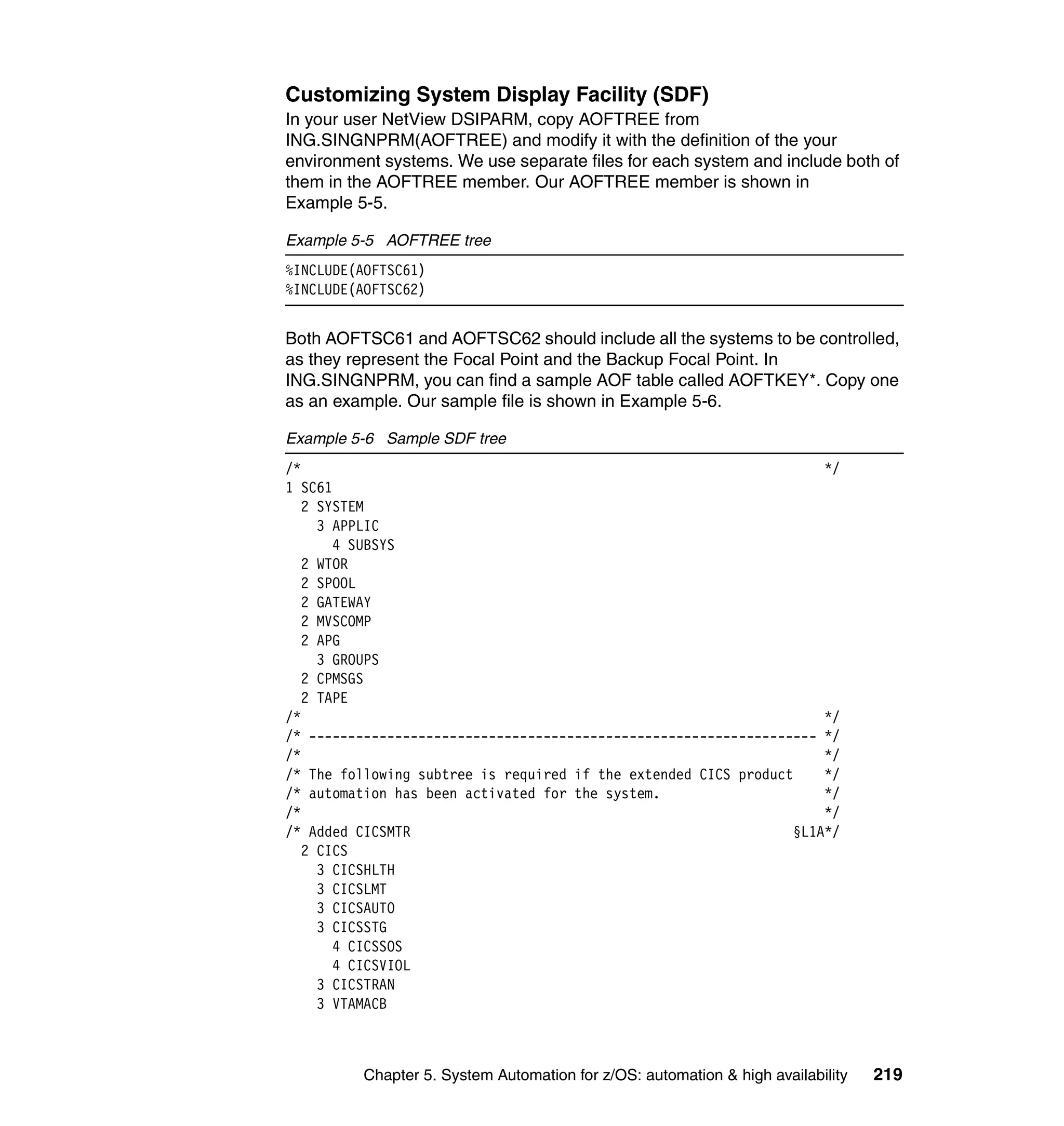 Customizing System Display Facility (SDF)
In your user NetView DSIPARM, copy AOFTREE from
ING.SINGNPRM(AOFTREE) and modify it with the definition of the your
environment systems. We use separate files for each system and include both of
them in the AOFTREE member. Our AOFTREE member is shown in
Example 5-5.

Example 5-5 AOFTREE tree
%INCLUDE(AOFTSC61)
%INCLUDE(AOFTSC62)


Both AOFTSC61 and AOFTSC62 should include all the systems to be controlled,
as they represent the Focal Point and the Backup Focal Point. In
ING.SINGNPRM, you can find a sample AOF table called AOFTKEY*. Copy one
as an example. Our sample file is shown in Example 5-6.

Example 5-6 Sample SDF tree
/*                                                                   */
1 SC61
   2 SYSTEM
     3 APPLIC
       4 SUBSYS
   2 WTOR
   2 SPOOL
   2 GATEWAY
   2 MVSCOMP
   2 APG
     3 GROUPS
   2 CPMSGS
   2 TAPE
/*                                                                   */
/* ----------------------------------------------------------------- */
/*                                                                   */
/* The following subtree is required if the extended CICS product    */
/* automation has been activated for the system.                     */
/*                                                                   */
/* Added CICSMTR                                                 §L1A*/
   2 CICS
     3 CICSHLTH
     3 CICSLMT
     3 CICSAUTO
     3 CICSSTG
       4 CICSSOS
       4 CICSVIOL
     3 CICSTRAN
     3 VTAMACB



          Chapter 5. System Automation for z/OS: automation & high availability   219
 