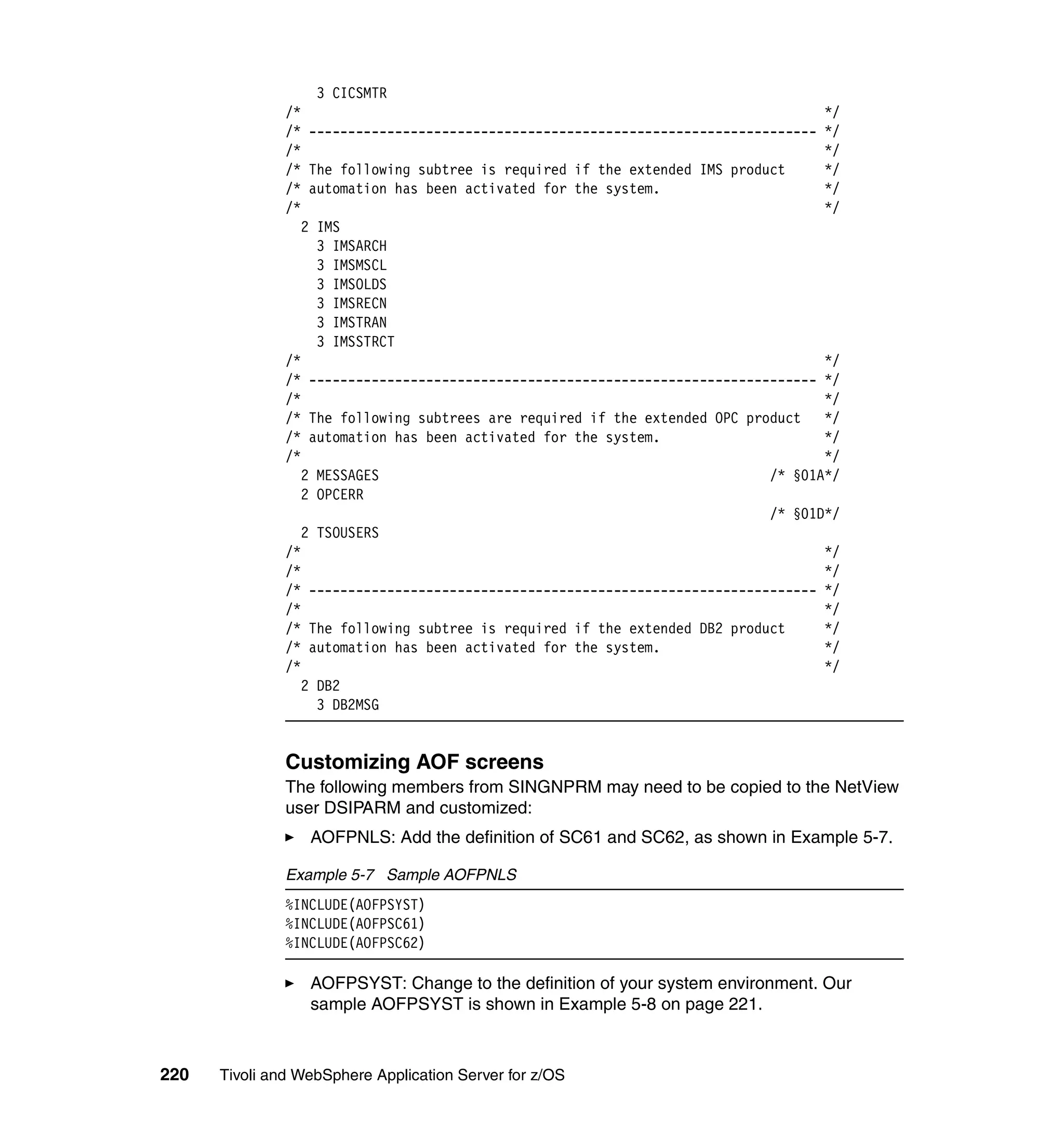 3 CICSMTR
               /*                                                                   */
               /* ----------------------------------------------------------------- */
               /*                                                                   */
               /* The following subtree is required if the extended IMS product     */
               /* automation has been activated for the system.                     */
               /*                                                                   */
                  2 IMS
                    3 IMSARCH
                    3 IMSMSCL
                    3 IMSOLDS
                    3 IMSRECN
                    3 IMSTRAN
                    3 IMSSTRCT
               /*                                                                   */
               /* ----------------------------------------------------------------- */
               /*                                                                   */
               /* The following subtrees are required if the extended OPC product   */
               /* automation has been activated for the system.                     */
               /*                                                                   */
                  2 MESSAGES                                                 /* §01A*/
                  2 OPCERR
                                                                             /* §01D*/
                  2 TSOUSERS
               /*                                                                   */
               /*                                                                   */
               /* ----------------------------------------------------------------- */
               /*                                                                   */
               /* The following subtree is required if the extended DB2 product     */
               /* automation has been activated for the system.                     */
               /*                                                                   */
                  2 DB2
                    3 DB2MSG


               Customizing AOF screens
               The following members from SINGNPRM may need to be copied to the NetView
               user DSIPARM and customized:
                  AOFPNLS: Add the definition of SC61 and SC62, as shown in Example 5-7.

               Example 5-7 Sample AOFPNLS
               %INCLUDE(AOFPSYST)
               %INCLUDE(AOFPSC61)
               %INCLUDE(AOFPSC62)

                  AOFPSYST: Change to the definition of your system environment. Our
                  sample AOFPSYST is shown in Example 5-8 on page 221.



220   Tivoli and WebSphere Application Server for z/OS
 