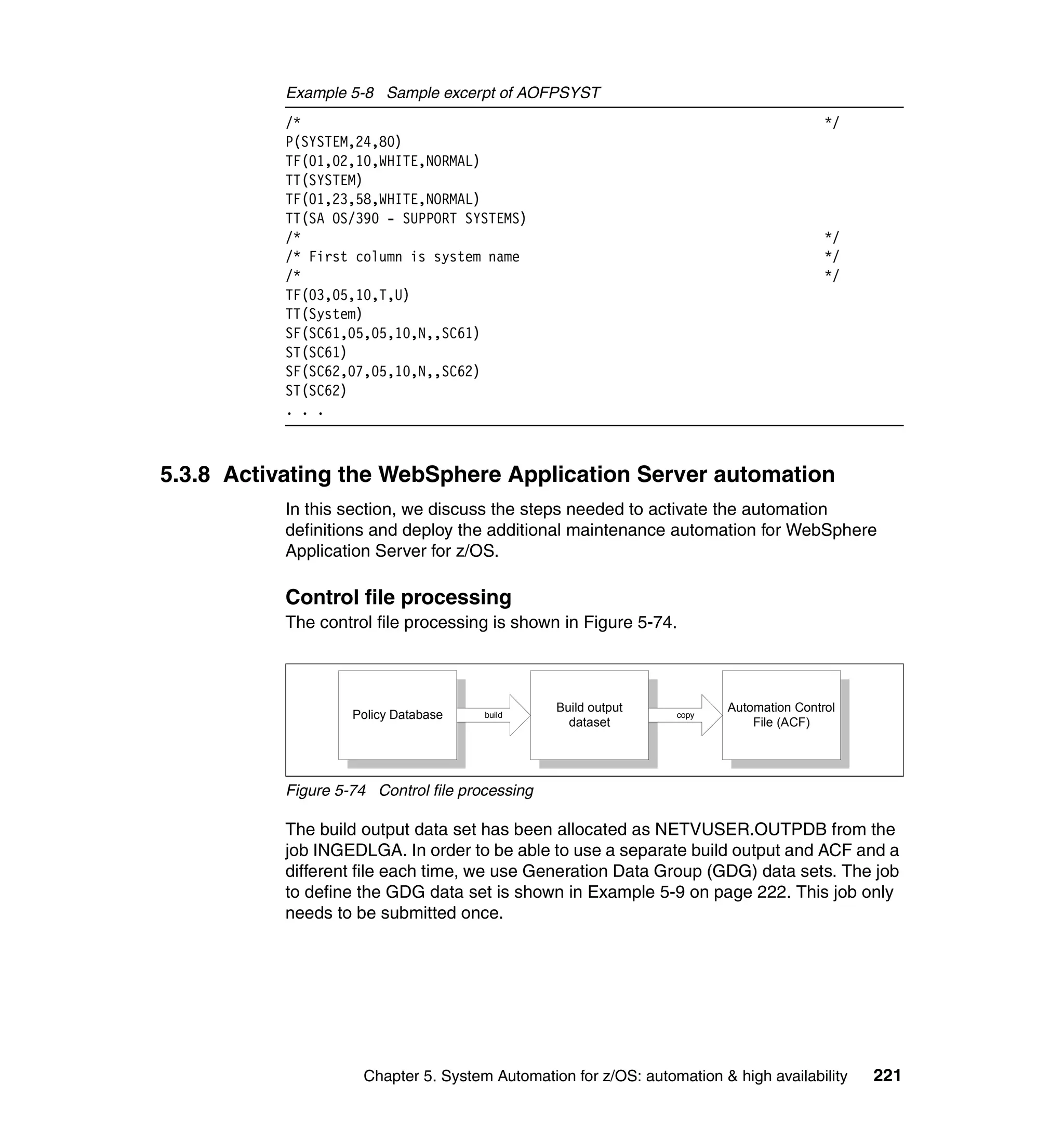 Example 5-8 Sample excerpt of AOFPSYST
           /*                                                                            */
           P(SYSTEM,24,80)
           TF(01,02,10,WHITE,NORMAL)
           TT(SYSTEM)
           TF(01,23,58,WHITE,NORMAL)
           TT(SA OS/390 - SUPPORT SYSTEMS)
           /*                                                                            */
           /* First column is system name                                                */
           /*                                                                            */
           TF(03,05,10,T,U)
           TT(System)
           SF(SC61,05,05,10,N,,SC61)
           ST(SC61)
           SF(SC62,07,05,10,N,,SC62)
           ST(SC62)
           . . .



5.3.8 Activating the WebSphere Application Server automation
           In this section, we discuss the steps needed to activate the automation
           definitions and deploy the additional maintenance automation for WebSphere
           Application Server for z/OS.

           Control file processing
           The control file processing is shown in Figure 5-74.



                                                 Build output            Automation Control
                    Policy Database    build                      copy
                                                   dataset                   File (ACF)




           Figure 5-74 Control file processing

           The build output data set has been allocated as NETVUSER.OUTPDB from the
           job INGEDLGA. In order to be able to use a separate build output and ACF and a
           different file each time, we use Generation Data Group (GDG) data sets. The job
           to define the GDG data set is shown in Example 5-9 on page 222. This job only
           needs to be submitted once.




                      Chapter 5. System Automation for z/OS: automation & high availability   221
 