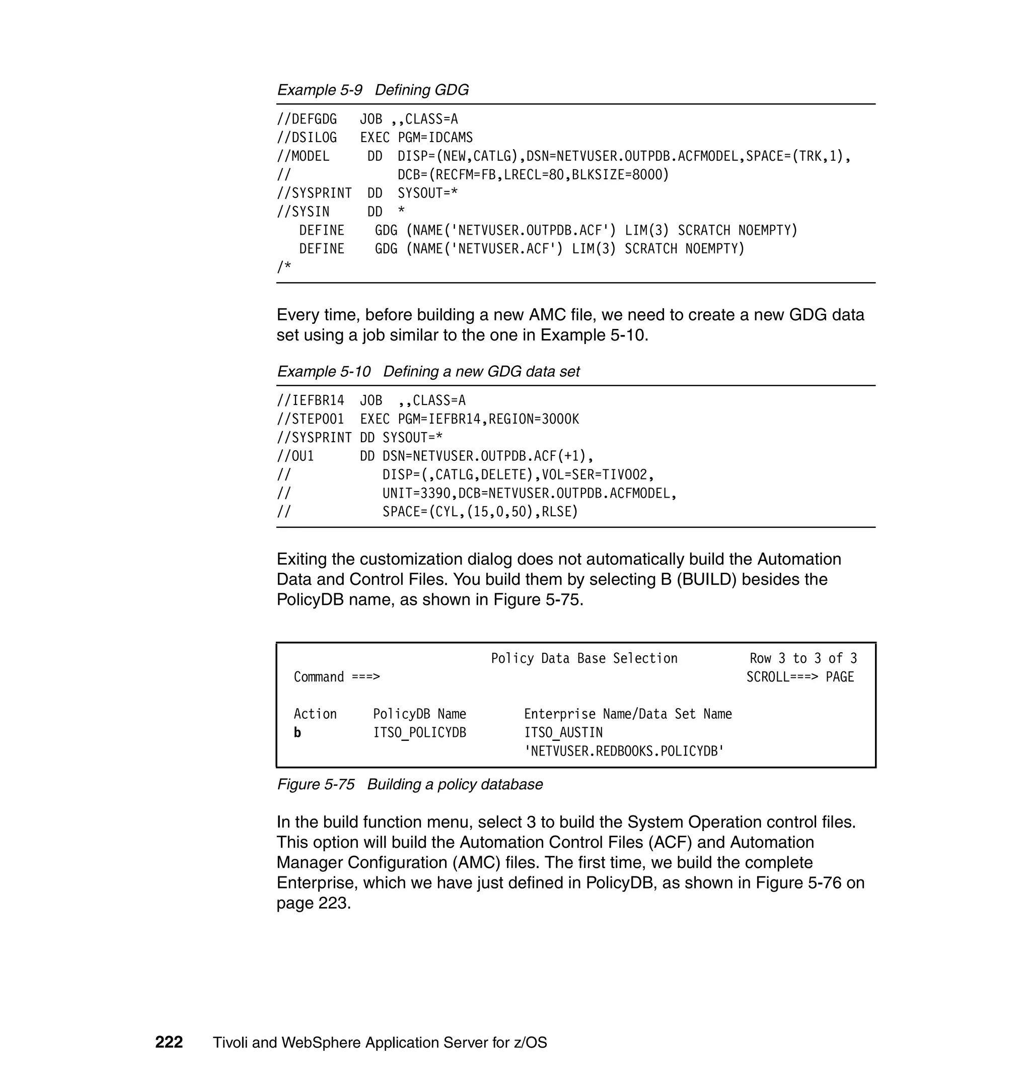 Example 5-9 Defining GDG
               //DEFGDG     JOB ,,CLASS=A
               //DSILOG     EXEC PGM=IDCAMS
               //MODEL       DD DISP=(NEW,CATLG),DSN=NETVUSER.OUTPDB.ACFMODEL,SPACE=(TRK,1),
               //                DCB=(RECFM=FB,LRECL=80,BLKSIZE=8000)
               //SYSPRINT    DD SYSOUT=*
               //SYSIN       DD *
                  DEFINE      GDG (NAME('NETVUSER.OUTPDB.ACF') LIM(3) SCRATCH NOEMPTY)
                  DEFINE      GDG (NAME('NETVUSER.ACF') LIM(3) SCRATCH NOEMPTY)
               /*


               Every time, before building a new AMC file, we need to create a new GDG data
               set using a job similar to the one in Example 5-10.

               Example 5-10 Defining a new GDG data set
               //IEFBR14    JOB ,,CLASS=A
               //STEP001    EXEC PGM=IEFBR14,REGION=3000K
               //SYSPRINT   DD SYSOUT=*
               //OU1        DD DSN=NETVUSER.OUTPDB.ACF(+1),
               //              DISP=(,CATLG,DELETE),VOL=SER=TIVO02,
               //              UNIT=3390,DCB=NETVUSER.OUTPDB.ACFMODEL,
               //              SPACE=(CYL,(15,0,50),RLSE)


               Exiting the customization dialog does not automatically build the Automation
               Data and Control Files. You build them by selecting B (BUILD) besides the
               PolicyDB name, as shown in Figure 5-75.


                                             Policy Data Base Selection           Row 3 to 3 of 3
                 Command ===>                                                     SCROLL===> PAGE

                 Action      PolicyDB Name        Enterprise Name/Data Set Name
                 b           ITSO_POLICYDB        ITSO_AUSTIN
                                                  'NETVUSER.REDBOOKS.POLICYDB'

               Figure 5-75 Building a policy database

               In the build function menu, select 3 to build the System Operation control files.
               This option will build the Automation Control Files (ACF) and Automation
               Manager Configuration (AMC) files. The first time, we build the complete
               Enterprise, which we have just defined in PolicyDB, as shown in Figure 5-76 on
               page 223.




222   Tivoli and WebSphere Application Server for z/OS
 