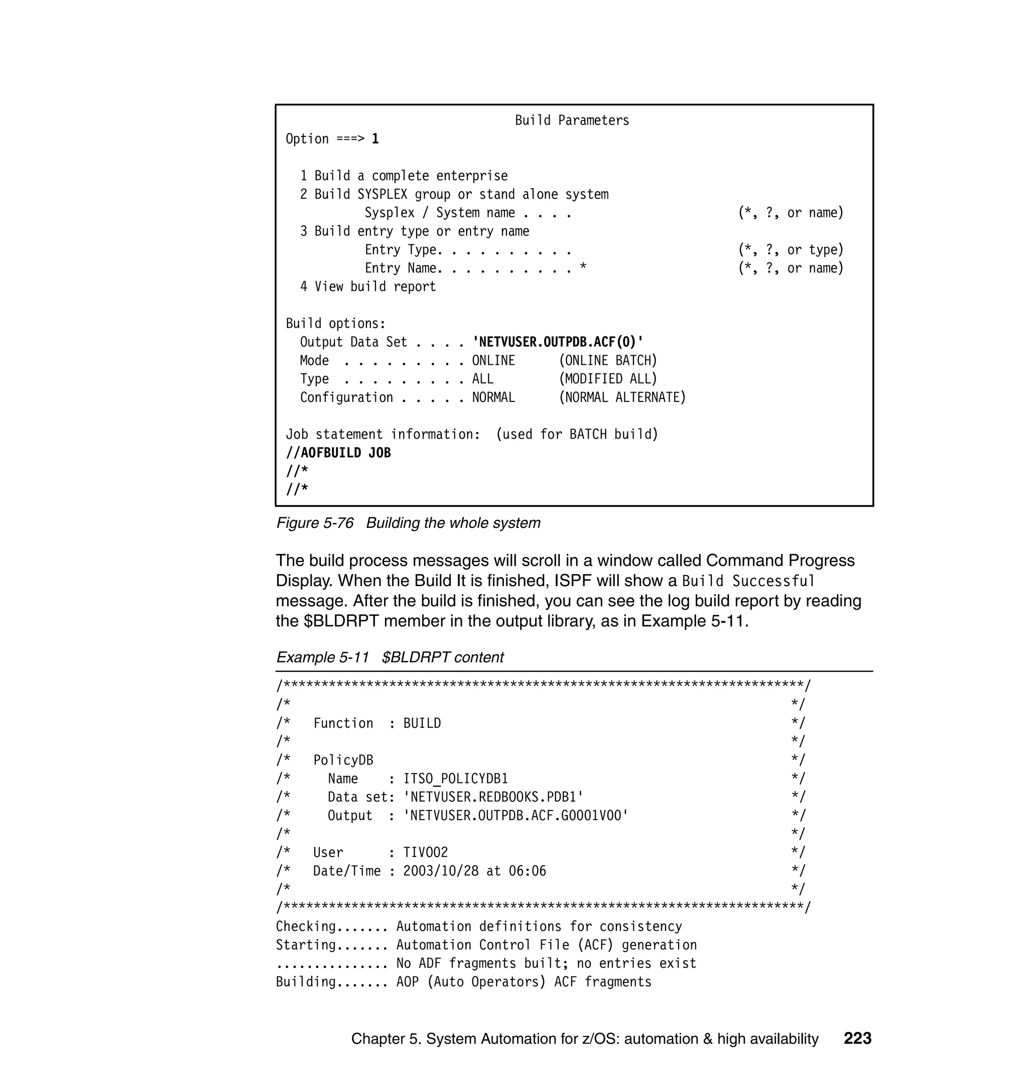 Build Parameters
 Option ===> 1

   1 Build a complete enterprise
   2 Build SYSPLEX group or stand alone          system
            Sysplex / System name . . .          .                    (*, ?, or name)
   3 Build entry type or entry name
            Entry Type. . . . . . . . .          .                    (*, ?, or type)
            Entry Name. . . . . . . . .          . *                  (*, ?, or name)
   4 View build report

 Build options:
   Output Data Set   .   .   .   .   'NETVUSER.OUTPDB.ACF(0)'
   Mode . . . . .    .   .   .   .   ONLINE      (ONLINE BATCH)
   Type . . . . .    .   .   .   .   ALL         (MODIFIED ALL)
   Configuration .   .   .   .   .   NORMAL      (NORMAL ALTERNATE)

 Job statement information: (used for BATCH build)
 //AOFBUILD JOB
 //*
 //*

Figure 5-76 Building the whole system

The build process messages will scroll in a window called Command Progress
Display. When the Build It is finished, ISPF will show a Build Successful
message. After the build is finished, you can see the log build report by reading
the $BLDRPT member in the output library, as in Example 5-11.

Example 5-11 $BLDRPT content
/*********************************************************************/
/*                                                                  */
/* Function : BUILD                                                 */
/*                                                                  */
/* PolicyDB                                                         */
/*     Name    : ITSO_POLICYDB1                                     */
/*     Data set: 'NETVUSER.REDBOOKS.PDB1'                           */
/*     Output : 'NETVUSER.OUTPDB.ACF.G0001V00'                      */
/*                                                                  */
/* User        : TIVO02                                             */
/* Date/Time : 2003/10/28 at 06:06                                  */
/*                                                                  */
/*********************************************************************/
Checking....... Automation definitions for consistency
Starting....... Automation Control File (ACF) generation
............... No ADF fragments built; no entries exist
Building....... AOP (Auto Operators) ACF fragments


          Chapter 5. System Automation for z/OS: automation & high availability     223
 