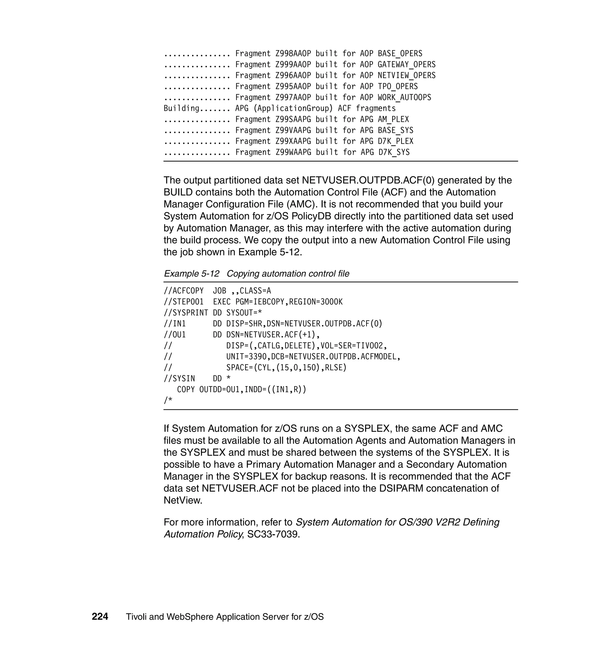 ...............   Fragment Z998AAOP built for AOP BASE_OPERS
               ...............   Fragment Z999AAOP built for AOP GATEWAY_OPERS
               ...............   Fragment Z996AAOP built for AOP NETVIEW_OPERS
               ...............   Fragment Z995AAOP built for AOP TPO_OPERS
               ...............   Fragment Z997AAOP built for AOP WORK_AUTOOPS
               Building.......   APG (ApplicationGroup) ACF fragments
               ...............   Fragment Z99SAAPG built for APG AM_PLEX
               ...............   Fragment Z99VAAPG built for APG BASE_SYS
               ...............   Fragment Z99XAAPG built for APG D7K_PLEX
               ...............   Fragment Z99WAAPG built for APG D7K_SYS


               The output partitioned data set NETVUSER.OUTPDB.ACF(0) generated by the
               BUILD contains both the Automation Control File (ACF) and the Automation
               Manager Configuration File (AMC). It is not recommended that you build your
               System Automation for z/OS PolicyDB directly into the partitioned data set used
               by Automation Manager, as this may interfere with the active automation during
               the build process. We copy the output into a new Automation Control File using
               the job shown in Example 5-12.

               Example 5-12 Copying automation control file
               //ACFCOPY JOB ,,CLASS=A
               //STEP001 EXEC PGM=IEBCOPY,REGION=3000K
               //SYSPRINT DD SYSOUT=*
               //IN1      DD DISP=SHR,DSN=NETVUSER.OUTPDB.ACF(0)
               //OU1      DD DSN=NETVUSER.ACF(+1),
               //            DISP=(,CATLG,DELETE),VOL=SER=TIVO02,
               //            UNIT=3390,DCB=NETVUSER.OUTPDB.ACFMODEL,
               //            SPACE=(CYL,(15,0,150),RLSE)
               //SYSIN    DD *
                  COPY OUTDD=OU1,INDD=((IN1,R))
               /*


               If System Automation for z/OS runs on a SYSPLEX, the same ACF and AMC
               files must be available to all the Automation Agents and Automation Managers in
               the SYSPLEX and must be shared between the systems of the SYSPLEX. It is
               possible to have a Primary Automation Manager and a Secondary Automation
               Manager in the SYSPLEX for backup reasons. It is recommended that the ACF
               data set NETVUSER.ACF not be placed into the DSIPARM concatenation of
               NetView.

               For more information, refer to System Automation for OS/390 V2R2 Defining
               Automation Policy, SC33-7039.




224   Tivoli and WebSphere Application Server for z/OS
 
