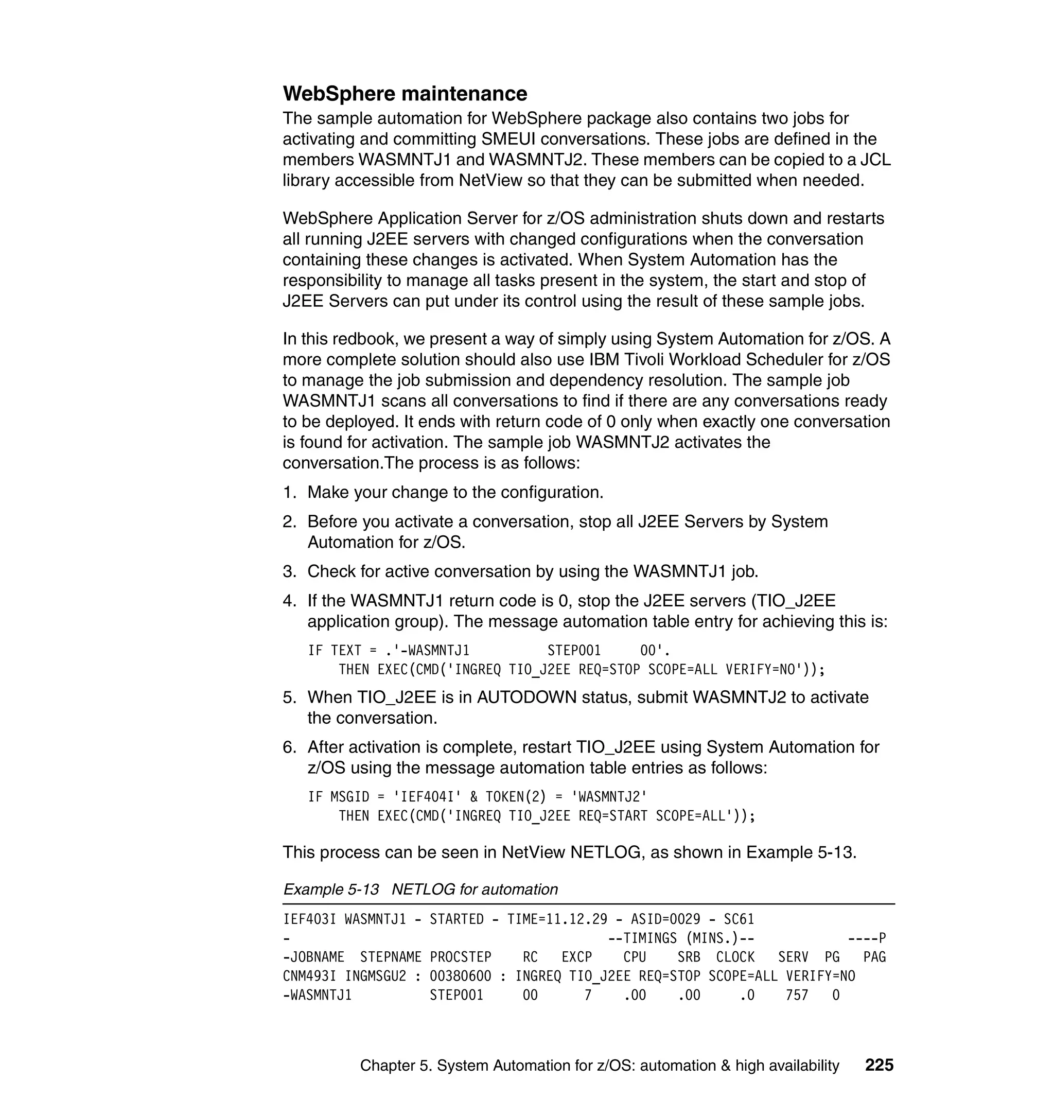 WebSphere maintenance
The sample automation for WebSphere package also contains two jobs for
activating and committing SMEUI conversations. These jobs are defined in the
members WASMNTJ1 and WASMNTJ2. These members can be copied to a JCL
library accessible from NetView so that they can be submitted when needed.

WebSphere Application Server for z/OS administration shuts down and restarts
all running J2EE servers with changed configurations when the conversation
containing these changes is activated. When System Automation has the
responsibility to manage all tasks present in the system, the start and stop of
J2EE Servers can put under its control using the result of these sample jobs.

In this redbook, we present a way of simply using System Automation for z/OS. A
more complete solution should also use IBM Tivoli Workload Scheduler for z/OS
to manage the job submission and dependency resolution. The sample job
WASMNTJ1 scans all conversations to find if there are any conversations ready
to be deployed. It ends with return code of 0 only when exactly one conversation
is found for activation. The sample job WASMNTJ2 activates the
conversation.The process is as follows:
1. Make your change to the configuration.
2. Before you activate a conversation, stop all J2EE Servers by System
   Automation for z/OS.
3. Check for active conversation by using the WASMNTJ1 job.
4. If the WASMNTJ1 return code is 0, stop the J2EE servers (TIO_J2EE
   application group). The message automation table entry for achieving this is:
   IF TEXT = .'-WASMNTJ1          STEP001     00'.
       THEN EXEC(CMD('INGREQ TIO_J2EE REQ=STOP SCOPE=ALL VERIFY=NO'));
5. When TIO_J2EE is in AUTODOWN status, submit WASMNTJ2 to activate
   the conversation.
6. After activation is complete, restart TIO_J2EE using System Automation for
   z/OS using the message automation table entries as follows:
   IF MSGID = 'IEF404I' & TOKEN(2) = 'WASMNTJ2'
       THEN EXEC(CMD('INGREQ TIO_J2EE REQ=START SCOPE=ALL'));

This process can be seen in NetView NETLOG, as shown in Example 5-13.

Example 5-13 NETLOG for automation
IEF403I WASMNTJ1 -   STARTED - TIME=11.12.29 - ASID=0029 - SC61
-                                           --TIMINGS (MINS.)--            ----P
-JOBNAME STEPNAME    PROCSTEP    RC   EXCP    CPU    SRB CLOCK    SERV PG PAG
CNM493I INGMSGU2 :   00380600 : INGREQ TIO_J2EE REQ=STOP SCOPE=ALL VERIFY=NO
-WASMNTJ1            STEP001     00      7    .00    .00     .0    757   0



          Chapter 5. System Automation for z/OS: automation & high availability   225
 