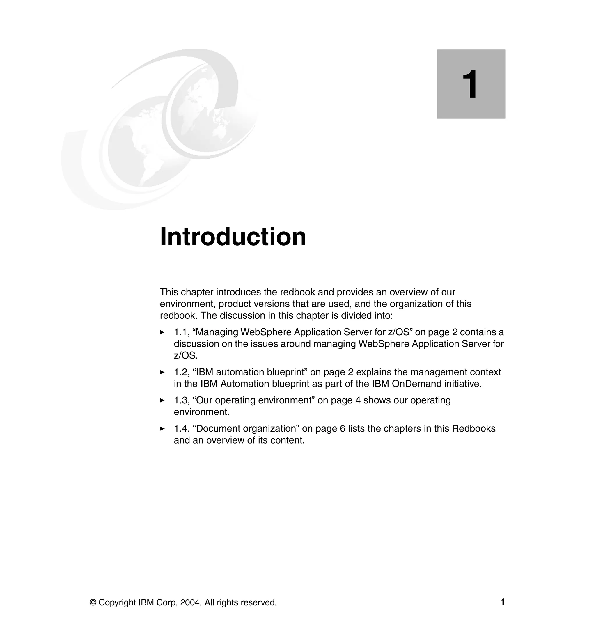 1


    Chapter 1.   Introduction
                 This chapter introduces the redbook and provides an overview of our
                 environment, product versions that are used, and the organization of this
                 redbook. The discussion in this chapter is divided into:
                     1.1, “Managing WebSphere Application Server for z/OS” on page 2 contains a
                     discussion on the issues around managing WebSphere Application Server for
                     z/OS.
                     1.2, “IBM automation blueprint” on page 2 explains the management context
                     in the IBM Automation blueprint as part of the IBM OnDemand initiative.
                     1.3, “Our operating environment” on page 4 shows our operating
                     environment.
                     1.4, “Document organization” on page 6 lists the chapters in this Redbooks
                     and an overview of its content.




© Copyright IBM Corp. 2004. All rights reserved.                                                  1
 