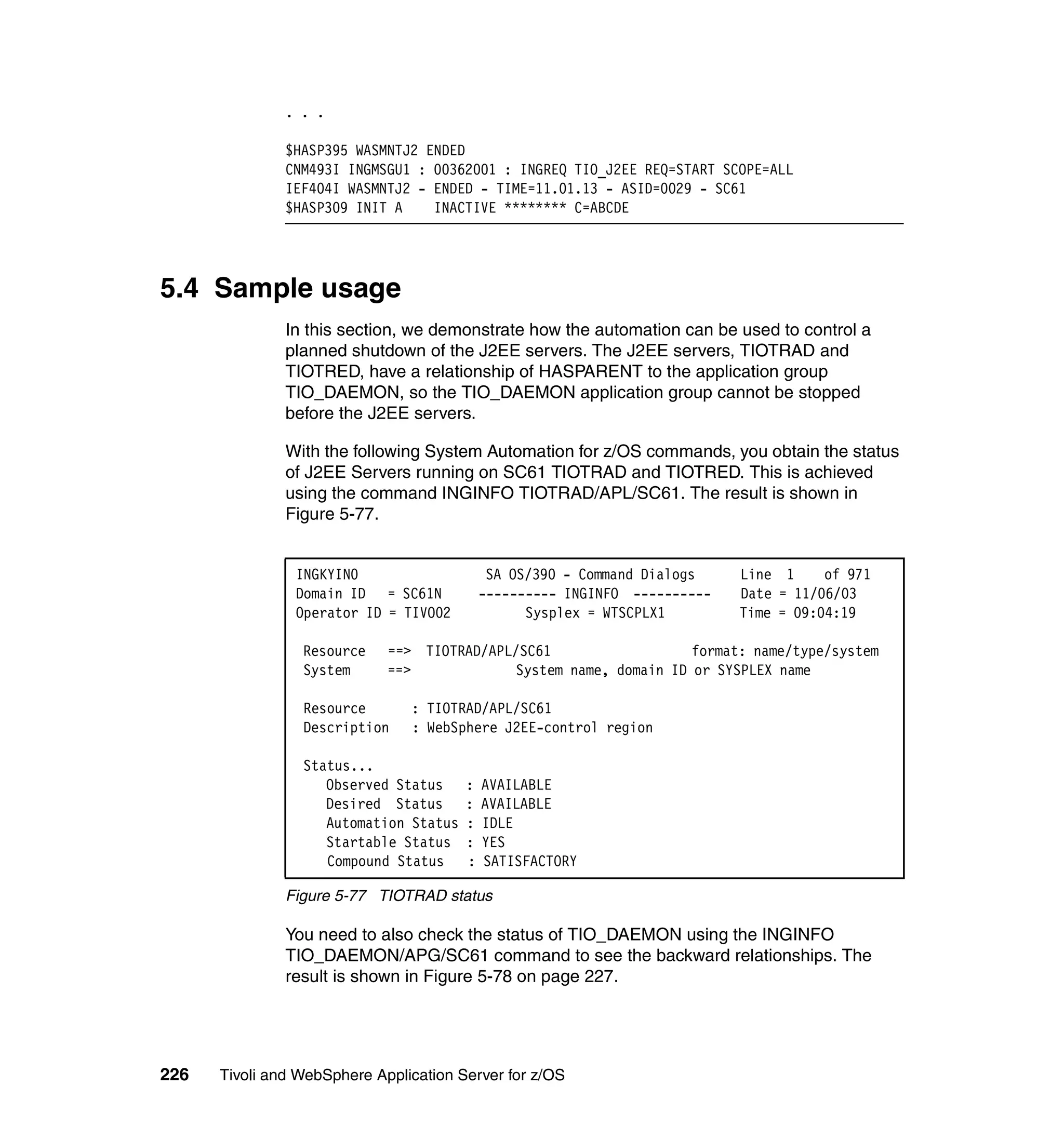 . . .

               $HASP395 WASMNTJ2 ENDED
               CNM493I INGMSGU1 : 00362001 : INGREQ TIO_J2EE REQ=START SCOPE=ALL
               IEF404I WASMNTJ2 - ENDED - TIME=11.01.13 - ASID=0029 - SC61
               $HASP309 INIT A    INACTIVE ******** C=ABCDE




5.4 Sample usage
               In this section, we demonstrate how the automation can be used to control a
               planned shutdown of the J2EE servers. The J2EE servers, TIOTRAD and
               TIOTRED, have a relationship of HASPARENT to the application group
               TIO_DAEMON, so the TIO_DAEMON application group cannot be stopped
               before the J2EE servers.

               With the following System Automation for z/OS commands, you obtain the status
               of J2EE Servers running on SC61 TIOTRAD and TIOTRED. This is achieved
               using the command INGINFO TIOTRAD/APL/SC61. The result is shown in
               Figure 5-77.


                INGKYIN0                     SA OS/390 - Command Dialogs    Line 1     of 971
                Domain ID = SC61N           ---------- INGINFO ----------   Date = 11/06/03
                Operator ID = TIVO02              Sysplex = WTSCPLX1        Time = 09:04:19

                 Resource    ==> TIOTRAD/APL/SC61                  format: name/type/system
                 System      ==>            System name, domain ID or SYSPLEX name

                 Resource       : TIOTRAD/APL/SC61
                 Description    : WebSphere J2EE-control region

                 Status...
                    Observed Status     :   AVAILABLE
                    Desired Status      :   AVAILABLE
                    Automation Status   :   IDLE
                    Startable Status    :   YES
                    Compound Status     :   SATISFACTORY

               Figure 5-77 TIOTRAD status

               You need to also check the status of TIO_DAEMON using the INGINFO
               TIO_DAEMON/APG/SC61 command to see the backward relationships. The
               result is shown in Figure 5-78 on page 227.




226   Tivoli and WebSphere Application Server for z/OS
 