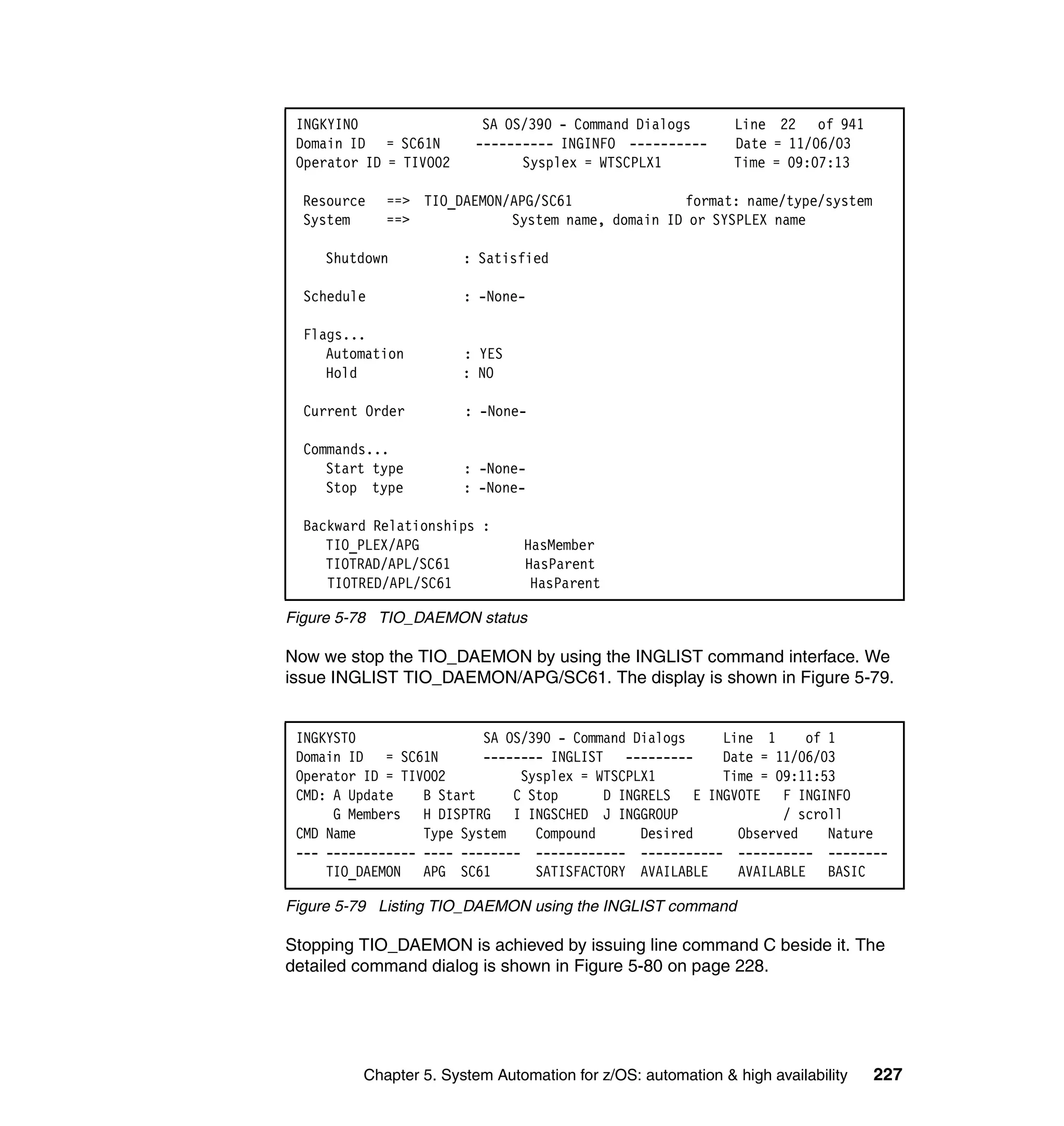 INGKYIN0                 SA OS/390 - Command Dialogs        Line 22 of 941
 Domain ID = SC61N       ---------- INGINFO ----------       Date = 11/06/03
 Operator ID = TIVO02          Sysplex = WTSCPLX1            Time = 09:07:13

  Resource   ==> TIO_DAEMON/APG/SC61              format: name/type/system
  System     ==>            System name, domain ID or SYSPLEX name

    Shutdown            : Satisfied

  Schedule              : -None-

  Flags...
     Automation         : YES
     Hold               : NO

  Current Order         : -None-

  Commands...
     Start type         : -None-
     Stop type          : -None-

  Backward Relationships :
     TIO_PLEX/APG               HasMember
     TIOTRAD/APL/SC61           HasParent
     TIOTRED/APL/SC61            HasParent

Figure 5-78 TIO_DAEMON status

Now we stop the TIO_DAEMON by using the INGLIST command interface. We
issue INGLIST TIO_DAEMON/APG/SC61. The display is shown in Figure 5-79.


 INGKYST0                 SA OS/390 - Command Dialogs   Line 1     of 1
 Domain ID = SC61N        -------- INGLIST ---------    Date = 11/06/03
 Operator ID = TIVO02          Sysplex = WTSCPLX1       Time = 09:11:53
 CMD: A Update    B Start     C Stop      D INGRELS E INGVOTE F INGINFO
      G Members H DISPTRG I INGSCHED J INGGROUP                 / scroll
 CMD Name         Type System    Compound      Desired    Observed    Nature
 --- ------------ ---- -------- ------------ ----------- ---------- --------
     TIO_DAEMON APG SC61         SATISFACTORY AVAILABLE   AVAILABLE BASIC

Figure 5-79 Listing TIO_DAEMON using the INGLIST command

Stopping TIO_DAEMON is achieved by issuing line command C beside it. The
detailed command dialog is shown in Figure 5-80 on page 228.




         Chapter 5. System Automation for z/OS: automation & high availability   227
 