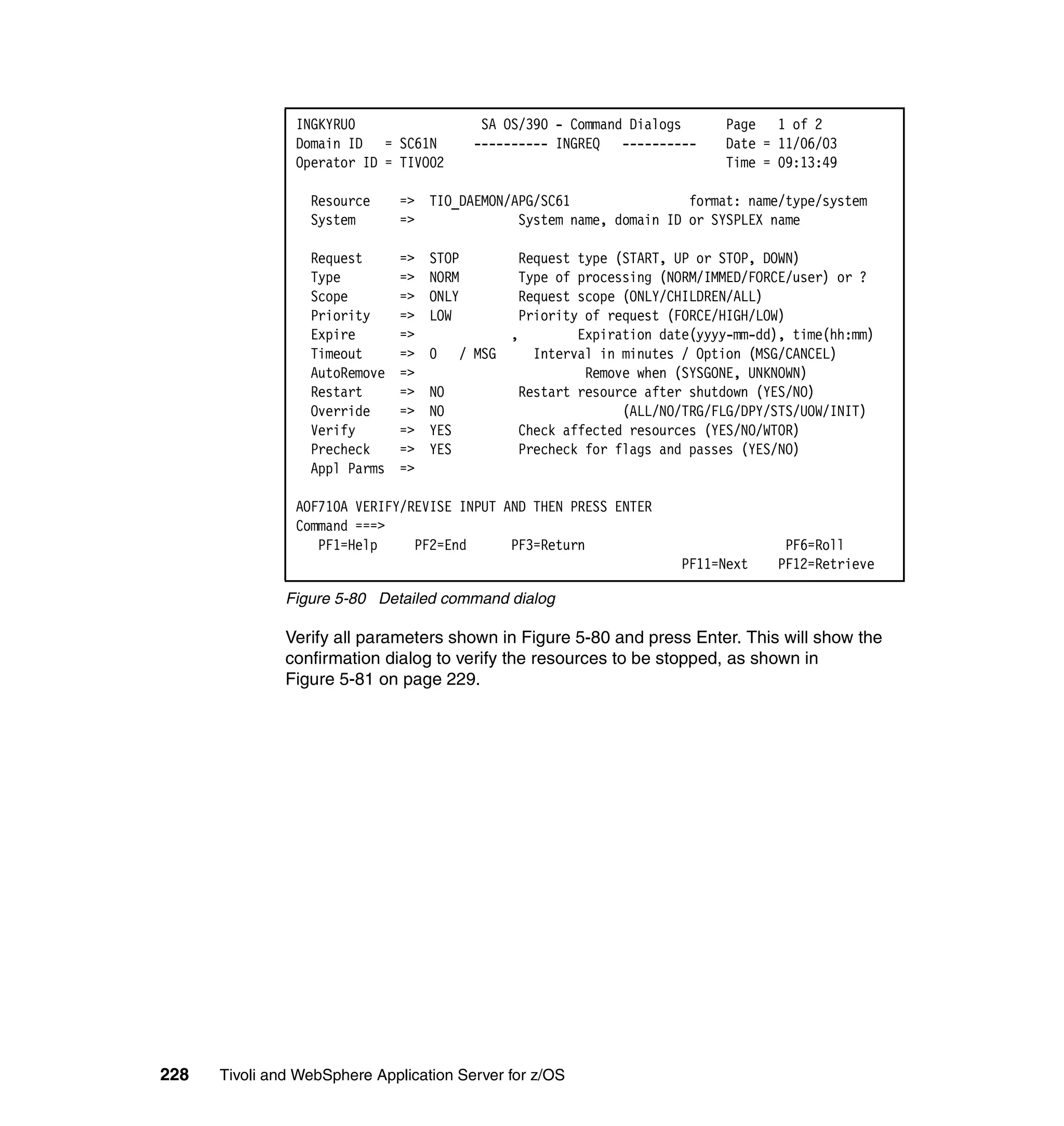 INGKYRU0                    SA OS/390 - Command Dialogs   Page 1 of 2
                Domain ID = SC61N          ---------- INGREQ ----------   Date = 11/06/03
                Operator ID = TIVO02                                      Time = 09:13:49

                  Resource     => TIO_DAEMON/APG/SC61                format: name/type/system
                  System       =>             System name, domain ID or SYSPLEX name

                  Request      =>   STOP     Request type (START, UP or STOP, DOWN)
                  Type         =>   NORM     Type of processing (NORM/IMMED/FORCE/user) or ?
                  Scope        =>   ONLY     Request scope (ONLY/CHILDREN/ALL)
                  Priority     =>   LOW      Priority of request (FORCE/HIGH/LOW)
                  Expire       =>           ,        Expiration date(yyyy-mm-dd), time(hh:mm)
                  Timeout      =>   0 / MSG    Interval in minutes / Option (MSG/CANCEL)
                  AutoRemove   =>                     Remove when (SYSGONE, UNKNOWN)
                  Restart      =>   NO       Restart resource after shutdown (YES/NO)
                  Override     =>   NO                     (ALL/NO/TRG/FLG/DPY/STS/UOW/INIT)
                  Verify       =>   YES      Check affected resources (YES/NO/WTOR)
                  Precheck     =>   YES      Precheck for flags and passes (YES/NO)
                  Appl Parms   =>

                AOF710A VERIFY/REVISE INPUT AND THEN PRESS ENTER
                Command ===>
                   PF1=Help     PF2=End      PF3=Return                           PF6=Roll
                                                                     PF11=Next   PF12=Retrieve

               Figure 5-80 Detailed command dialog

               Verify all parameters shown in Figure 5-80 and press Enter. This will show the
               confirmation dialog to verify the resources to be stopped, as shown in
               Figure 5-81 on page 229.




228   Tivoli and WebSphere Application Server for z/OS
 