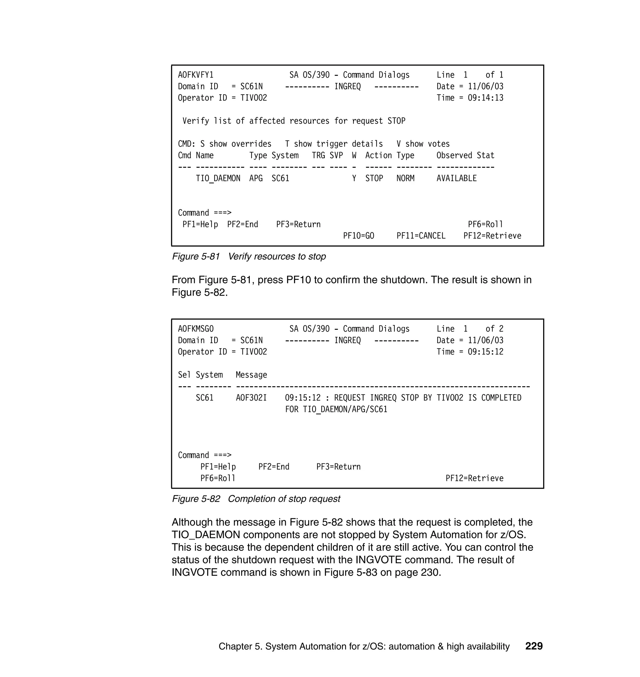 AOFKVFY1                  SA OS/390 - Command Dialogs        Line 1     of 1
 Domain ID = SC61N        ---------- INGREQ ----------        Date = 11/06/03
 Operator ID = TIVO02                                         Time = 09:14:13

  Verify list of affected resources for request STOP

 CMD: S show overrides T show trigger     details    V show votes
 Cmd Name        Type System TRG SVP      W Action   Type     Observed Stat
 --- ----------- ---- -------- --- ----   - ------   -------- -------------
     TIO_DAEMON APG SC61                  Y STOP     NORM     AVAILABLE


 Command ===>
  PF1=Help PF2=End      PF3=Return                                   PF6=Roll
                                         PF10=GO     PF11=CANCEL    PF12=Retrieve

Figure 5-81 Verify resources to stop

From Figure 5-81, press PF10 to confirm the shutdown. The result is shown in
Figure 5-82.


 AOFKMSG0                  SA OS/390 - Command Dialogs        Line 1     of 2
 Domain ID = SC61N        ---------- INGREQ ----------        Date = 11/06/03
 Operator ID = TIVO02                                         Time = 09:15:12

 Sel System Message
 --- -------- ------------------------------------------------------------------
     SC61     AOF302I    09:15:12 : REQUEST INGREQ STOP BY TIVO02 IS COMPLETED
                         FOR TIO_DAEMON/APG/SC61



 Command ===>
      PF1=Help      PF2=End       PF3=Return
      PF6=Roll                                                  PF12=Retrieve

Figure 5-82 Completion of stop request

Although the message in Figure 5-82 shows that the request is completed, the
TIO_DAEMON components are not stopped by System Automation for z/OS.
This is because the dependent children of it are still active. You can control the
status of the shutdown request with the INGVOTE command. The result of
INGVOTE command is shown in Figure 5-83 on page 230.




           Chapter 5. System Automation for z/OS: automation & high availability    229
 