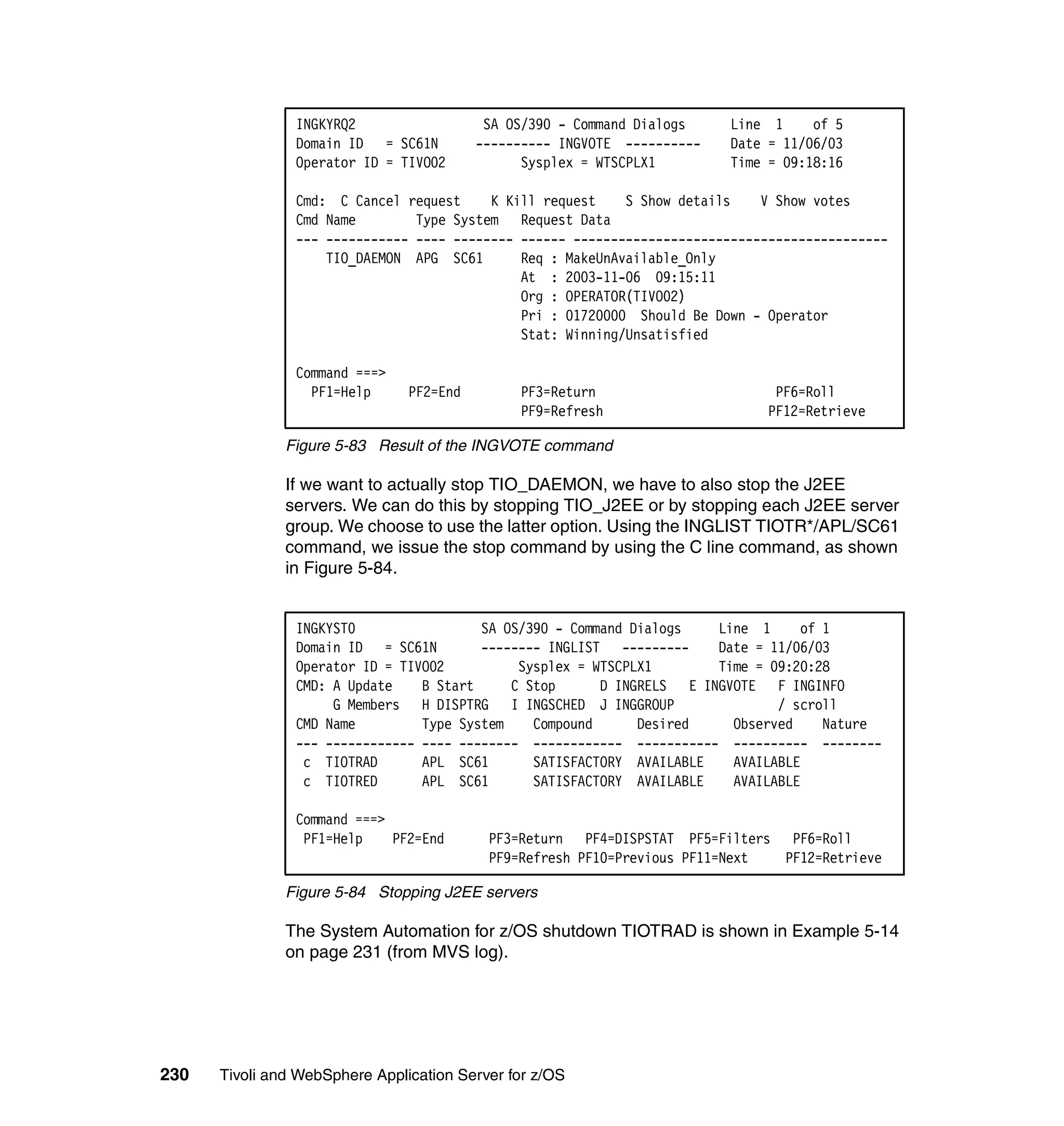 INGKYRQ2                   SA OS/390 - Command Dialogs    Line 1     of 5
                Domain ID = SC61N         ---------- INGVOTE ----------   Date = 11/06/03
                Operator ID = TIVO02            Sysplex = WTSCPLX1        Time = 09:18:16

                Cmd: C Cancel request     K Kill request    S Show details    V Show votes
                Cmd Name        Type System Request Data
                --- ----------- ---- -------- ------ ------------------------------------------
                    TIO_DAEMON APG SC61       Req : MakeUnAvailable_Only
                                              At : 2003-11-06 09:15:11
                                              Org : OPERATOR(TIVO02)
                                              Pri : 01720000 Should Be Down - Operator
                                              Stat: Winning/Unsatisfied

                Command ===>
                  PF1=Help      PF2=End        PF3=Return                       PF6=Roll
                                               PF9=Refresh                     PF12=Retrieve

               Figure 5-83 Result of the INGVOTE command

               If we want to actually stop TIO_DAEMON, we have to also stop the J2EE
               servers. We can do this by stopping TIO_J2EE or by stopping each J2EE server
               group. We choose to use the latter option. Using the INGLIST TIOTR*/APL/SC61
               command, we issue the stop command by using the C line command, as shown
               in Figure 5-84.


                INGKYST0                 SA OS/390 - Command Dialogs   Line 1     of 1
                Domain ID = SC61N        -------- INGLIST ---------    Date = 11/06/03
                Operator ID = TIVO02          Sysplex = WTSCPLX1       Time = 09:20:28
                CMD: A Update    B Start     C Stop      D INGRELS E INGVOTE F INGINFO
                     G Members H DISPTRG I INGSCHED J INGGROUP                 / scroll
                CMD Name         Type System    Compound      Desired    Observed    Nature
                --- ------------ ---- -------- ------------ ----------- ---------- --------
                 c TIOTRAD       APL SC61       SATISFACTORY AVAILABLE   AVAILABLE
                 c TIOTRED       APL SC61       SATISFACTORY AVAILABLE   AVAILABLE

                Command ===>
                 PF1=Help    PF2=End       PF3=Return PF4=DISPSTAT PF5=Filters PF6=Roll
                                           PF9=Refresh PF10=Previous PF11=Next PF12=Retrieve

               Figure 5-84 Stopping J2EE servers

               The System Automation for z/OS shutdown TIOTRAD is shown in Example 5-14
               on page 231 (from MVS log).




230   Tivoli and WebSphere Application Server for z/OS
 