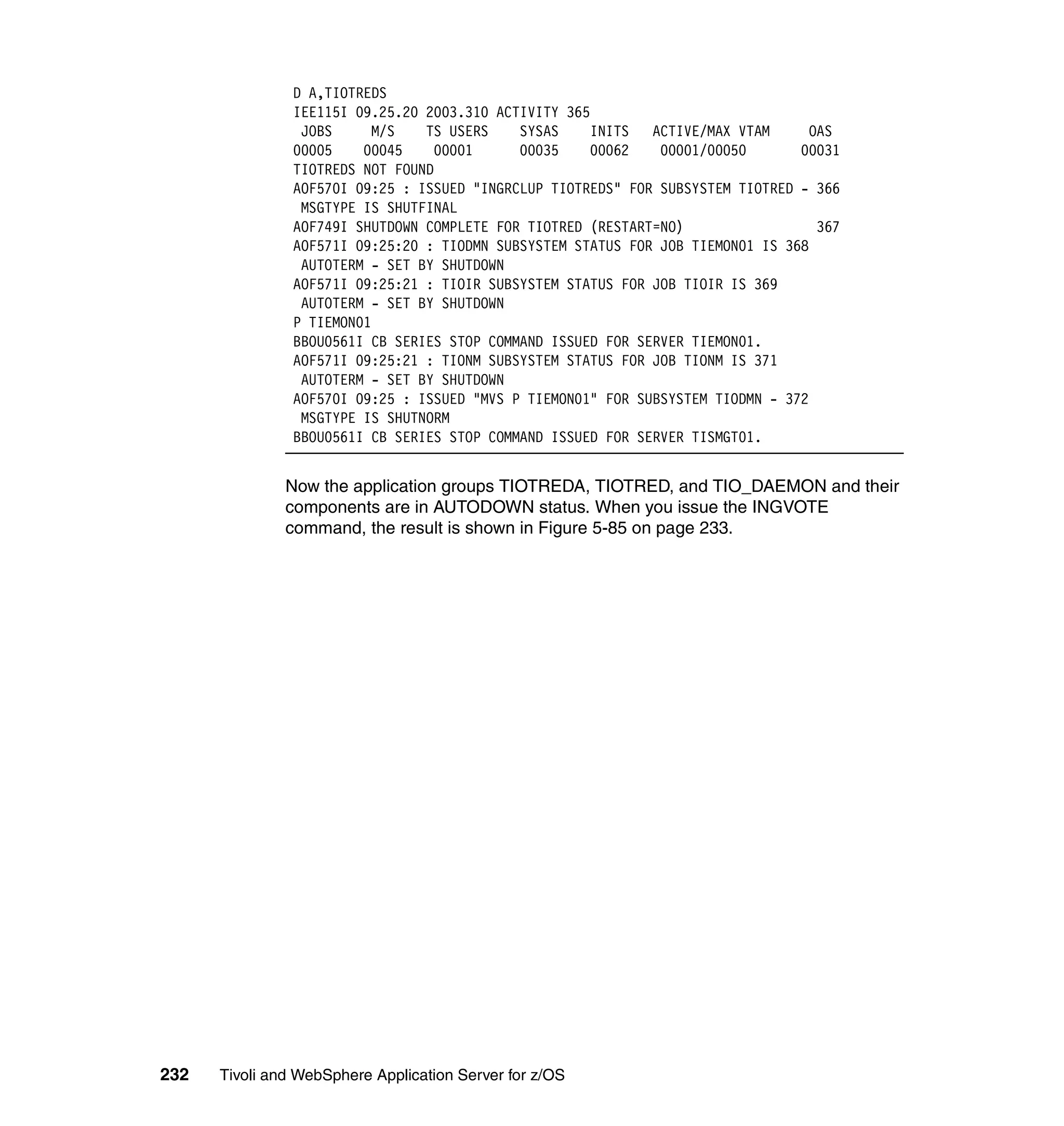 D A,TIOTREDS
                IEE115I 09.25.20 2003.310 ACTIVITY 365
                 JOBS      M/S   TS USERS    SYSAS    INITS   ACTIVE/MAX VTAM      OAS
                00005    00045    00001      00035    00062    00001/00050       00031
                TIOTREDS NOT FOUND
                AOF570I 09:25 : ISSUED "INGRCLUP TIOTREDS" FOR SUBSYSTEM TIOTRED - 366
                 MSGTYPE IS SHUTFINAL
                AOF749I SHUTDOWN COMPLETE FOR TIOTRED (RESTART=NO)                  367
                AOF571I 09:25:20 : TIODMN SUBSYSTEM STATUS FOR JOB TIEMON01 IS 368
                 AUTOTERM - SET BY SHUTDOWN
                AOF571I 09:25:21 : TIOIR SUBSYSTEM STATUS FOR JOB TIOIR IS 369
                 AUTOTERM - SET BY SHUTDOWN
                P TIEMON01
                BBOU0561I CB SERIES STOP COMMAND ISSUED FOR SERVER TIEMON01.
                AOF571I 09:25:21 : TIONM SUBSYSTEM STATUS FOR JOB TIONM IS 371
                 AUTOTERM - SET BY SHUTDOWN
                AOF570I 09:25 : ISSUED "MVS P TIEMON01" FOR SUBSYSTEM TIODMN - 372
                 MSGTYPE IS SHUTNORM
                BBOU0561I CB SERIES STOP COMMAND ISSUED FOR SERVER TISMGT01.


               Now the application groups TIOTREDA, TIOTRED, and TIO_DAEMON and their
               components are in AUTODOWN status. When you issue the INGVOTE
               command, the result is shown in Figure 5-85 on page 233.




232   Tivoli and WebSphere Application Server for z/OS
 