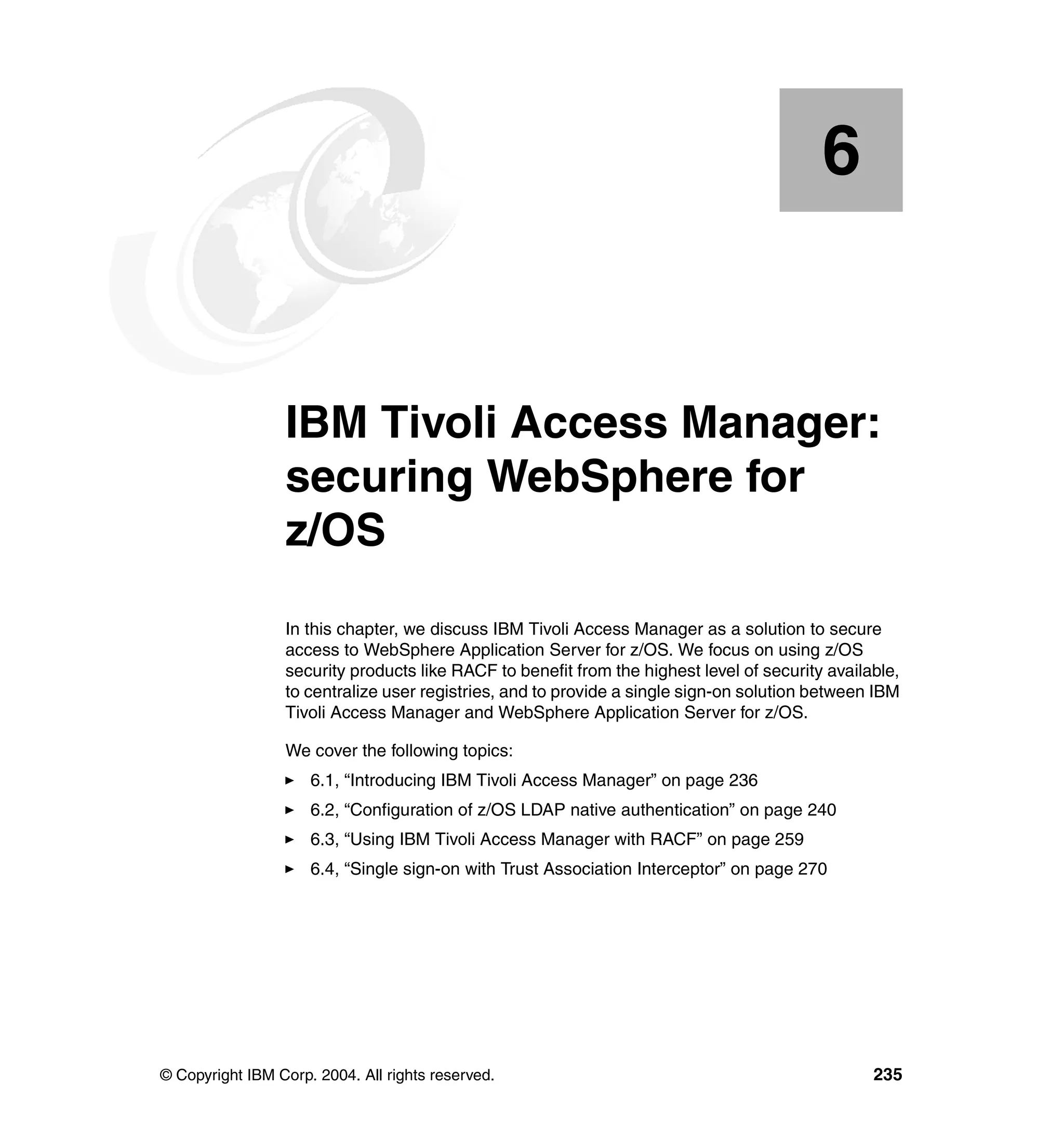 6


    Chapter 6.   IBM Tivoli Access Manager:
                 securing WebSphere for
                 z/OS
                 In this chapter, we discuss IBM Tivoli Access Manager as a solution to secure
                 access to WebSphere Application Server for z/OS. We focus on using z/OS
                 security products like RACF to benefit from the highest level of security available,
                 to centralize user registries, and to provide a single sign-on solution between IBM
                 Tivoli Access Manager and WebSphere Application Server for z/OS.

                 We cover the following topics:
                     6.1, “Introducing IBM Tivoli Access Manager” on page 236
                     6.2, “Configuration of z/OS LDAP native authentication” on page 240
                     6.3, “Using IBM Tivoli Access Manager with RACF” on page 259
                     6.4, “Single sign-on with Trust Association Interceptor” on page 270




© Copyright IBM Corp. 2004. All rights reserved.                                                 235
 