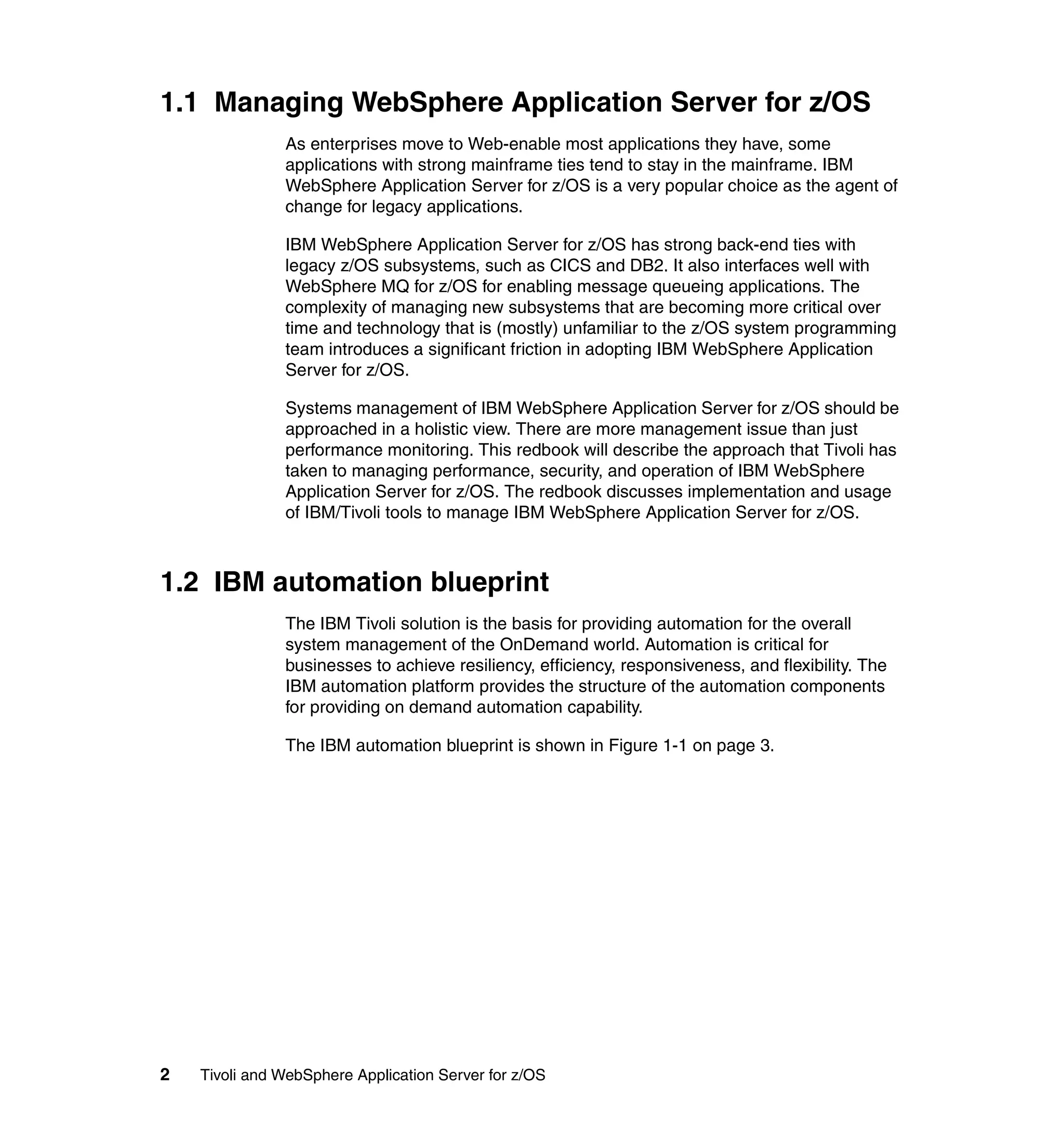 1.1 Managing WebSphere Application Server for z/OS
               As enterprises move to Web-enable most applications they have, some
               applications with strong mainframe ties tend to stay in the mainframe. IBM
               WebSphere Application Server for z/OS is a very popular choice as the agent of
               change for legacy applications.

               IBM WebSphere Application Server for z/OS has strong back-end ties with
               legacy z/OS subsystems, such as CICS and DB2. It also interfaces well with
               WebSphere MQ for z/OS for enabling message queueing applications. The
               complexity of managing new subsystems that are becoming more critical over
               time and technology that is (mostly) unfamiliar to the z/OS system programming
               team introduces a significant friction in adopting IBM WebSphere Application
               Server for z/OS.

               Systems management of IBM WebSphere Application Server for z/OS should be
               approached in a holistic view. There are more management issue than just
               performance monitoring. This redbook will describe the approach that Tivoli has
               taken to managing performance, security, and operation of IBM WebSphere
               Application Server for z/OS. The redbook discusses implementation and usage
               of IBM/Tivoli tools to manage IBM WebSphere Application Server for z/OS.



1.2 IBM automation blueprint
               The IBM Tivoli solution is the basis for providing automation for the overall
               system management of the OnDemand world. Automation is critical for
               businesses to achieve resiliency, efficiency, responsiveness, and flexibility. The
               IBM automation platform provides the structure of the automation components
               for providing on demand automation capability.

               The IBM automation blueprint is shown in Figure 1-1 on page 3.




2   Tivoli and WebSphere Application Server for z/OS
 
