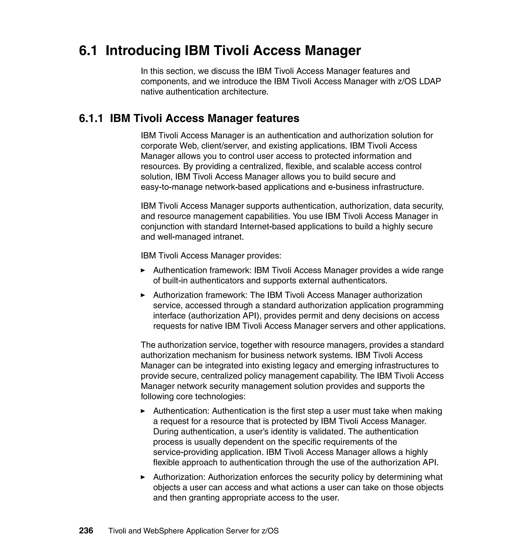 6.1 Introducing IBM Tivoli Access Manager
               In this section, we discuss the IBM Tivoli Access Manager features and
               components, and we introduce the IBM Tivoli Access Manager with z/OS LDAP
               native authentication architecture.


6.1.1 IBM Tivoli Access Manager features
               IBM Tivoli Access Manager is an authentication and authorization solution for
               corporate Web, client/server, and existing applications. IBM Tivoli Access
               Manager allows you to control user access to protected information and
               resources. By providing a centralized, flexible, and scalable access control
               solution, IBM Tivoli Access Manager allows you to build secure and
               easy-to-manage network-based applications and e-business infrastructure.

               IBM Tivoli Access Manager supports authentication, authorization, data security,
               and resource management capabilities. You use IBM Tivoli Access Manager in
               conjunction with standard Internet-based applications to build a highly secure
               and well-managed intranet.

               IBM Tivoli Access Manager provides:
                  Authentication framework: IBM Tivoli Access Manager provides a wide range
                  of built-in authenticators and supports external authenticators.
                  Authorization framework: The IBM Tivoli Access Manager authorization
                  service, accessed through a standard authorization application programming
                  interface (authorization API), provides permit and deny decisions on access
                  requests for native IBM Tivoli Access Manager servers and other applications.

               The authorization service, together with resource managers, provides a standard
               authorization mechanism for business network systems. IBM Tivoli Access
               Manager can be integrated into existing legacy and emerging infrastructures to
               provide secure, centralized policy management capability. The IBM Tivoli Access
               Manager network security management solution provides and supports the
               following core technologies:
                  Authentication: Authentication is the first step a user must take when making
                  a request for a resource that is protected by IBM Tivoli Access Manager.
                  During authentication, a user’s identity is validated. The authentication
                  process is usually dependent on the specific requirements of the
                  service-providing application. IBM Tivoli Access Manager allows a highly
                  flexible approach to authentication through the use of the authorization API.
                  Authorization: Authorization enforces the security policy by determining what
                  objects a user can access and what actions a user can take on those objects
                  and then granting appropriate access to the user.


236   Tivoli and WebSphere Application Server for z/OS
 