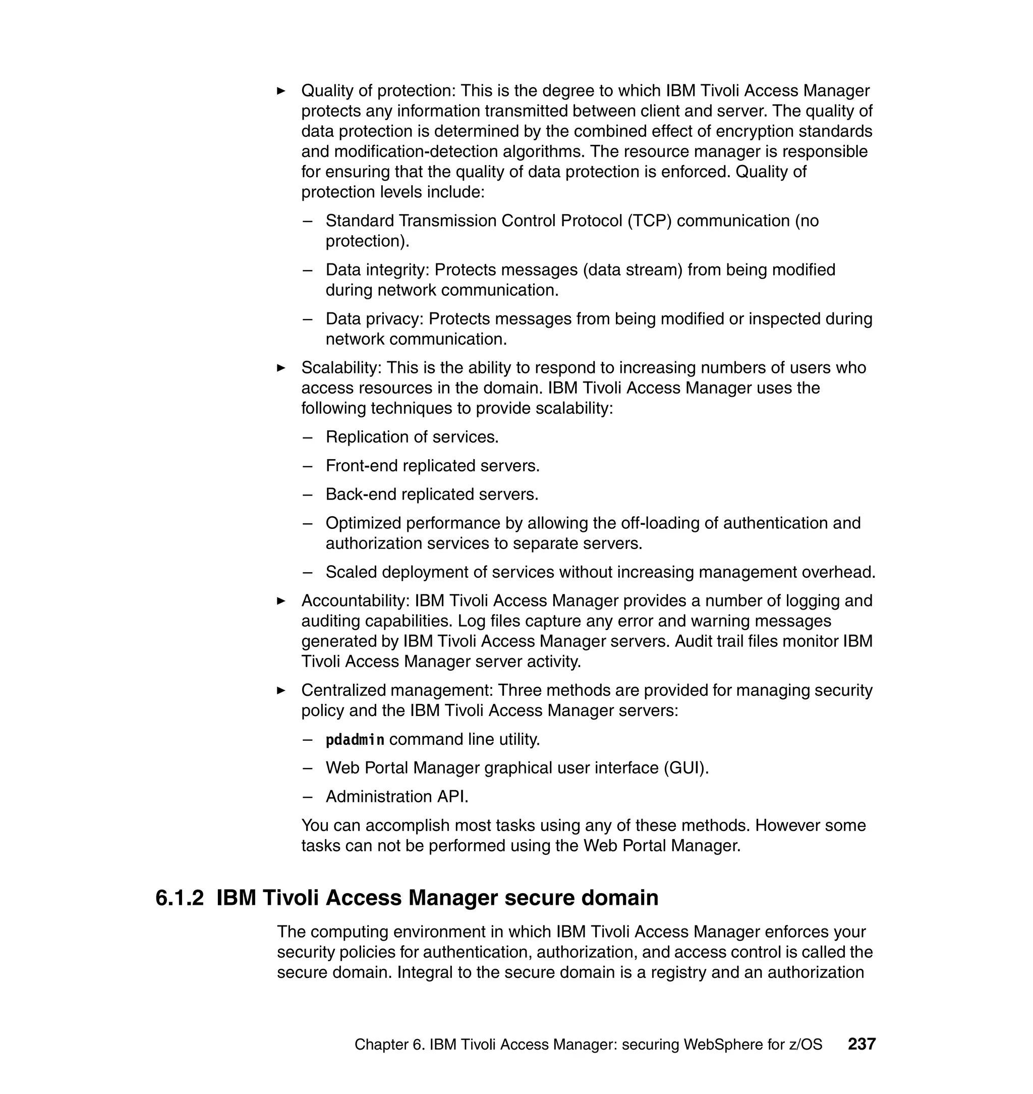 Quality of protection: This is the degree to which IBM Tivoli Access Manager
             protects any information transmitted between client and server. The quality of
             data protection is determined by the combined effect of encryption standards
             and modification-detection algorithms. The resource manager is responsible
             for ensuring that the quality of data protection is enforced. Quality of
             protection levels include:
             – Standard Transmission Control Protocol (TCP) communication (no
               protection).
             – Data integrity: Protects messages (data stream) from being modified
               during network communication.
             – Data privacy: Protects messages from being modified or inspected during
               network communication.
             Scalability: This is the ability to respond to increasing numbers of users who
             access resources in the domain. IBM Tivoli Access Manager uses the
             following techniques to provide scalability:
             – Replication of services.
             – Front-end replicated servers.
             – Back-end replicated servers.
             – Optimized performance by allowing the off-loading of authentication and
               authorization services to separate servers.
             – Scaled deployment of services without increasing management overhead.
             Accountability: IBM Tivoli Access Manager provides a number of logging and
             auditing capabilities. Log files capture any error and warning messages
             generated by IBM Tivoli Access Manager servers. Audit trail files monitor IBM
             Tivoli Access Manager server activity.
             Centralized management: Three methods are provided for managing security
             policy and the IBM Tivoli Access Manager servers:
             – pdadmin command line utility.
             – Web Portal Manager graphical user interface (GUI).
             – Administration API.
             You can accomplish most tasks using any of these methods. However some
             tasks can not be performed using the Web Portal Manager.


6.1.2 IBM Tivoli Access Manager secure domain
          The computing environment in which IBM Tivoli Access Manager enforces your
          security policies for authentication, authorization, and access control is called the
          secure domain. Integral to the secure domain is a registry and an authorization



                     Chapter 6. IBM Tivoli Access Manager: securing WebSphere for z/OS     237
 