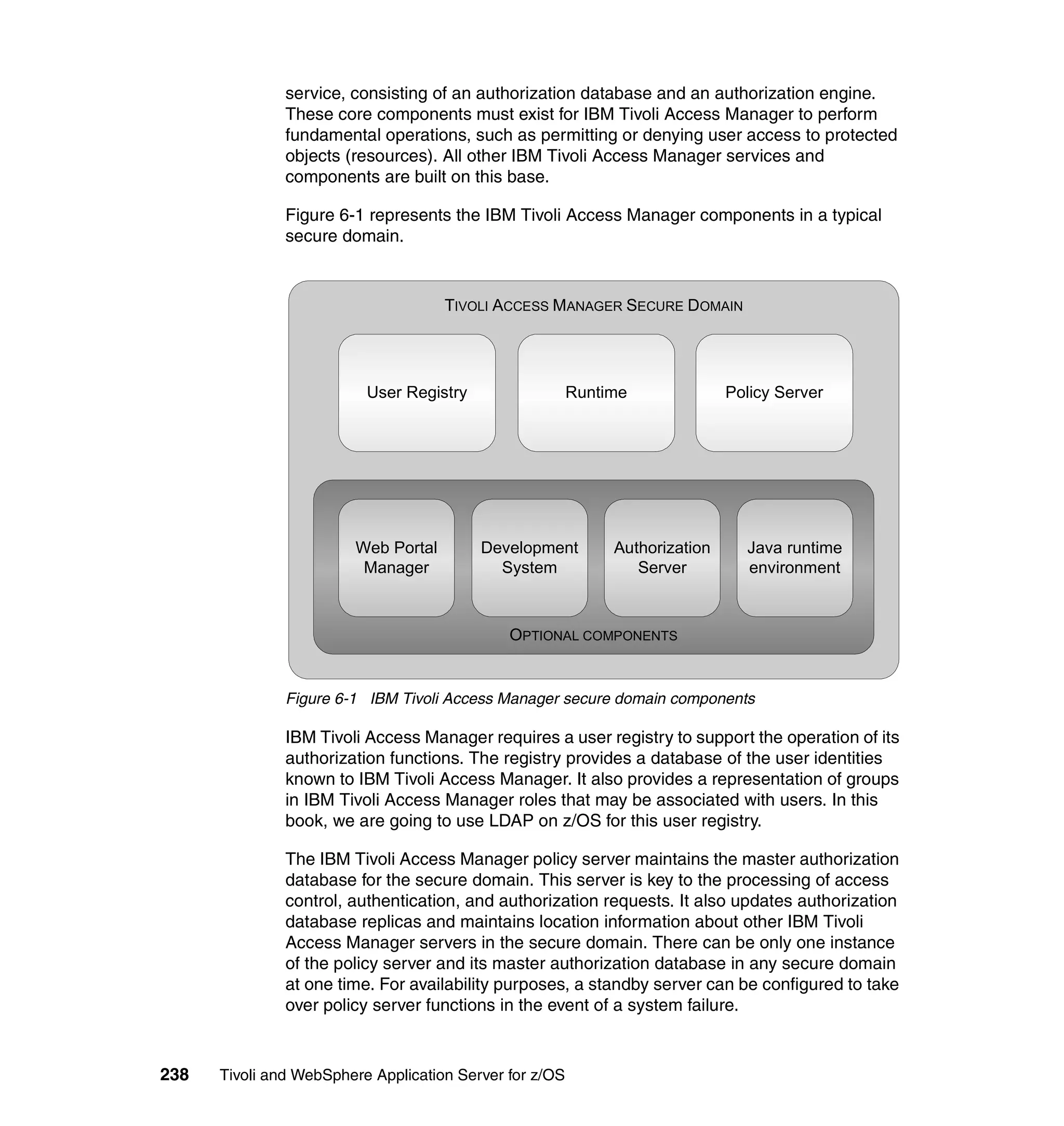 service, consisting of an authorization database and an authorization engine.
               These core components must exist for IBM Tivoli Access Manager to perform
               fundamental operations, such as permitting or denying user access to protected
               objects (resources). All other IBM Tivoli Access Manager services and
               components are built on this base.

               Figure 6-1 represents the IBM Tivoli Access Manager components in a typical
               secure domain.



                                     TIVOLI ACCESS MANAGER SECURE DOMAIN




                          User Registry                  Runtime              Policy Server




                        Web Portal        Development         Authorization     Java runtime
                         Manager            System               Server         environment



                                              OPTIONAL COMPONENTS


               Figure 6-1 IBM Tivoli Access Manager secure domain components

               IBM Tivoli Access Manager requires a user registry to support the operation of its
               authorization functions. The registry provides a database of the user identities
               known to IBM Tivoli Access Manager. It also provides a representation of groups
               in IBM Tivoli Access Manager roles that may be associated with users. In this
               book, we are going to use LDAP on z/OS for this user registry.

               The IBM Tivoli Access Manager policy server maintains the master authorization
               database for the secure domain. This server is key to the processing of access
               control, authentication, and authorization requests. It also updates authorization
               database replicas and maintains location information about other IBM Tivoli
               Access Manager servers in the secure domain. There can be only one instance
               of the policy server and its master authorization database in any secure domain
               at one time. For availability purposes, a standby server can be configured to take
               over policy server functions in the event of a system failure.



238   Tivoli and WebSphere Application Server for z/OS
 