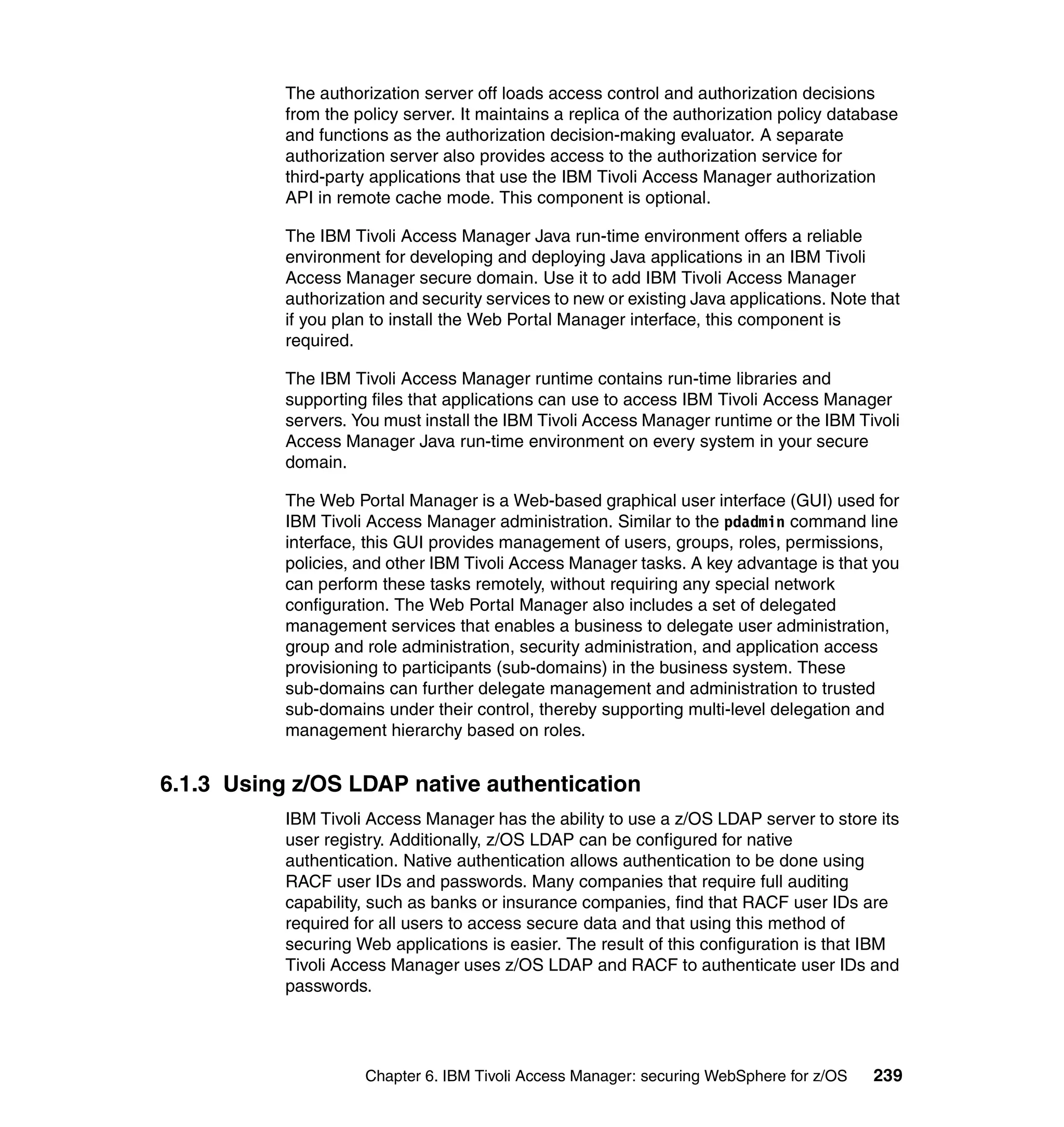 The authorization server off loads access control and authorization decisions
           from the policy server. It maintains a replica of the authorization policy database
           and functions as the authorization decision-making evaluator. A separate
           authorization server also provides access to the authorization service for
           third-party applications that use the IBM Tivoli Access Manager authorization
           API in remote cache mode. This component is optional.

           The IBM Tivoli Access Manager Java run-time environment offers a reliable
           environment for developing and deploying Java applications in an IBM Tivoli
           Access Manager secure domain. Use it to add IBM Tivoli Access Manager
           authorization and security services to new or existing Java applications. Note that
           if you plan to install the Web Portal Manager interface, this component is
           required.

           The IBM Tivoli Access Manager runtime contains run-time libraries and
           supporting files that applications can use to access IBM Tivoli Access Manager
           servers. You must install the IBM Tivoli Access Manager runtime or the IBM Tivoli
           Access Manager Java run-time environment on every system in your secure
           domain.

           The Web Portal Manager is a Web-based graphical user interface (GUI) used for
           IBM Tivoli Access Manager administration. Similar to the pdadmin command line
           interface, this GUI provides management of users, groups, roles, permissions,
           policies, and other IBM Tivoli Access Manager tasks. A key advantage is that you
           can perform these tasks remotely, without requiring any special network
           configuration. The Web Portal Manager also includes a set of delegated
           management services that enables a business to delegate user administration,
           group and role administration, security administration, and application access
           provisioning to participants (sub-domains) in the business system. These
           sub-domains can further delegate management and administration to trusted
           sub-domains under their control, thereby supporting multi-level delegation and
           management hierarchy based on roles.


6.1.3 Using z/OS LDAP native authentication
           IBM Tivoli Access Manager has the ability to use a z/OS LDAP server to store its
           user registry. Additionally, z/OS LDAP can be configured for native
           authentication. Native authentication allows authentication to be done using
           RACF user IDs and passwords. Many companies that require full auditing
           capability, such as banks or insurance companies, find that RACF user IDs are
           required for all users to access secure data and that using this method of
           securing Web applications is easier. The result of this configuration is that IBM
           Tivoli Access Manager uses z/OS LDAP and RACF to authenticate user IDs and
           passwords.




                     Chapter 6. IBM Tivoli Access Manager: securing WebSphere for z/OS    239
 