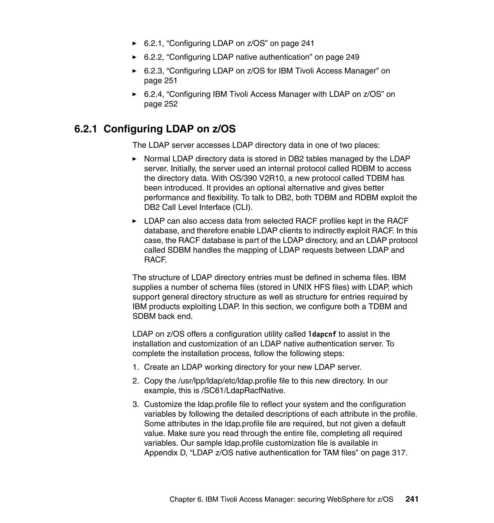 6.2.1, “Configuring LDAP on z/OS” on page 241
             6.2.2, “Configuring LDAP native authentication” on page 249
             6.2.3, “Configuring LDAP on z/OS for IBM Tivoli Access Manager” on
             page 251
             6.2.4, “Configuring IBM Tivoli Access Manager with LDAP on z/OS” on
             page 252


6.2.1 Configuring LDAP on z/OS
          The LDAP server accesses LDAP directory data in one of two places:
             Normal LDAP directory data is stored in DB2 tables managed by the LDAP
             server. Initially, the server used an internal protocol called RDBM to access
             the directory data. With OS/390 V2R10, a new protocol called TDBM has
             been introduced. It provides an optional alternative and gives better
             performance and flexibility. To talk to DB2, both TDBM and RDBM exploit the
             DB2 Call Level Interface (CLI).
             LDAP can also access data from selected RACF profiles kept in the RACF
             database, and therefore enable LDAP clients to indirectly exploit RACF. In this
             case, the RACF database is part of the LDAP directory, and an LDAP protocol
             called SDBM handles the mapping of LDAP requests between LDAP and
             RACF.

          The structure of LDAP directory entries must be defined in schema files. IBM
          supplies a number of schema files (stored in UNIX HFS files) with LDAP, which
          support general directory structure as well as structure for entries required by
          IBM products exploiting LDAP. In this section, we configure both a TDBM and
          SDBM back end.

          LDAP on z/OS offers a configuration utility called ldapcnf to assist in the
          installation and customization of an LDAP native authentication server. To
          complete the installation process, follow the following steps:
          1. Create an LDAP working directory for your new LDAP server.
          2. Copy the /usr/lpp/ldap/etc/ldap.profile file to this new directory. In our
             example, this is /SC61/LdapRacfNative.
          3. Customize the ldap.profile file to reflect your system and the configuration
             variables by following the detailed descriptions of each attribute in the profile.
             Some attributes in the ldap.profile file are required, but not given a default
             value. Make sure you read through the entire file, completing all required
             variables. Our sample ldap.profile customization file is available in
             Appendix D, “LDAP z/OS native authentication for TAM files” on page 317.




                     Chapter 6. IBM Tivoli Access Manager: securing WebSphere for z/OS     241
 