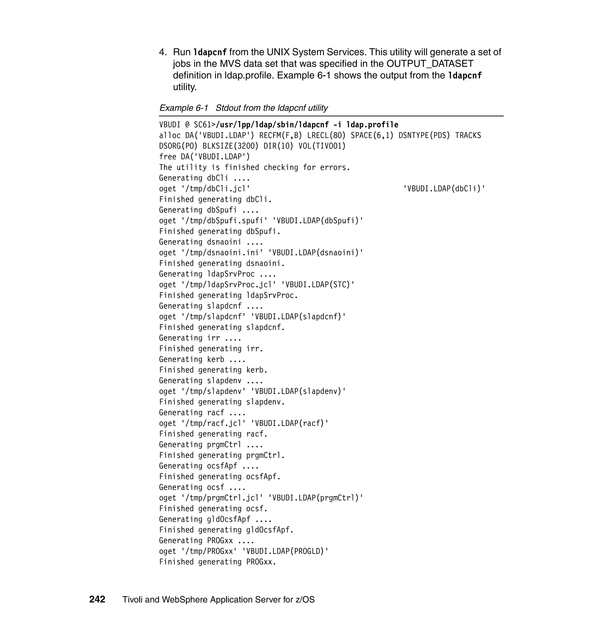4. Run ldapcnf from the UNIX System Services. This utility will generate a set of
                  jobs in the MVS data set that was specified in the OUTPUT_DATASET
                  definition in ldap.profile. Example 6-1 shows the output from the ldapcnf
                  utility.

               Example 6-1 Stdout from the ldapcnf utility
               VBUDI @ SC61>/usr/lpp/ldap/sbin/ldapcnf -i ldap.profile
               alloc DA('VBUDI.LDAP') RECFM(F,B) LRECL(80) SPACE(6,1) DSNTYPE(PDS) TRACKS
               DSORG(PO) BLKSIZE(3200) DIR(10) VOL(TIVO01)
               free DA('VBUDI.LDAP')
               The utility is finished checking for errors.
               Generating dbCli ....
               oget '/tmp/dbCli.jcl'                                   'VBUDI.LDAP(dbCli)'
               Finished generating dbCli.
               Generating dbSpufi ....
               oget '/tmp/dbSpufi.spufi' 'VBUDI.LDAP(dbSpufi)'
               Finished generating dbSpufi.
               Generating dsnaoini ....
               oget '/tmp/dsnaoini.ini' 'VBUDI.LDAP(dsnaoini)'
               Finished generating dsnaoini.
               Generating ldapSrvProc ....
               oget '/tmp/ldapSrvProc.jcl' 'VBUDI.LDAP(STC)'
               Finished generating ldapSrvProc.
               Generating slapdcnf ....
               oget '/tmp/slapdcnf' 'VBUDI.LDAP(slapdcnf)'
               Finished generating slapdcnf.
               Generating irr ....
               Finished generating irr.
               Generating kerb ....
               Finished generating kerb.
               Generating slapdenv ....
               oget '/tmp/slapdenv' 'VBUDI.LDAP(slapdenv)'
               Finished generating slapdenv.
               Generating racf ....
               oget '/tmp/racf.jcl' 'VBUDI.LDAP(racf)'
               Finished generating racf.
               Generating prgmCtrl ....
               Finished generating prgmCtrl.
               Generating ocsfApf ....
               Finished generating ocsfApf.
               Generating ocsf ....
               oget '/tmp/prgmCtrl.jcl' 'VBUDI.LDAP(prgmCtrl)'
               Finished generating ocsf.
               Generating gldOcsfApf ....
               Finished generating gldOcsfApf.
               Generating PROGxx ....
               oget '/tmp/PROGxx' 'VBUDI.LDAP(PROGLD)'
               Finished generating PROGxx.



242   Tivoli and WebSphere Application Server for z/OS
 