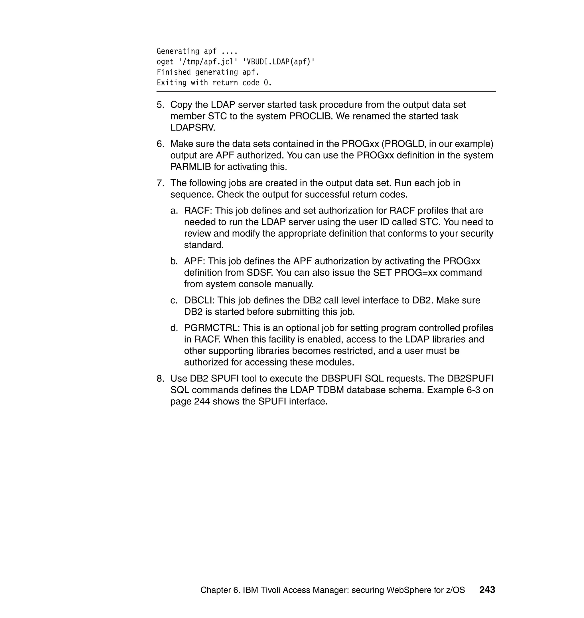 Generating apf ....
oget '/tmp/apf.jcl' 'VBUDI.LDAP(apf)'
Finished generating apf.
Exiting with return code 0.

5. Copy the LDAP server started task procedure from the output data set
   member STC to the system PROCLIB. We renamed the started task
   LDAPSRV.
6. Make sure the data sets contained in the PROGxx (PROGLD, in our example)
   output are APF authorized. You can use the PROGxx definition in the system
   PARMLIB for activating this.
7. The following jobs are created in the output data set. Run each job in
   sequence. Check the output for successful return codes.
   a. RACF: This job defines and set authorization for RACF profiles that are
      needed to run the LDAP server using the user ID called STC. You need to
      review and modify the appropriate definition that conforms to your security
      standard.
   b. APF: This job defines the APF authorization by activating the PROGxx
      definition from SDSF. You can also issue the SET PROG=xx command
      from system console manually.
   c. DBCLI: This job defines the DB2 call level interface to DB2. Make sure
      DB2 is started before submitting this job.
   d. PGRMCTRL: This is an optional job for setting program controlled profiles
      in RACF. When this facility is enabled, access to the LDAP libraries and
      other supporting libraries becomes restricted, and a user must be
      authorized for accessing these modules.
8. Use DB2 SPUFI tool to execute the DBSPUFI SQL requests. The DB2SPUFI
   SQL commands defines the LDAP TDBM database schema. Example 6-3 on
   page 244 shows the SPUFI interface.




          Chapter 6. IBM Tivoli Access Manager: securing WebSphere for z/OS   243
 