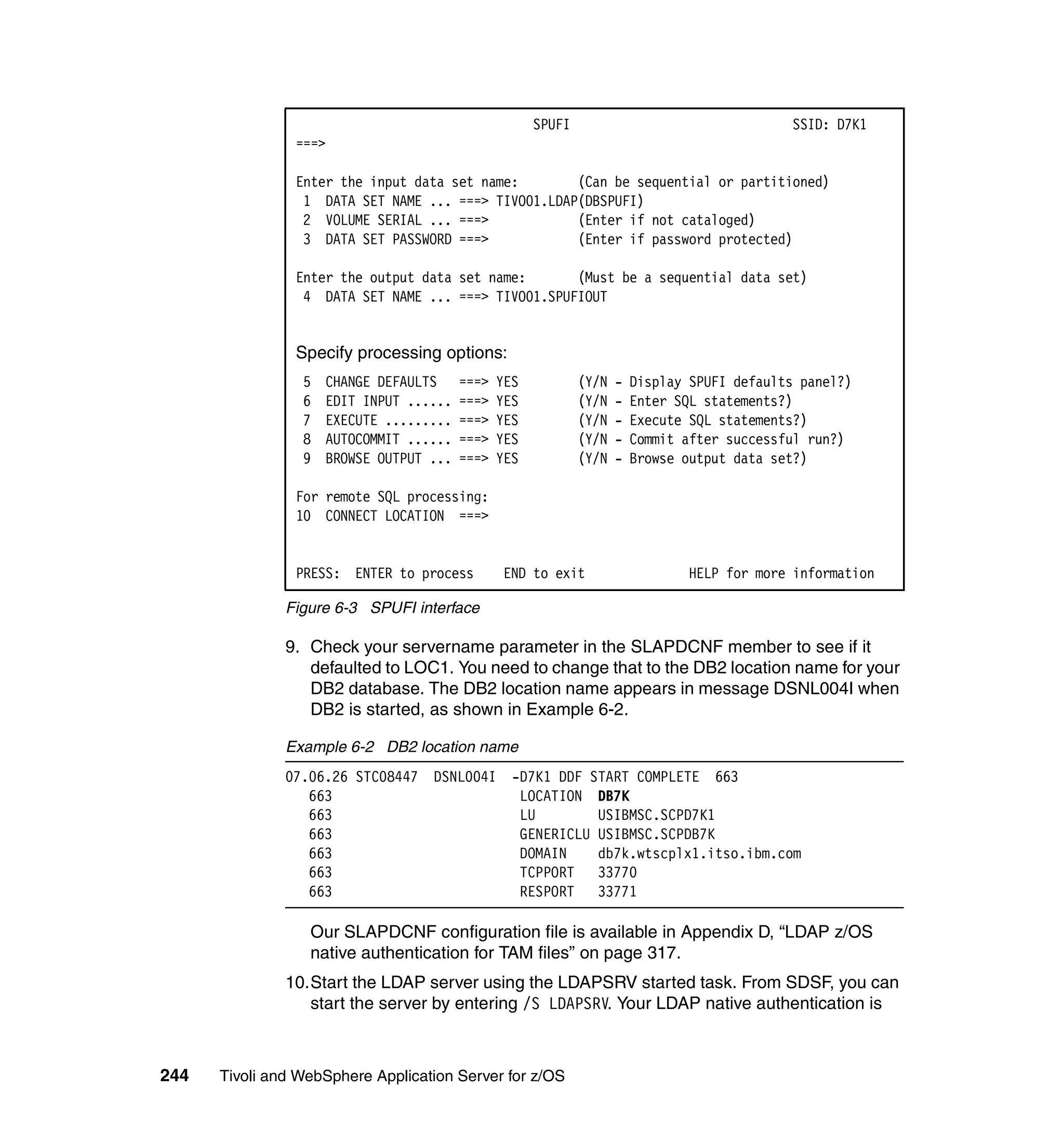 SPUFI                                   SSID: D7K1
                ===>

                Enter the input data set name:       (Can be sequential or partitioned)
                 1 DATA SET NAME ... ===> TIVO01.LDAP(DBSPUFI)
                 2 VOLUME SERIAL ... ===>            (Enter if not cataloged)
                 3 DATA SET PASSWORD ===>            (Enter if password protected)

                Enter the output data set name:      (Must be a sequential data set)
                 4 DATA SET NAME ... ===> TIVO01.SPUFIOUT


                Specify processing options:
                 5   CHANGE DEFAULTS     ===>   YES           (Y/N   -   Display SPUFI defaults panel?)
                 6   EDIT INPUT ......   ===>   YES           (Y/N   -   Enter SQL statements?)
                 7   EXECUTE .........   ===>   YES           (Y/N   -   Execute SQL statements?)
                 8   AUTOCOMMIT ......   ===>   YES           (Y/N   -   Commit after successful run?)
                 9   BROWSE OUTPUT ...   ===>   YES           (Y/N   -   Browse output data set?)

                For remote SQL processing:
                10 CONNECT LOCATION ===>


                PRESS: ENTER to process         END to exit                      HELP for more information

               Figure 6-3 SPUFI interface

               9. Check your servername parameter in the SLAPDCNF member to see if it
                  defaulted to LOC1. You need to change that to the DB2 location name for your
                  DB2 database. The DB2 location name appears in message DSNL004I when
                  DB2 is started, as shown in Example 6-2.

               Example 6-2 DB2 location name
               07.06.26 STC08447 DSNL004I         -D7K1 DDF START COMPLETE 663
                  663                              LOCATION DB7K
                  663                              LU        USIBMSC.SCPD7K1
                  663                              GENERICLU USIBMSC.SCPDB7K
                  663                              DOMAIN    db7k.wtscplx1.itso.ibm.com
                  663                              TCPPORT   33770
                  663                              RESPORT   33771

                  Our SLAPDCNF configuration file is available in Appendix D, “LDAP z/OS
                  native authentication for TAM files” on page 317.
               10.Start the LDAP server using the LDAPSRV started task. From SDSF, you can
                  start the server by entering /S LDAPSRV. Your LDAP native authentication is



244   Tivoli and WebSphere Application Server for z/OS
 