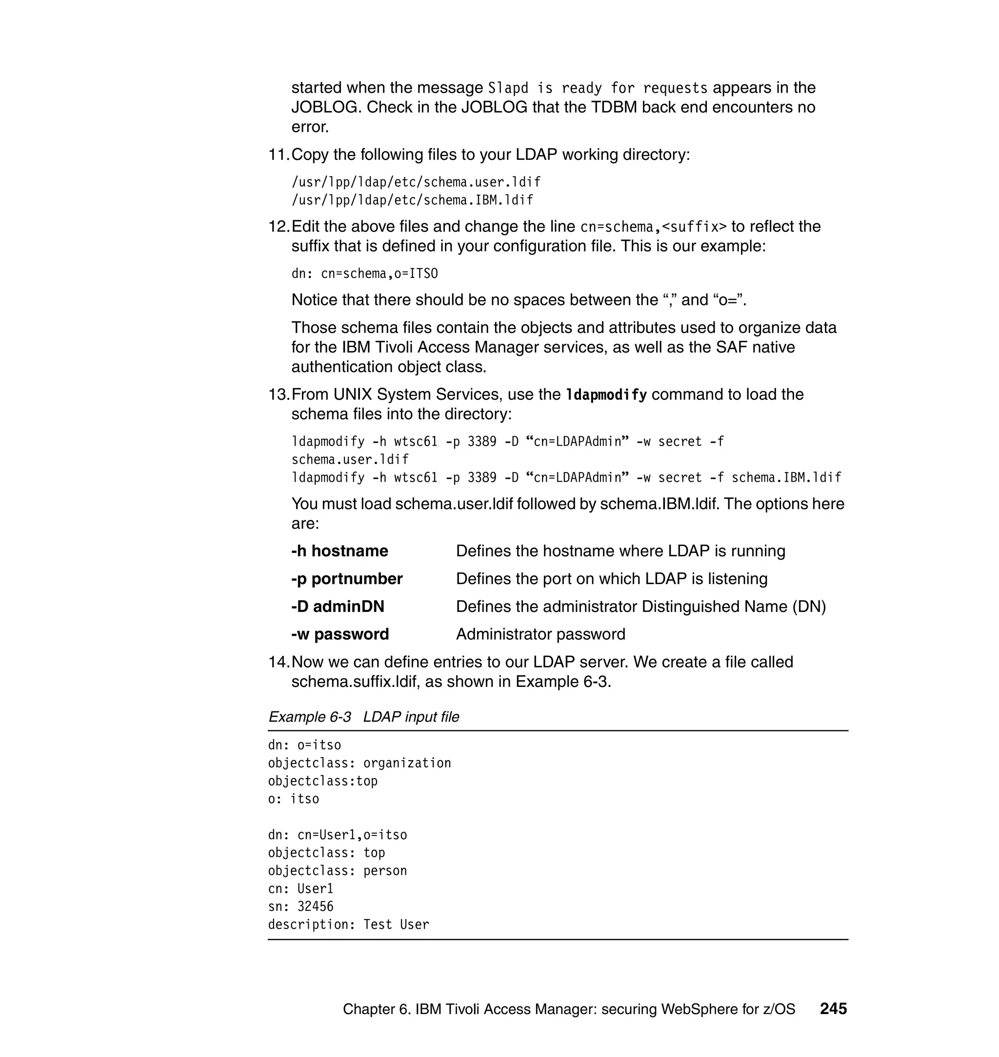 started when the message Slapd is ready for requests appears in the
   JOBLOG. Check in the JOBLOG that the TDBM back end encounters no
   error.
11.Copy the following files to your LDAP working directory:
   /usr/lpp/ldap/etc/schema.user.ldif
   /usr/lpp/ldap/etc/schema.IBM.ldif
12.Edit the above files and change the line cn=schema,<suffix> to reflect the
   suffix that is defined in your configuration file. This is our example:
   dn: cn=schema,o=ITSO
   Notice that there should be no spaces between the “,” and “o=”.
   Those schema files contain the objects and attributes used to organize data
   for the IBM Tivoli Access Manager services, as well as the SAF native
   authentication object class.
13.From UNIX System Services, use the ldapmodify command to load the
   schema files into the directory:
   ldapmodify -h wtsc61 -p 3389 -D “cn=LDAPAdmin” -w secret -f
   schema.user.ldif
   ldapmodify -h wtsc61 -p 3389 -D “cn=LDAPAdmin” -w secret -f schema.IBM.ldif
   You must load schema.user.ldif followed by schema.IBM.ldif. The options here
   are:
   -h hostname              Defines the hostname where LDAP is running
   -p portnumber            Defines the port on which LDAP is listening
   -D adminDN               Defines the administrator Distinguished Name (DN)
   -w password              Administrator password
14.Now we can define entries to our LDAP server. We create a file called
   schema.suffix.ldif, as shown in Example 6-3.

Example 6-3 LDAP input file
dn: o=itso
objectclass: organization
objectclass:top
o: itso

dn: cn=User1,o=itso
objectclass: top
objectclass: person
cn: User1
sn: 32456
description: Test User




          Chapter 6. IBM Tivoli Access Manager: securing WebSphere for z/OS   245
 